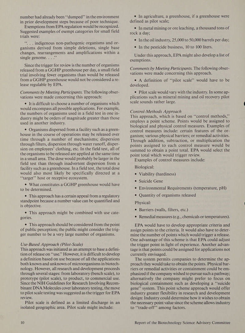 number had already been ‘‘dumped”’ in the environment in prior development steps because of poor technique. Exemptions from EPA regulation would be recognized. Suggested examples of exempt categories for small field trials were: 66 . . indigenous non-pathogenic organisms and or- ganisms derived from simple deletions, single base changes, rearrangements and amplifications within a single genome. . . .”’ Since the trigger for review is the number of organisms released from a GGHP greenhouse per day, a small field trial involving fewer organisms than would be released from a GGHP greenhouse would not be considered a re- lease regulable by EPA. Comments by Meeting Participants. The following obser- vations were made concerning this approach: e It is difficult to choose a number of organisms which would encompass all possible applications. For example, the numbers of organisms used in a field test in one in- dustry might be orders of magnitude greater than those used in another industry. ¢ Organisms dispersed from a facility such as a green- house in the course of operations may be released over time through a number of mechanisms; dispersion through filters, dispersion through water runoff, disper- sion on employees’ clothing, etc. In the field test, all of the organisms to be released are applied at the same time in asmall area. The dose would probably be larger in the field test than through inadvertent dispersion from a facility such as a greenhouse. Ina field test, the total dose would also most likely be specifically directed at a ‘‘target’’ host or receptive ecosystem. e What constitutes a GGHP greenhouse would have to be determined. e This approach has a certain appeal from a regulatory standpoint because a number value can be quantified and is objective. e This approach might be combined with use cate- gories. e This approach should be considered from the point of public perception; the public might consider the trig- ger number to be a very large number of organisms. Use-Based Approach (Pilot-Scale) This approach was initiated as an attempt to base a defini- tion of release on ‘‘use.’” However, it is difficult to develop a definition based on use because of all the applications both known and unknown of microorganisms in biotech- nology. However, all research and development proceeds through several stages: from laboratory (bench scale), to prototype (pilot scale), to product, to commercial use. Since the NIH Guidelines for Research Involving Recom- binant DNA Molecules cover laboratory testing, the move to pilot scale testing was suggested as the trigger for EPA review. Pilot scale is defined as a limited discharge in an isolated geographic area. Pilot scale might include: e In agriculture, a greenhouse, if a greenhouse were defined as pilot scale; ¢ In metal mining or ore leaching, a thousand tons of rock a day; ¢ Inthe oil industry, 25,000 to 50,000 barrels per day; e In the pesticide business, 10 to 100 liters. Under this approach, EPA might also develop a list of exemptions. Comments by Meeting Participants. The following obser- vations were made concerning this approach. e A definition of ‘‘pilot scale’? would have to be developed. e Pilot scale would vary with the industry. In some ap- plications such as mineral mining and oil recovery pilot scale sounds rather large. Control-Methods Approach This approach, which is based on ‘‘control methods,’ employs a point scheme. Points would be assigned to biological and physical control measures. Examples of control measures include: certain features of the or- ganism; various physical barriers; or remedial activities. Through addition, subtraction, or multiplication the points assigned to each control measure would be summed to obtain a point total. EPA would select the point total which would trigger review. Examples of control measures include: Biological: e Viability (hardiness) e Suicide Gene e Environmental Requirements (temperature, pH) ¢ Quantity of organisms released Physical: e Barriers (walls, filters, etc.) e Remedial measures (e.g., chemicals or temperatures). EPA would have to develop appropriate criteria and assign points to the criteria. It would also have to deter- mine the number of points which would trigger a release. One advantage of this scheme is that EPA could adjust the trigger point in light of experience. Another advan- tage is that points could be assigned for applications not currently envisaged. The system permits companies to determine the ap- proach they would take to obtain the points. Physical bar- riers or remedial activities or containment could be em- phasized if the company wished to pursue such a pathway; alternatively the company might prefer to focus on biological containment such as developing a ‘“‘suicide gene’’ system. This point scheme approach would offer industry greater flexibility in research and development design: Industry could determine how it wishes to obtain the necessary point value since the scheme allows industry to ‘‘trade-off’’ among factors.
