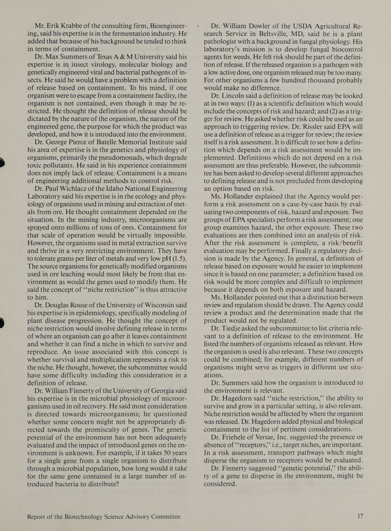 Mr. Erik Krabbe of the consulting firm, Bioengineer- ing, said his expertise is in the fermentation industry. He added that because of his background he tended to think in terms of containment. Dr. Max Summers of Texas A &amp; M University said his expertise is in insect virology, molecular biology and genetically engineered viral and bacterial pathogens of in- sects. He said he would have a problem with a definition of release based on containment. To his mind, if one organism were to escape from a containment facility, the organism is not contained, even though it may be re- stricted. He thought the definition of release should be dictated by the nature of the organism, the nature of the engineered gene, the purpose for which the product was developed, and how it is introduced into the environment. Dr. George Pierce of Batelle Memorial Institute said his area of expertise is in the genetics and physiology of organisms, primarily the pseudomonads, which degrade toxic pollutants. He said in his experience containment does not imply lack of release. Containment is a means of engineering additional methods to control risk. Dr. Paul Wichlacz of the Idaho National Engineering Laboratory said his expertise is in the ecology and phys- iology of organisms used in mining and extraction of met- als from ore. He thought containment depended on the situation. In the mining industry, microorganisms are sprayed onto millions of tons of ores. Containment for that scale of operation would be virtually impossible. However, the organisms used in metal extraction survive and thrive in a very restricting environment. They have to tolerate grams per liter of metals and very low pH (1.5). The source organisms for genetically modified organisms used in ore leaching would most likely be from that en- vironment as would the genes used to modify them. He said the concept of ‘‘niche restriction’ is thus attractive to him. Dr. Douglas Rouse of the University of Wisconsin said his expertise is in epidemiology, specifically modeling of plant disease progression. He thought the concept of niche restriction would involve defining release in terms of where an organism can go after it leaves containment and whether it can find a niche in which to survive and reproduce. An issue associated with this concept is whether survival and multiplication represents a risk to the niche. He thought, however, the subcommittee would have some difficulty including this consideration in a definition of release. Dr. William Finnerty of the University of Georgia said his expertise is in the microbial physiology of microor- ganisms used in oil recovery. He said most consideration is directed towards microorganisms; he questioned whether some concern might not be appropriately di- rected towards the promiscuity of genes. The genetic potential of the environment has not been adequately evaluated and the impact of introduced genes on the en- vironment is unknown. For example, if it takes SO years for a single gene from a single organism to distribute through a microbial population, how long would it take for the same gene contained in a large number of in- troduced bacteria to distribute? Report of the Biotechnology Science Advisory Committee Dr. William Dowler of the USDA Agricultural Re- search Service in Beltsville, MD, said he is a plant pathologist with a background in fungal physiology. His laboratory’s mission is to develop fungal biocontrol agents for weeds. He felt risk should be part of the defini- tion of release. If the released organism is a pathogen with a low active dose, one organism released may be too many. For other organisms a few hundred thousand probably would make no difference. Dr. Lincoln said a definition of release may be looked at in two ways: (1) as a scientific definition which would include the concepts of risk and hazard; and (2) as a trig- ger for review. He asked whether risk could be used as an approach to triggering review. Dr. Rissler said EPA will use a definition of release as a trigger for review; the review itself is a risk assessment. It is difficult to see how a defini- tion which depends on a risk assessment would be im- plemented. Definitions which do not depend on a risk assessment are thus preferable. However, the subcommit- tee has been asked to develop several different approaches to defining release and is not precluded from developing an option based on risk. Ms. Hollander explained that the Agency would per- form a risk assessment on a case-by-case basis by eval- uating two components of risk, hazard and exposure. Two groups of EPA specialists perform a risk assessment; one group examines hazard, the other exposure. These two evaluations are then combined into an analysis of risk. After the risk assessment is complete, a risk/benefit evaluation may be performed. Finally a regulatory deci- sion is made by the Agency. In general, a definition of release based on exposure would be easier to implement since it is based on one parameter; a definition based on risk would be more complex and difficult to implement because it depends on both exposure and hazard. Ms. Hollander pointed out that a distinction between review and regulation should be drawn. The Agency could review a product and the determination made that the product would not be regulated. Dr. Tiedje asked the subcommittee to list criteria rele- vant to a definition of release to the environment. He listed the numbers of organisms released as relevant. How the organism is used is also relevant. These two concepts could be combined; for example, different numbers of organisms might serve as triggers in different use situ- ations. Dr. Summers said how the organism is introduced to the environment is relevant. Dr. Hagedorn said ‘‘niche restriction,’’ the ability to survive and grow in a particular setting, is also relevant. Niche restriction would be affected by where the organism was released. Dr. Hagedorn added physical and biological containment to the list of pertinent considerations. Dr. Friehele of Versar, Inc. suggested the presence or absence of ‘‘receptors,’’ i.e., target niches, are important. In a risk assessment, transport pathways which might disperse the organism to receptors would be evaluated. Dr. Finnerty suggested ‘‘genetic potential,’ the abili- ty of a gene to disperse in the environment, might be considered.