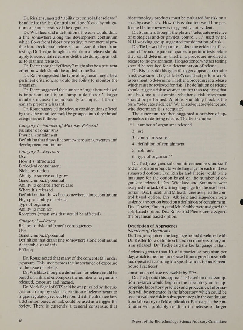 Dr. Rissler suggested ‘‘ability to control after release’’ be added to the list. Control could be effected by mitiga- tion or characteristics of the organism. Dr. Wichlacz said a definition of release would draw a line somewhere along the development continuum which flows from laboratory testing to commercial pro- duction. Accidental release is an issue distinct from testing. Dr. Tiedje thought a definition of release should apply to accidental release or deliberate dumping as well as to planned releases. Dr. Pierce thought ‘‘efficacy’’ might also be a pertinent criterion which should be added to the list. Dr. Rouse suggested the type of organism might be a pertinent criterion, as would the ability to monitor the organism. Dr. Pierce suggested the number of organisms released is important and is an ‘‘amplitude factor’’; larger numbers increase the probability of impact if the or- ganism presents a hazard. Dr. Rouse suggested the relevant considerations offered by the subcommittee could be grouped into three broad categories as follows: Category I—Number of Microbes Released Number of organisms Physical containment Definition that draws line somewhere along research and development continuum Category 2—Exposure Use How it’s introduced Biological containment Niche restriction Ability to survive and grow Genetic impact/potential Ability to control after release Where it’s released Definition that draws line somewhere along continuum High probability of release Type of organism Ability to monitor Receptors (organisms that would be affected) Category 3—Hazard Relates to risk and benefit consequences Use Genetic impact/potential Definition that draws line somewhere along continuum Acceptable standards Efficacy Dr. Rouse noted that many of the concepts fall under exposure. This underscores the importance of exposure to the issue of release. Dr. Wichlacz thought a definition for release could be based on risk and encompass the number of organisms released, exposure and hazard. Dr. Mark Segal of OTS said he was puzzled by the sug- gestion to employ risk in a definition of release meant to trigger regulatory review. He found it difficult to see how a definition based on risk could be used as a trigger for review. There is currently a general consensus that biotechnology products must be evaluated for risk ona case-by-case basis. How this evaluation would be per- formed before review is triggered is not evident. Dr. Summers thought the phrase ‘‘adequate evidence of biological and/or physical control . . ”’ used by the NIH working group suggested consideration of risk. Dr. Tiedje said the phrase ‘‘adequate evidence of. . . control’’ would require companies to perform tests before they could determine whether a procedure involved a release to the environment. He questioned whether testing should be required for a determination of release. Dr. Rissler said this type of trigger appears to require arisk assessment. Logically, EPA could not perform a risk assessment to determine whether a procedure is a release which must be reviewed for risk. The definition of release should trigger a risk assessment rather than requiring that one be done to determine whether a risk assessment should be performed. Another stumbling block is the term ‘‘adequate evidence.’ What is adequate evidence and who determines it is adequate? The subcommittee then suggested a number of ap- proaches to defining release. The list includes: “1. number of organisms released 2. use 3. control measures 4. definition of containment 5. risk; and 6. type of organism.”’ Dr. Tiedje assigned subcommittee members and staff to 2 or 3 person groups to write language for each of these suggested options. Drs. Rissler and Tiedje would write language for the option based on the number of or- ganisms released. Drs. Wichlacz and Summers were assigned the task of writing language for the use-based option. Drs. Lincoln and Milewski were assigned the con- trol based option. Drs. Albright and Hagedorn were assigned the option based on a definition of containment. Drs. Dowler, Finnerty and Mr. Krabbe were assigned the risk-based option. Drs. Rouse and Pierce were assigned the organism-based option. Description of Approaches Numbers of Organisms Dr. Tiedje explained the language he had developed with Dr. Rissler for a definition based on numbers of organ- isms released. Dr. Tiedje said the key language is that: ‘‘releases greater than 10° of a particular organism per day, which is the amount released from a greenhouse built and operated according to x specifications (Good Green- house Practices)’’ constitute a release reviewable by EPA. Dr. Tiedje said this approach is based on the assump- tion research would begin in the laboratory under ap- propriate laboratory practices and procedures. Informa- tion will be generated in the laboratory which could be used to evaluate risk in subsequent steps in the continuum from laboratory to field application. Each step in the con- tinuum will probably result in the release of larger