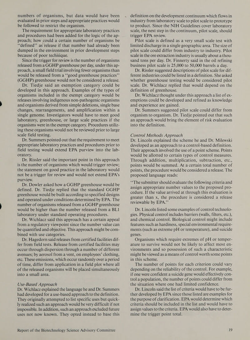 numbers of organisms, but data would have been evaluated in prior steps and appropriate practices would be followed to restrict the organism. The requirement for appropriate laboratory practices and procedures had been added for the logic of the ap- proach; how could a certain number of organisms be ‘‘defined’’ as release if that number had already been dumped in the environment in prior development steps because of poor technique. Since the trigger for review is the number of organisms released from a GGHP greenhouse per day, under this ap- proach, a small field trial involving fewer organisms than would be released from a ‘‘good greenhouse practices”’ (GGHP) greenhouse would not be considered a release. Dr. Tiedje said an exemption category could be developed in this approach. Examples of the types of organisms included in the exempt category would be releases involving indigenous non-pathogenic organisms and organisms derived from simple deletions, single base changes, rearrangements, and amplification within a single genome. Investigators would have to meet good laboratory, greenhouse, or large scale practices if the organisms were in the exempt category. Procedures utiliz- ing these organisms would not be reviewed prior to large scale field testing. Dr. Summers pointed out that the requirement to meet appropriate laboratory practices and procedures prior to field testing would extend EPA purview into the lab- oratory. Dr. Rissler said the important point in this approach is the number of organisms which would trigger review; the statement on good practice in the laboratory would not be a trigger for review and would not extend EPA’s purview. Dr. Dowler asked how a GGHP greenhouse would be defined. Dr. Tiedje replied that the standard GGHP greenhouse would be built according to specified designs and operated under conditions determined by EPA. The number of organisms released from a GGHP greenhouse would be higher than the number released from a BL1 laboratory under standard operating procedures. Dr. Wichlacz said this approach has a certain appeal from a regulatory viewpoint since the number value can be quantified and objective. This approach might be com- bined with use categories. Dr. Hagedorn said releases from certified facilities dif- fer from field tests. Release from certified facilities may occur through dispersion through a number of different avenues; by aerosol from a vent, on employees’ clothing, etc. These emissions, which occur randomly over a period of time, differ from application in a field plot where all of the released organisms will be placed simultaneously into a small area. Use-Based Approach Dr. Wichlacz explained the language he and Dr. Summers had developed for a use-based approach to the definition. They originally attempted to list specific uses but quick- ly realized such an approach would be very difficult if not impossible. In addition, such an approach excluded future uses not now known. They opted instead to base this Report of the Biotechnology Science Advisory Committee definition on the development continuum which flows in industry from laboratory scale to pilot scale to prototype to product. Since the NIH Guidelines cover laboratory scale, the next step in the continuum, pilot scale, should trigger EPA review. Pilot scale is defined as a very small scale test with limited discharge in a single geographic area. The size of pilot scale could differ from industry to industry. Pilot scale in the ore extraction industry is usually about a thou- sand tons per day. Dr. Finnerty said in the oil refining business pilot scale is 25,000 to 50,000 barrels a day. Dr. Rissler suggested descriptions of pilot scale for dif- ferent industries could be listed in a definition. She asked whether greenhouse testing would be considered pilot scale. Dr. Wichlacz replied that would depend on the definition of greenhouse. Dr. Wichlacz thought under this approach a list of ex- emptions could be developed and refined as knowledge and experience are gained. Dr. Summers suggested pilot scale could differ from organism to organism. Dr. Tiedje pointed out that such an approach would bring the element of risk evaluation into the definition. Control Methods Approach Dr. Lincoln explained the scheme he and Dr. Milewski developed as an approach to a control-based definition. Their approach involved the use of a point scheme. Points would be allotted to certain types of control measures. Through addition, multiplication, subtraction, etc., points would be summed. At a certain total number of points, the procedure would be considered a release. The proposed language reads: ‘*The submitter should evaluate the following criteria and assign appropriate number values to the proposed pro- cedure. If the value arrived at through this evaluation is greater than x, the procedure is considered a release reviewable by EPA.”’ Dr. Lincoln listed some examples of control technolo- gies. Physical control includes barriers (walls, filters, etc.), and chemical control. Biological control might include features such as hardiness, special environmental require- ments (such as extreme pH or temperature), and suicide genes. Organisms which require extremes of pH or temper- ature to survive would not be likely to affect most en- vironments and so possession of such a characteristic might be viewed as a means of control worth some points in this scheme. The number of points for each criterion could vary depending on the reliability of the control. For example, if one were confident a suicide gene would effectively con- trol a population, the number of points could differ from the situation where one had limited confidence. Dr. Lincoln said the list of criteria would have to be fur- ther developed by EPA since those listed are examples for the purpose of clarification. EPA would determine which criteria should be included in the list and would have to assign values to the criteria. EPA would also have to deter- mine the trigger point total.