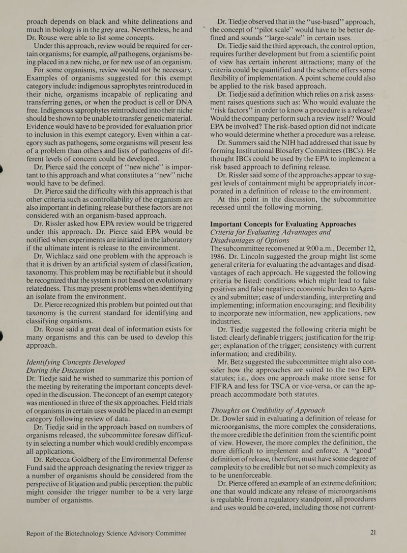 proach depends on black and white delineations and much in biology is in the grey area. Nevertheless, he and Dr. Rouse were able to list some concepts. Under this approach, review would be required for cer- tain organisms; for example, a// pathogens, organisms be- ing placed in a new niche, or for new use of an organism. For some organisms, review would not be necessary. Examples of organisms suggested for this exempt category include: indigenous saprophytes reintroduced in their niche, organisms incapable of replicating and transferring genes, or when the product is cell or DNA free. Indigenous saprophytes reintroduced into their niche should be shown to be unable to transfer genetic material. Evidence would have to be provided for evaluation prior to inclusion in this exempt category. Even within a cat- egory such as pathogens, some organisms will present less of a problem than others and lists of pathogens of dif- ferent levels of concern could be developed. Dr. Pierce said the concept of ‘‘new niche’’ is impor- tant to this approach and what constitutes a ‘‘new’’ niche would have to be defined. Dr. Pierce said the difficulty with this approach is that other criteria such as controllability of the organism are also important in defining release but these factors are not considered with an organism-based approach. Dr. Rissler asked how EPA review would be triggered under this approach. Dr. Pierce said EPA would be notified when experiments are initiated in the laboratory if the ultimate intent is release to the environment. Dr. Wichlacz said one problem with the approach is that it is driven by an artificial system of classification, taxonomy. This problem may be rectifiable but it should be recognized that the system is not based on evolutionary relatedness. This may present problems when identifying an isolate from the environment. Dr. Pierce recognized this problem but pointed out that taxonomy is the current standard for identifying and classifying organisms. Dr. Rouse said a great deal of information exists for many organisms and this can be used to develop this approach. Identifying Concepts Developed During the Discussion Dr. Tiedje said he wished to summarize this portion of the meeting by reiterating the important concepts devel- oped in the discussion. The concept of an exempt category was mentioned in three of the six approaches. Field trials of organisms in certain uses would be placed in an exempt category following review of data. Dr. Tiedje said in the approach based on numbers of organisms released, the subcommittee foresaw difficul- ty in selecting a number which would credibly encompass all applications. Dr. Rebecca Goldberg of the Environmental Defense Fund said the approach designating the review trigger as a number of organisms should be considered from the perspective of litigation and public perception: the public might consider the trigger number to be a very large number of organisms. Report of the Biotechnology Science Advisory Committee Dr. Tiedje observed that in the ‘‘use-based’’ approach, fined and sounds ‘‘large-scale’’ in certain uses. Dr. Tiedje said the third approach, the control option, requires further development but from a scientific point of view has certain inherent attractions; many of the criteria could be quantified and the scheme offers some flexibility of implementation. A point scheme could also be applied to the risk based approach. Dr. Tiedje said a definition which relies on a risk assess- ment raises questions such as: Who would evaluate the “‘risk factors’’ in order to know a procedure is a release? Would the company perform such a review itself? Would EPA be involved? The risk-based option did not indicate who would determine whether a procedure was a release. Dr. Summers said the NIH had addressed that issue by forming Institutional Biosafety Committees (IBCs). He thought IBCs could be used by the EPA to implement a risk based approach to defining release. Dr. Rissler said some of the approaches appear to sug- gest levels of containment might be appropriately incor- porated in a definition of release to the environment. At this point in the discussion, the subcommittee recessed until the following morning. Important Concepts for Evaluating Approaches Criteria for Evaluating Advantages and Disadvantages of Options The subcommittee reconvened at 9:00 a.m., December 12, 1986. Dr. Lincoln suggested the group might list some general criteria for evaluating the advantages and disad- vantages of each approach. He suggested the following criteria be listed: conditions which might lead to false positives and false negatives; economic burden to Agen- cy and submitter; ease of understanding, interpreting and implementing; information encouraging; and flexibility to incorporate new information, new applications, new industries. Dr. Tiedje suggested the following criteria might be listed: clearly definable triggers; justification for the trig- ger; explanation of the trigger; consistency with current information; and credibility. Mr. Betz suggested the subcommittee might also con- sider how the approaches are suited to the two EPA statutes; i.e., does one approach make more sense for FIFRA and less for TSCA or vice-versa, or can the ap- proach accommodate both statutes. Thoughts on Credibility of Approach Dr. Dowler said in evaluating a definition of release for microorganisms, the more complex the considerations, the more credible the definition from the scientific point of view. However, the more complex the definition, the more difficult to implement and enforce. A ‘‘good’”’ definition of release, therefore, must have some degree of complexity to be credible but not so much complexity as to be unenforceable. Dr. Pierce offered an example of an extreme definition; one that would indicate any release of microorganisms is regulable. From a regulatory standpoint, all procedures and uses would be covered, including those not current-