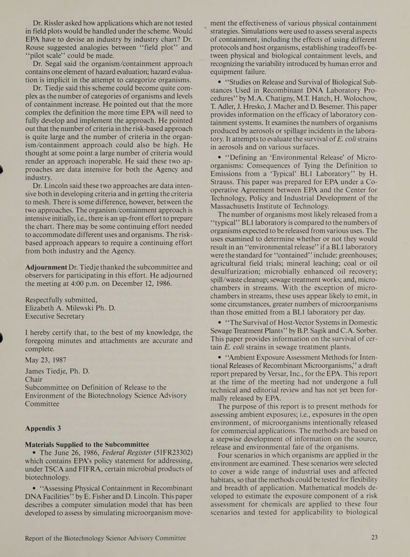 Dr. Rissler asked how applications which are not tested in field plots would be handled under the scheme. Would EPA have to devise an industry by industry chart? Dr. Rouse suggested analogies between ‘‘field plot’’ and ‘‘pilot scale’’ could be made. . Dr. Segal said the organism/containment approach contains one element of hazard evaluation; hazard evalua- tion is implicit in the attempt to categorize organisms. Dr. Tiedje said this scheme could become quite com- plex as the number of categories of organisms and levels of containment increase. He pointed out that the more complex the definition the more time EPA will need to fully develop and implement the approach. He pointed out that the number of criteria in the risk-based approach is quite large and the number of criteria in the organ- ism/containment approach could also be high. He thought at some point a large number of criteria would render an approach inoperable. He said these two ap- proaches are data intensive for both the Agency and industry. Dr. Lincoln said these two approaches are data inten- sive both in developing criteria and in getting the criteria to mesh. There is some difference, however, between the two approaches. The organism/containment approach is intensive initially, i.e., there is an up-front effort to prepare the chart. There may be some continuing effort needed to accommodate different uses and organisms. The risk- based approach appears to require a continuing effort from both industry and the Agency. Adjournment Dr. Tiedje thanked the subcommittee and observers for participating in this effort. He adjourned the meeting at 4:00 p.m. on December 12, 1986. Respectfully submitted, Elizabeth A. Milewski Ph. D. Executive Secretary I hereby certify that, to the best of my knowledge, the foregoing minutes and attachments are accurate and complete. May 23, 1987 James Tiedje, Ph. D. Chair Subcommittee on Definition of Release to the Environment of the Biotechnology Science Advisory Committee Appendix 3 Materials Supplied to the Subcommittee e The June 26, 1986, Federal Register (51FR23302) which contains EPA’s policy statement for addressing, under TSCA and FIFRA, certain microbial products of biotechnology. e ‘‘Assessing Physical Containment in Recombinant DNA Facilities’’ by E. Fisher and D. Lincoln. This paper describes a computer simulation model that has been developed to assess by simulating microorganism move- Report of the Biotechnology Science Advisory Committee strategies. Simulations were used to assess several aspects of containment, including the effects of using different protocols and host organisms, establishing tradeoffs be- tween physical and biological containment levels, and recognizing the variability introduced by human error and equipment failure. e ‘Studies on Release and Survival of Biological Sub- stances Used in Recombinant DNA Laboratory Pro- cedures’’ by M.A. Chatigny, M.T. Hatch, H. Wolochow, T. Adler, J. Hresko, J. Macher and D. Besemer. This paper provides information on the efficacy of laboratory con- tainment systems. It examines the numbers of organisms produced by aerosols or spillage incidents in the labora- tory. It attempts to evaluate the survival of E. co/i strains in aerosols and on various surfaces. e ‘Defining an ‘Environmental Release’ of Micro- organisms: Consequences of Tying the Definition to Emissions from a “Typical’ BL1 Laboratory’’ by H. Strauss. This paper was prepared for EPA under a Co- operative Agreement between EPA and the Center for Technology, Policy and Industrial Development of the Massachusetts Institute of Technology. The number of organisms most likely released from a ‘*typical’’ BL1 laboratory is compared to the numbers of organisms expected to be released from various uses. The uses examined to determine whether or not they would result in an ‘‘environmental release’ if a BL1 laboratory were the standard for ‘‘contained’’ include: greenhouses; agricultural field trials; mineral leaching; coal or oil desulfurization; microbially enhanced oil recovery; spill/waste cleanup; sewage treatment works; and, micro- chambers in streams. With the exception of micro- chambers in streams, these uses appear likely to emit, in some circumstances, greater numbers of microorganisms than those emitted from a BL1 laboratory per day. e ‘The Survival of Host-Vector Systems in Domestic Sewage Treatment Plants”’ by B.P. Sagik and C.A. Sorber. This paper provides information on the survival of cer- tain FE. coli strains in sewage treatment plants. e ‘‘Ambient Exposure Assessment Methods for Inten- tional Releases of Recombinant Microorganisms,’ a draft report prepared by Versar, Inc., for the EPA. This report at the time of the meeting had not undergone a full technical and editorial review and has not yet been for- mally released by EPA. The purpose of this report is to present methods for assessing ambient exposures; i.e., exposures in the open environment, of microorganisms intentionally released for commercial applications. The methods are based on a stepwise development of information on the source, release and environmental fate of the organisms. Four scenarios in which organisms are applied in the environment are examined. These scenarios were selected to cover a wide range of industrial uses and affected habitats, so that the methods could be tested for flexibility and breadth of application. Mathematical models de- veloped to estimate the exposure component of a risk assessment for chemicals are applied to these four scenarios and tested for applicability to biological