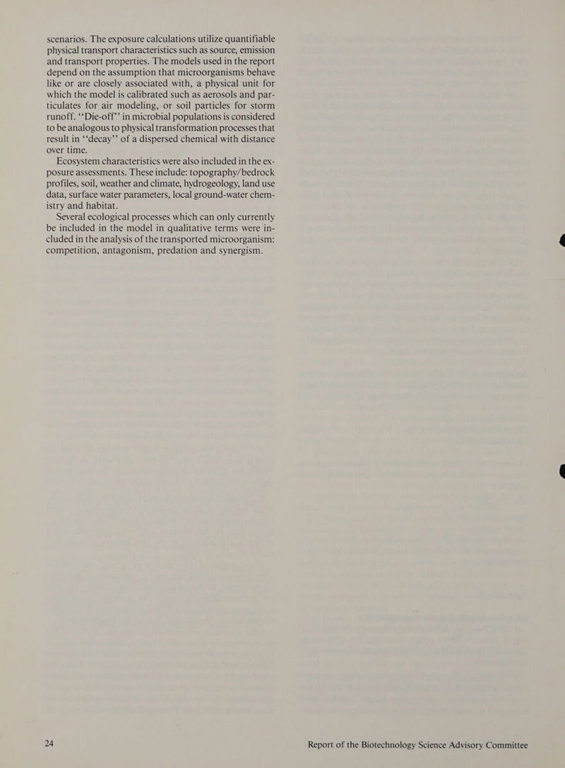 scenarios. The exposure calculations utilize quantifiable physical transport characteristics such as source, emission and transport properties. The models used in the report depend on the assumption that microorganisms behave like or are closely associated with, a physical unit for which the model is calibrated such as aerosols and par- ticulates for air modeling, or soil particles for storm runoff. ‘‘Die-off’’ in microbial populations is considered to be analogous to physical transformation processes that result in ‘‘decay’’ of a dispersed chemical with distance over time. Ecosystem characteristics were also included 1n the ex- posure assessments. These include: topography/bedrock profiles, soil, weather and climate, hydrogeology, land use data, surface water parameters, local ground-water chem- istry and habitat. Several ecological processes which can only currently be included in the model in qualitative terms were in- cluded in the analysis of the transported microorganism: competition, antagonism, predation and synergism.
