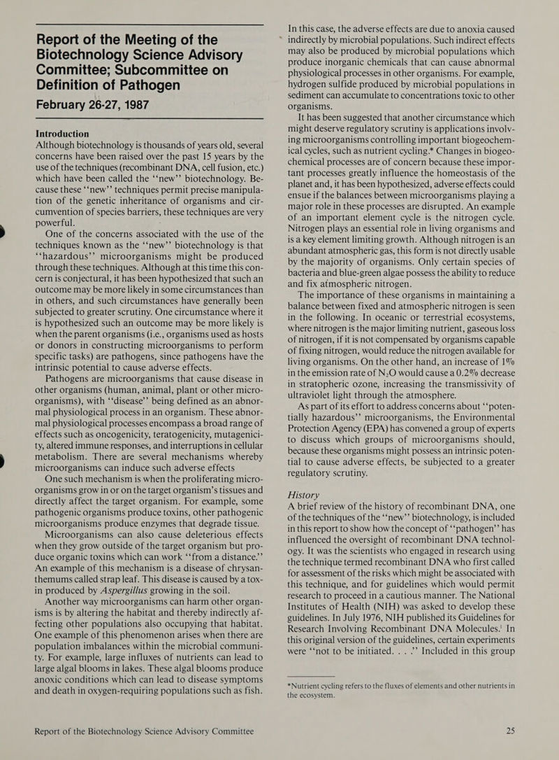 Biotechnology Science Advisory Committee; Subcommittee on Definition of Pathogen February 26-27, 1987  Introduction Although biotechnology is thousands of years old, several concerns have been raised over the past 15 years by the use of the techniques (recombinant DNA, cell fusion, etc.) which have been called the ‘‘new’’ biotechnology. Be- cause these ‘‘new’’ techniques permit precise manipula- tion of the genetic inheritance of organisms and cir- cumvention of species barriers, these techniques are very powerful. One of the concerns associated with the use of the techniques known as the ‘‘new”’ biotechnology is that ‘‘hazardous’’ microorganisms might be produced through these techniques. Although at this time this con- cern is conjectural, it has been hypothesized that such an outcome may be more likely in some circumstances than in others, and such circumstances have generally been subjected to greater scrutiny. One circumstance where it is hypothesized such an outcome may be more likely is when the parent organisms (i.e., organisms used as hosts or donors in constructing microorganisms to perform specific tasks) are pathogens, since pathogens have the intrinsic potential to cause adverse effects. Pathogens are microorganisms that cause disease in other organisms (human, animal, plant or other micro- organisms), with ‘‘disease’’ being defined as an abnor- mal physiological process in an organism. These abnor- mal physiological processes encompass a broad range of effects such as oncogenicity, teratogenicity, mutagenici- ty, altered immune responses, and interruptions in cellular metabolism. There are several mechanisms whereby microorganisms can induce such adverse effects One such mechanism is when the proliferating micro- organisms grow in or on the target organism’s tissues and directly affect the target organism. For example, some pathogenic organisms produce toxins, other pathogenic microorganisms produce enzymes that degrade tissue. Microorganisms can also cause deleterious effects when they grow outside of the target organism but pro- duce organic toxins which can work ‘‘from a distance.’’ An example of this mechanism is a disease of chrysan- themums called strap leaf. This disease is caused by a tox- in produced by Aspergillus growing in the soil. Another way microorganisms can harm other organ- isms is by altering the habitat and thereby indirectly af- fecting other populations also occupying that habitat. One example of this phenomenon arises when there are population imbalances within the microbial communi- ty. For example, large influxes of nutrients can lead to large algal blooms in lakes. These algal blooms produce anoxic conditions which can lead to disease symptoms and death in oxygen-requiring populations such as fish. Report of the Biotechnology Science Advisory Committee In this case, the adverse effects are due to anoxia caused may also be produced by microbial populations which produce inorganic chemicals that can cause abnormal physiological processes in other organisms. For example, hydrogen sulfide produced by microbial populations in sediment can accumulate to concentrations toxic to other organisms. It has been suggested that another circumstance which might deserve regulatory scrutiny is applications involv- ing microorganisms controlling important biogeochem- ical cycles, such as nutrient cycling.* Changes in biogeo- chemical processes are of concern because these impor- tant processes greatly influence the homeostasis of the planet and, it has been hypothesized, adverse effects could ensue if the balances between microorganisms playing a major role in these processes are disrupted. An example of an important element cycle is the nitrogen cycle. Nitrogen plays an essential role in living organisms and is a key element limiting growth. Although nitrogen is an abundant atmospheric gas, this form is not directly usable by the majority of organisms. Only certain species of bacteria and blue-green algae possess the ability to reduce and fix atmospheric nitrogen. The importance of these organisms in maintaining a balance between fixed and atmospheric nitrogen is seen in the following. In oceanic or terrestrial ecosystems, where nitrogen is the major limiting nutrient, gaseous loss of nitrogen, if it is not compensated by organisms capable of fixing nitrogen, would reduce the nitrogen available for living organisms. On the other hand, an increase of 1% in the emission rate of N.O would cause a 0.2% decrease in stratopheric ozone, increasing the transmissivity of ultraviolet light through the atmosphere. As part of its effort to address concerns about ‘‘poten- tially hazardous’’ microorganisms, the Environmental Protection Agency (EPA) has convened a group of experts to discuss which groups of microorganisms should, because these organisms might possess an intrinsic poten- tial to cause adverse effects, be subjected to a greater regulatory scrutiny. History A brief review of the history of recombinant DNA, one of the techniques of the ‘‘new’’ biotechnology, is included in this report to show how the concept of ‘‘pathogen’’ has influenced the oversight of recombinant DNA technol- ogy. It was the scientists who engaged in research using the technique termed recombinant DNA who first called for assessment of the risks which might be associated with this technique, and for guidelines which would permit research to proceed in a cautious manner. The National Institutes of Health (NIH) was asked to develop these guidelines. In July 1976, NIH published its Guidelines for Research Involving Recombinant DNA Molecules.’ In this original version of the guidelines, certain experiments were ‘‘not to be initiated. . . ”’ Included in this group *Nutrient cycling refers to the fluxes of elements and other nutrients in the ecosystem. Zs