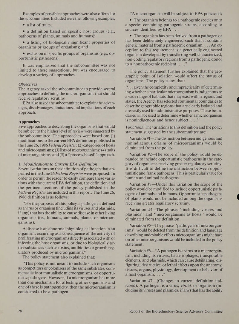 Examples of possible approaches were also offered to the subcommittee. Included were the following examples: e a list of traits; e a definition based on specific host groups (e.g., pathogens of plants, animals and humans); e a listing of biologically significant properties of organisms or groups of organisms; and e exclusion of specific groups of organisms (e.g., op- portunistic pathogens). It was emphasized that the subcommittee was not limited to these suggestions, but was encouraged to develop a variety of approaches. Objectives The Agency asked the subcommittee to provide several approaches to defining the microorganisms that should receive regulatory scrutiny. EPA also asked the subcommittee to explain the advan- tages, disadvantages, limitations and implications of each approach. Approaches Five approaches to describing the organisms that would be subject to the higher level of review were suggested by the subcommittee. The approaches were based on: (1) modifications to the current EPA definition published in the June 26, 1986 Federal Register; (2) categories of hosts and microorganisms; (3) lists of microorganisms; (4) traits of microorganisms; and (5) a ‘‘process-based’’ approach. 1. Modifications to Current EPA Definition Several variations on the definition of pathogen that ap- peared in the June 26 Federal Register were proposed. In order to permit the reader to easily compare these varia- tions with the current EPA definition, the definition and the pertinent sections of the policy published in the Federal Register are included in this report. The June 26, 1986 definition is as follows: “‘For the purposes of this policy, a pathogen is defined as a Virus or organism (including its viruses and plasmids, if any) that has the ability to cause disease in other living organisms (i.e., humans, animals, plants, or microor- ganisms). A disease is an abnormal physiological function in an organism, occurring as a consequence of the activity of proliferating microorganisms directly associated with or infecting the host organisms, or due to biologically ac- tive substances such as toxins, antibiotics or growth reg- ulators produced by microorganisms.”’ The policy statement also explained that: ‘‘This policy is not meant to include such organisms as competitors or colonizers of the same substrates, com- mensalistic or mutualistic microorganisms, or opportu- nistic pathogens. However, if a microorganism has more than one mechanism for affecting other organisms and one of these is pathogenicity, then the microorganism is considered to be a pathogen. “A microorganism will be subject to EPA policies if: e The organism belongs to a pathogenic species or to a species containing pathogenic strains, according to sources identified by EPA .. . e The organism has been derived from a pathogen or has been deliberately engineered such that it contains genetic material from a pathogenic organism. . . . An ex- ception to this requirement is a genetically engineered organism developed by transferring well-characterized, non-coding regulatory regions from a pathogenic donor to a nonpathogenic recipient... .”’ The policy statement further explained that the geo- graphic point of isolation would affect the status of organisms. The policy states that: “*.. given the complexity and impracticality of determin- ing whether a particular microorganism is indigenous to a wide range of habitats that may exist within regions and states, the Agency has selected continental boundaries to describe geographic regions that are clearly isolated and are easily used for administrative purposes. These boun- daries will be used to determine whether a microorganism is nonindigenous and hence subject... .” Variations. The variations to this definition and the policy statement suggested by the subcommittee are: Variation #1—The distinction between indigenous and nonindigenous origins of microorganisms would be eliminated from the policy. Variation #2—The scope of the policy would be ex- panded to include opportunistic pathogens in the cate- gory of organisms receiving greater regulatory scrutiny. It is difficult to define the distinction between oppor- tunistic and frank pathogens. This is particularly true for human and animal pathogens. Variation #3—Under this variation the scope of the policy would be modified to include opportunistic path- ogens of animals and humans. Opportunistic pathogens of plants would not be included among the organisms receiving greater regulatory scrutiny. Variation #4—The phrases “‘including viruses and plasmids’’ and ‘‘microorganisms as hosts’’ would be eliminated from the definition. Variation #5—The phrase ‘‘pathogens of microorgan- isms’’ would be deleted from the definition and language describing undesirable effects microorganisms might have on other microorganisms would be included in the policy statement. Variation #6—‘‘A pathogen is a virus or a microorgan- ism, including its viruses, bacteriophages, transposable elements, and plasmids, which can cause debilitating, dis- figuring, destructive, or lethal effects upon the anatomy, tissues, organs, physiology, development or behavior of a host organism... .”’ Variation #7—(Changes to current definition ital- icized). A pathogen is a virus, viroid, or organism (in- cluding its viruses and plasmids, if any) that has the ability