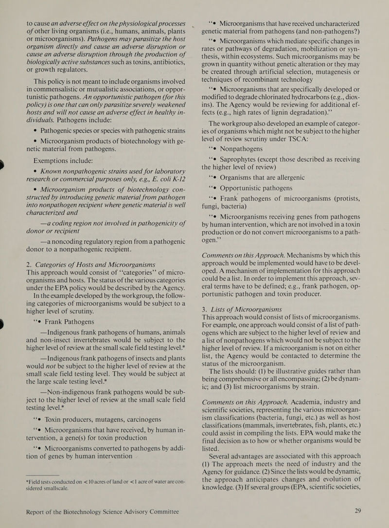 to cause an adverse effect on the physiological processes of other living organisms (i.e., humans, animals, plants or microorganisms). Pathogens may parasitize the host organism directly and cause an adverse disruption or cause an adverse disruption through the production of biologically active substances such as toxins, antibiotics, or growth regulators. This policy is not meant to include organisms involved in commensalistic or mutualistic associations, or oppor- tunistic pathogens. An opportunistic pathogen (for this policy) is one that can only parasitize severely weakened hosts and will not cause an adverse effect in healthy in- dividuals. Pathogens include: e Pathogenic species or species with pathogenic strains e Microorganism products of biotechnology with ge- netic material from pathogens. Exemptions include: e Known nonpathogenic strains used for laboratory research or commercial purposes only, e.g. E. coli K-12 e Microorganism products of biotechnology con- structed by introducing genetic material from pathogen into nonpathogen recipient where genetic material is well characterized and —a coding region not involved in pathogenicity of donor or recipient —a noncoding regulatory region from a pathogenic donor to a nonpathogenic recipient. 2. Categories of Hosts and Microorganisms This approach would consist of ‘‘categories’’ of micro- organisms and hosts. The status of the various categories under the EPA policy would be described by the Agency. In the example developed by the workgroup, the follow- ing categories of microorganisms would be subject to a higher level of scrutiny. “‘e Frank Pathogens —Indigenous frank pathogens of humans, animals and non-insect invertebrates would be subject to the higher level of review at the small scale field testing level* —Indigenous frank pathogens of insects and plants would not be subject to the higher level of review at the small scale field testing level. They would be subject at the large scale testing level * —Non-indigenous frank pathogens would be sub- ject to the higher level of review at the small scale field testing level.* ‘‘e Toxin producers, mutagens, carcinogens ‘*e Microorganisms that have received, by human in- tervention, a gene(s) for toxin production ‘‘e Microorganisms converted to pathogens by addi- tion of genes by human intervention *Field tests conducted on <10 acres of land or <1 acre of water are con- sidered smallscale. Report of the Biotechnology Science Advisory Committee ‘*e Microorganisms that have received uncharacterized genetic material from pathogens (and non-pathogens?) ‘e Microorganisms which mediate specific changes in rates or pathways of degradation, mobilization or syn- thesis, within ecosystems. Such microorganisms may be grown in quantity without genetic alteration or they may be created through artificial selection, mutagenesis or techniques of recombinant technology ‘‘e Microorganisms that are specifically developed or modified to degrade chlorinated hydrocarbons (e.g., diox- ins). The Agency would be reviewing for additional ef- fects (e.g., high rates of lignin degradation).’’ The workgroup also developed an example of categor- ies of organisms which might not be subject to the higher level of review scrutiny under TSCA: ““e Nonpathogens “‘e Saprophytes (except those described as receiving the higher level of review) ‘‘e Organisms that are allergenic “‘e Opportunistic pathogens ‘fe Frank pathogens of microorganisms (protists, fungi, bacteria) ‘‘e Microorganisms receiving genes from pathogens by human intervention, which are not involved in a toxin production or do not convert microorganisms to a path- ogen.’’ Comments on this Approach. Mechanisms by which this approach would be implemented would have to be devel- oped. A mechanism of implementation for this approach could bea list. In order to implement this approach, sev- eral terms have to be defined; e.g., frank pathogen, op- portunistic pathogen and toxin producer. 3. Lists of Microorganisms This approach would consist of lists of microorganisms. For example, one approach would consist of a list of path- ogens which are subject to the higher level of review and alist of nonpathogens which would not be subject to the higher level of review. If a microorganism is not on either list, the Agency would be contacted to determine the status of the microorganism. The lists should: (1) be illustrative guides rather than being comprehensive or all encompassing; (2) be dynam- ic; and (3) list microorganisms by strain. Comments on this Approach. Academia, industry and scientific societies, representing the various microorgan- ism classifications (bacteria, fungi, etc.) as well as host classifications (mammals, invertebrates, fish, plants, etc.) could assist in compiling the lists. EPA would make the final decision as to how or whether organisms would be listed. Several advantages are associated with this approach (1) The approach meets the need of industry and the Agency for guidance. (2) Since the lists would be dynamic, the approach anticipates changes and evolution of knowledge. (3) If several groups (EPA, scientific societies,