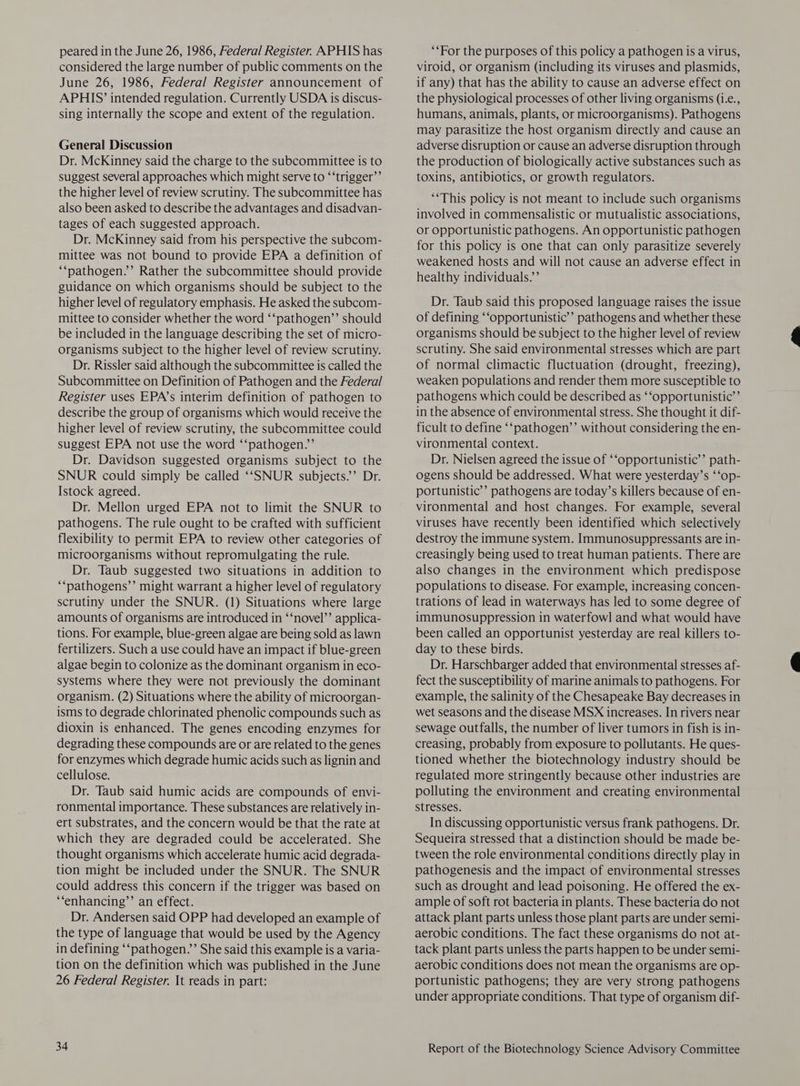 peared in the June 26, 1986, Federal Register. APHIS has considered the large number of public comments on the June 26, 1986, Federal Register announcement of APHIS’ intended regulation. Currently USDA is discus- sing internally the scope and extent of the regulation. General Discussion Dr. McKinney said the charge to the subcommittee is to suggest several approaches which might serve to ‘‘trigger’’ the higher level of review scrutiny. The subcommittee has also been asked to describe the advantages and disadvan- tages of each suggested approach. Dr. McKinney said from his perspective the subcom- mittee was not bound to provide EPA a definition of ‘“pathogen.’’ Rather the subcommittee should provide guidance on which organisms should be subject to the higher level of regulatory emphasis. He asked the subcom- mittee to consider whether the word ‘‘pathogen’’ should be included in the language describing the set of micro- organisms subject to the higher level of review scrutiny. Dr. Rissler said although the subcommittee is called the Subcommittee on Definition of Pathogen and the Federal Register uses EPA’s interim definition of pathogen to describe the group of organisms which would receive the higher level of review scrutiny, the subcommittee could suggest EPA not use the word ‘‘pathogen.”’ Dr. Davidson suggested organisms subject to the SNUR could simply be called ‘‘SNUR subjects.’’ Dr. Istock agreed. Dr. Mellon urged EPA not to limit the SNUR to pathogens. The rule ought to be crafted with sufficient flexibility to permit EPA to review other categories of microorganisms without repromulgating the rule. Dr. Taub suggested two situations in addition to ““pathogens’’ might warrant a higher level of regulatory scrutiny under the SNUR. (1) Situations where large amounts of organisms are introduced in ‘‘novel’’ applica- tions. For example, blue-green algae are being sold as lawn fertilizers. Such a use could have an impact if blue-green algae begin to colonize as the dominant organism in eco- systems where they were not previously the dominant organism. (2) Situations where the ability of microorgan- isms to degrade chlorinated phenolic compounds such as dioxin is enhanced. The genes encoding enzymes for degrading these compounds are or are related to the genes for enzymes which degrade humic acids such as lignin and cellulose. Dr. Taub said humic acids are compounds of envi- ronmental importance. These substances are relatively in- ert substrates, and the concern would be that the rate at which they are degraded could be accelerated. She thought organisms which accelerate humic acid degrada- tion might be included under the SNUR. The SNUR could address this concern if the trigger was based on ‘“‘enhancing’’ an effect. Dr. Andersen said OPP had developed an example of the type of language that would be used by the Agency in defining ‘‘pathogen.’”’ She said this example is a varia- tion on the definition which was published in the June 26 Federal Register. It reads in part: 34 ‘‘For the purposes of this policy a pathogen is a virus, viroid, or organism (including its viruses and plasmids, if any) that has the ability to cause an adverse effect on the physiological processes of other living organisms (i.e., humans, animals, plants, or microorganisms). Pathogens may parasitize the host organism directly and cause an adverse disruption or cause an adverse disruption through the production of biologically active substances such as toxins, antibiotics, or growth regulators. “*This policy is not meant to include such organisms involved in commensalistic or mutualistic associations, or Opportunistic pathogens. An opportunistic pathogen for this policy is one that can only parasitize severely weakened hosts and will not cause an adverse effect in healthy individuals.’ Dr. Taub said this proposed language raises the issue of defining ‘‘opportunistic’’ pathogens and whether these organisms should be subject to the higher level of review scrutiny. She said environmental stresses which are part of normal climactic fluctuation (drought, freezing), weaken populations and render them more susceptible to pathogens which could be described as ‘‘opportunistic’’ in the absence of environmental stress. She thought it dif- ficult to define ‘‘pathogen’’ without considering the en- vironmental context. Dr. Nielsen agreed the issue of ‘‘opportunistic’’ path- ogens should be addressed. What were yesterday’s ‘‘op- portunistic’’ pathogens are today’s killers because of en- vironmental and host changes. For example, several viruses have recently been identified which selectively destroy the immune system. Immunosuppressants are in- creasingly being used to treat human patients. There are also changes in the environment which predispose populations to disease. For example, increasing concen- trations of lead in waterways has led to some degree of immunosuppression in waterfowl and what would have been called an opportunist yesterday are real killers to- day to these birds. Dr. Harschbarger added that environmental stresses af- fect the susceptibility of marine animals to pathogens. For example, the salinity of the Chesapeake Bay decreases in wet seasons and the disease MSX increases. In rivers near sewage outfalls, the number of liver tumors in fish is in- creasing, probably from exposure to pollutants. He ques- tioned whether the biotechnology industry should be regulated more stringently because other industries are polluting the environment and creating environmental stresses. In discussing opportunistic versus frank pathogens. Dr. Sequeira stressed that a distinction should be made be- tween the role environmental conditions directly play in pathogenesis and the impact of environmental stresses such as drought and lead poisoning. He offered the ex- ample of soft rot bacteria in plants. These bacteria do not attack plant parts unless those plant parts are under semi- aerobic conditions. The fact these organisms do not at- tack plant parts unless the parts happen to be under semi- aerobic conditions does not mean the organisms are op- portunistic pathogens; they are very strong pathogens under appropriate conditions. That type of organism dif-
