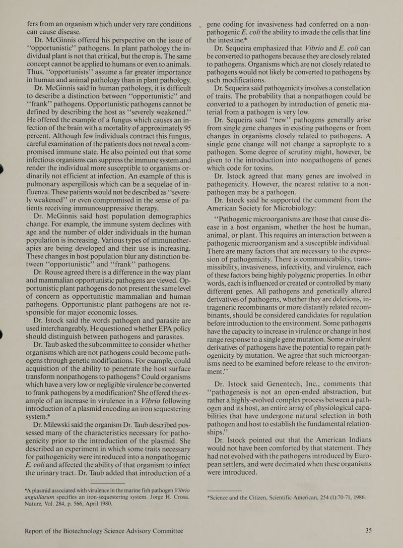 fers from an organism which under very rare conditions can cause disease. Dr. McGinnis offered his perspective on the issue of ‘opportunistic’ pathogens. In plant pathology the in- dividual plant is not that critical, but the crop is. The same concept cannot be applied to humans or even to animals. Thus, ‘‘opportunists’’ assume a far greater importance in human and animal pathology than in plant pathology. Dr. McGinnis said in human pathology, it is difficult to describe a distinction between ‘‘opportunistic’’ and ‘‘frank’’ pathogens. Opportunistic pathogens cannot be defined by describing the host as ‘‘severely weakened.’ He offered the example of a fungus which causes an in- fection of the brain with a mortality of approximately 95 percent. Although few individuals contract this fungus, careful examination of the patients does not reveal a com- promised immune state. He also pointed out that some infectious organisms can suppress the immune system and render the individual more susceptible to organisms or- dinarily not efficient at infection. An example of this is pulmonary aspergillosis which can be a sequelae of in- fluenza. These patients would not be described as ‘‘severe- ly weakened’’ or even compromised in the sense of pa- tients receiving immunosuppressive therapy. Dr. McGinnis said host population demographics change. For example, the immune system declines with age and the number of older individuals in the human population is increasing. Various types of immunother- apies are being developed and their use is increasing. These changes in host population blur any distinction be- tween ‘‘opportunistic’’ and ‘‘frank’’ pathogens. Dr. Rouse agreed there is a difference in the way plant and mammalian opportunistic pathogens are viewed. Op- portunistic plant pathogens do not present the same level of concern as opportunistic mammalian and human pathogens. Opportunistic plant pathogens are not re- sponsible for major economic losses. Dr. Istock said the words pathogen and parasite are used interchangeably. He questioned whether EPA policy should distinguish between pathogens and parasites. Dr. Taub asked the subcommittee to consider whether organisms which are not pathogens could become path- ogens through genetic modifications. For example, could acquisition of the ability to penetrate the host surface transform nonpathogens to pathogens? Could organisms which have a very low or negligible virulence be converted to frank pathogens by a modification? She offered the ex- ample of an increase in virulence in a Vibrio following introduction of a plasmid encoding an iron sequestering system.* Dr. Milewski said the organism Dr. Taub described pos- sessed many of the characteristics necessary for patho- genicity prior to the introduction of the plasmid. She described an experiment in which some traits necessary for pathogenicity were introduced into a nonpathogenic E. coliand affected the ability of that organism to infect the urinary tract. Dr. Taub added that introduction of a *A plasmid associated with virulence in the marine fish pathogen Vibrio anguillarum specifies an iron-sequestering system. Jorge H. Crosa. Nature, Vol. 284, p. 566, April 1980. Report of the Biotechnology Science Advisory Committee ~ gene coding for invasiveness had conferred on a non- pathogenic E. coli the ability to invade the cells that line the intestine* Dr. Sequeira emphasized that Vibrio and E. coli can be converted to pathogens because they are closely related to pathogens. Organisms which are not closely related to pathogens would not likely be converted to pathogens by such modifications. Dr. Sequeira said pathogenicity involves a constellation of traits. The probability that a nonpathogen could be converted to a pathogen by introduction of genetic ma- terial from a pathogen is very low. Dr. Sequeira said ‘‘new’’ pathogens generally arise from single gene changes in existing pathogens or from changes in organisms closely related to pathogens. A single gene change will not change a saprophyte to a pathogen. Some degree of scrutiny might, however, be given to the introduction into nonpathogens of genes which code for toxins. Dr. Istock agreed that many genes are involved in pathogenicity. However, the nearest relative to a non- pathogen may be a pathogen. Dr. Istock said he supported the comment from the American Society for Microbiology: ‘*Pathogenic microorganisms are those that cause dis- ease in a host organism, whether the host be human, animal, or plant. This requires an interaction between a pathogenic microorganism and a susceptible individual. There are many factors that are necessary to the expres- sion of pathogenicity. There is communicability, trans- missibility, invasiveness, infectivity, and virulence, each of these factors being highly polygenic properties. In other words, each is influenced or created or controlled by many different genes. All pathogens and genetically altered derivatives of pathogens, whether they are deletions, in- trageneric recombinants or more distantly related recom- binants, should be considered candidates for regulation before introduction to the environment. Some pathogens have the capacity to increase in virulence or change in host range response to a single gene mutation. Some avirulent derivatives of pathogens have the potential to regain path- ogenicity by mutation. We agree that such microorgan- isms need to be examined before release to the environ- ment.’ Dr. Istock said Genentech, Inc., comments that ‘‘nathogenesis is not an open-ended abstraction, but rather a highly-evolved complex process between a path- ogen and its host, an entire array of physiological capa- bilities that have undergone natural selection in both pathogen and host to establish the fundamental relation- ships.”’ Dr. Istock pointed out that the American Indians would not have been comforted by that statement. They had not evolved with the pathogens introduced by Euro- pean settlers, and were decimated when these organisms were introduced. *Science and the Citizen, Scientific American, 254 (1):70-71, 1986. ab