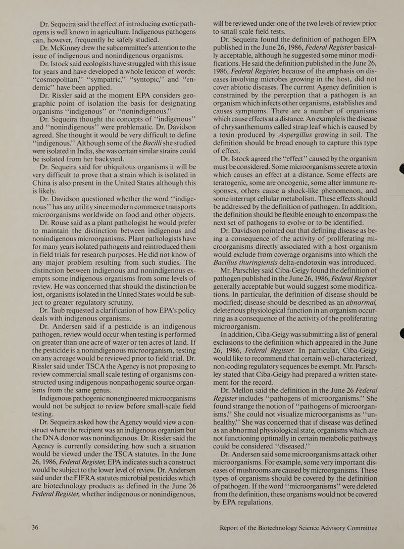Dr. Sequeira said the effect of introducing exotic path- ogens is well known in agriculture. Indigenous pathogens can, however, frequently be safely studied. Dr. McKinney drew the subcommittee’s attention to the issue of indigenous and nonindigenous organisms. Dr. Istock said ecologists have struggled with this issue for years and have developed a whole lexicon of words: ‘“cosmopolitan,’ ‘‘sympatric,’ ‘‘syntopic,’ and ‘‘en- demic’’ have been applied. Dr. Rissler said at the moment EPA considers geo- graphic point of isolation the basis for designating organisms ‘‘indigenous’’ or ‘‘nonindigenous.”’ Dr. Sequeira thought the concepts of “‘indigenous’’ and ‘‘nonindigenous’’ were problematic. Dr. Davidson agreed. She thought it would be very difficult to define ‘indigenous.’ Although some of the Bacilli she studied were isolated in India, she was certain similar strains could be isolated from her backyard. Dr. Sequeira said for ubiquitous organisms it will be very difficult to prove that a strain which is isolated in China is also present in the United States although this is likely. Dr. Davidson questioned whether the word ‘‘indige- nous’’ has any utility since modern commerce transports microorganisms worldwide on food and other objects. Dr. Rouse said as a plant pathologist he would prefer to maintain the distinction between indigenous and nonindigenous microorganisms. Plant pathologists have for many years isolated pathogens and reintroduced them in field trials for research purposes. He did not know of any major problem resulting from such studies. The distinction between indigenous and nonindigenous ex- empts some indigenous organisms from some levels of review. He was concerned that should the distinction be lost, organisms isolated in the United States would be sub- ject to greater regulatory scrutiny. Dr. Taub requested a clarification of how EPA’s policy deals with indigenous organisms. Dr. Andersen said if a pesticide is an indigenous pathogen, review would occur when testing is performed on greater than one acre of water or ten acres of land. If the pesticide is a nonindigenous microorganism, testing on any acreage would be reviewed prior to field trial. Dr. Rissler said under TSCA the Agency is not proposing to review commercial small scale testing of organisms con- structed using indigenous nonpathogenic source organ- isms from the same genus. Indigenous pathogenic nonengineered microorganisms would not be subject to review before small-scale field testing. Dr. Sequeira asked how the Agency would view a con- struct where the recipient was an indigenous organism but the DNA donor was nonindigenous. Dr. Rissler said the Agency is currently considering how such a situation would be viewed under the TSCA statutes. In the June 26, 1986, Federal Register, EPA indicates such a construct would be subject to the lower level of review. Dr. Andersen said under the FIFRA statutes microbial pesticides which are biotechnology products as defined in the June 26 Federal Register, whether indigenous or nonindigenous, will be reviewed under one of the two levels of review prior to small scale field tests. Dr. Sequeira found the definition of pathogen EPA published in the June 26, 1986, Federal Register basical- ly acceptable, although he suggested some minor modi- fications. He said the definition published in the June 26, 1986, Federal Register, because of the emphasis on dis- eases involving microbes growing in the host, did not cover abiotic diseases. The current Agency definition is constrained by the perception that a pathogen is an organism which infects other organisms, establishes and causes symptoms. There are a number of organisms which cause effects at a distance. An example is the disease of chrysanthemums called strap leaf which is caused by a toxin produced by Aspergillus growing in soil. The definition should be broad enough to capture this type of effect. Dr. Istock agreed the ‘‘effect’’ caused by the organism must be considered. Some microorganisms secrete a toxin which causes an effect at a distance. Some effects are teratogenic, some are oncogenic, some alter immune re- sponses, others cause a shock-like phenomenon, and some interrupt cellular metabolism. These effects should be addressed by the definition of pathogen. In addition, the definition should be flexible enough to encompass the next set of pathogens to evolve or to be identified. Dr. Davidson pointed out that defining disease as be- ing a consequence of the activity of proliferating mi- croorganisms directly associated with a host organism would exclude from coverage organisms into which the Bacillus thuringiensis delta-endotoxin was introduced. Mr. Parschley said Ciba-Geigy found the definition of pathogen published in the June 26, 1986, Federal Register generally acceptable but would suggest some modifica- tions. In particular, the definition of disease should be modified; disease should be described as an abnormal, deleterious physiological function in an organism occur- ring as a consequence of the activity of the proliferating microorganism. In addition, Ciba-Geigy was submitting a list of general exclusions to the definition which appeared in the June 26, 1986, Federal Register. In particular, Ciba-Geigy would like to recommend that certain well-characterized, non-coding regulatory sequences be exempt. Mr. Parsch- ley stated that Ciba-Geigy had prepared a written state- ment for the record. Dr. Mellon said the definition in the June 26 Federal Register includes ‘‘pathogens of microorganisms.’ She found strange the notion of ‘‘pathogens of microorgan- isms.’ She could not visualize microorganisms as ‘‘un- healthy.’ She was concerned that if disease was defined as an abnormal physiological state, organisms which are not functioning optimally in certain metabolic pathways could be considered ‘‘diseased.’’ Dr. Andersen said some microorganisms attack other microorganisms. For example, some very important dis- eases of mushrooms are caused by microorganisms. These types of organisms should be covered by the definition of pathogen. If the word ‘‘microorganisms’’ were deleted from the definition, these organisms would not be covered by EPA regulations.