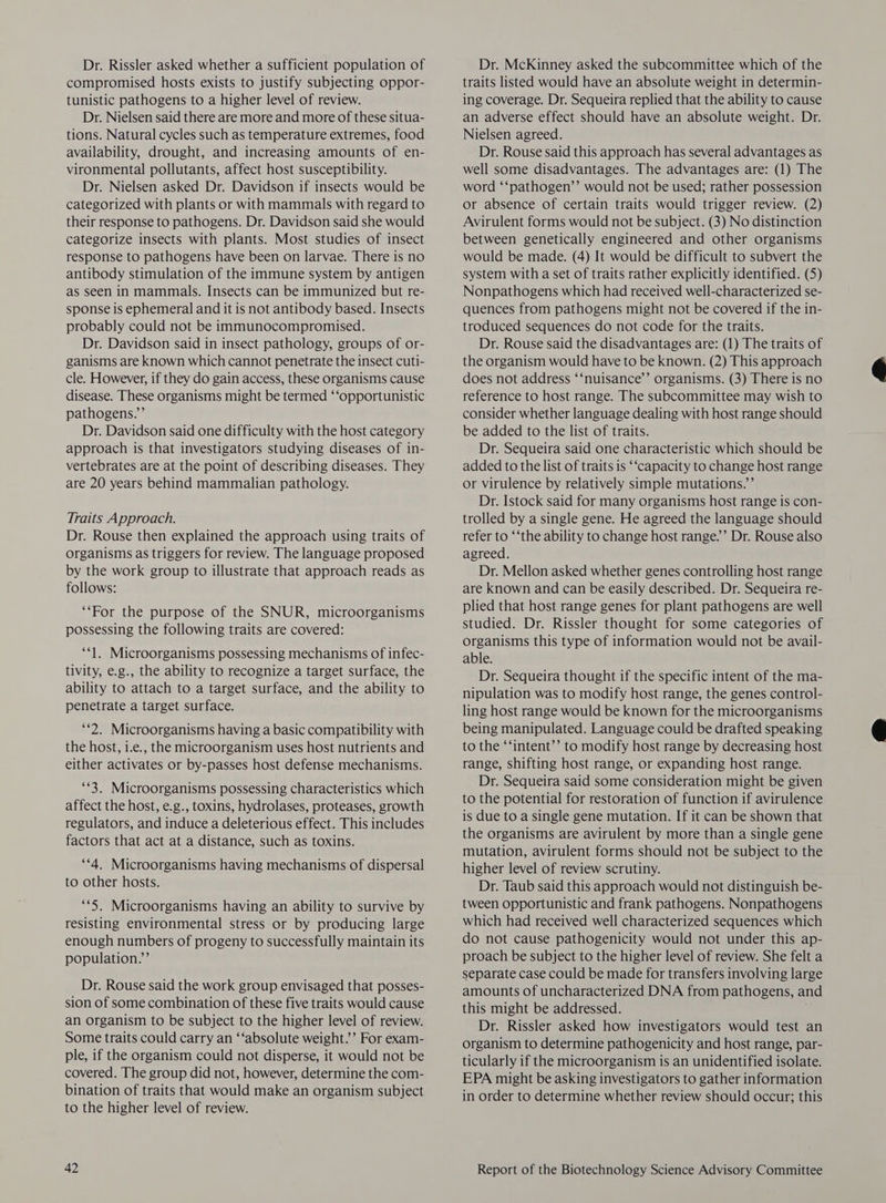 Dr. Rissler asked whether a sufficient population of compromised hosts exists to justify subjecting oppor- tunistic pathogens to a higher level of review. Dr. Nielsen said there are more and more of these situa- tions. Natural cycles such as temperature extremes, food availability, drought, and increasing amounts of en- vironmental pollutants, affect host susceptibility. Dr. Nielsen asked Dr. Davidson if insects would be categorized with plants or with mammals with regard to their response to pathogens. Dr. Davidson said she would categorize insects with plants. Most studies of insect response to pathogens have been on larvae. There is no antibody stimulation of the immune system by antigen as seen in mammals. Insects can be immunized but re- sponse is ephemeral and it is not antibody based. Insects probably could not be immunocompromised. Dr. Davidson said in insect pathology, groups of or- ganisms are known which cannot penetrate the insect cuti- cle. However, if they do gain access, these organisms cause disease. These organisms might be termed ‘‘opportunistic pathogens.”’ Dr. Davidson said one difficulty with the host category approach is that investigators studying diseases of in- vertebrates are at the point of describing diseases. They are 20 years behind mammalian pathology. Traits Approach. Dr. Rouse then explained the approach using traits of organisms as triggers for review. The language proposed by the work group to illustrate that approach reads as follows: “For the purpose of the SNUR, microorganisms possessing the following traits are covered: “1. Microorganisms possessing mechanisms of infec- tivity, e.g., the ability to recognize a target surface, the ability to attach to a target surface, and the ability to penetrate a target surface. ‘2. Microorganisms having a basic compatibility with the host, 1.e., the microorganism uses host nutrients and either activates or by-passes host defense mechanisms. ‘*3, Microorganisms possessing characteristics which affect the host, e.g., toxins, hydrolases, proteases, growth regulators, and induce a deleterious effect. This includes factors that act at a distance, such as toxins. “4. Microorganisms having mechanisms of dispersal to other hosts. **5. Microorganisms having an ability to survive by resisting environmental stress or by producing large enough numbers of progeny to successfully maintain its population.’ Dr. Rouse said the work group envisaged that posses- sion of some combination of these five traits would cause an organism to be subject to the higher level of review. Some traits could carry an ‘‘absolute weight.’ For exam- ple, if the organism could not disperse, it would not be covered. The group did not, however, determine the com- bination of traits that would make an organism subject to the higher level of review. Dr. McKinney asked the subcommittee which of the traits listed would have an absolute weight in determin- ing coverage. Dr. Sequeira replied that the ability to cause an adverse effect should have an absolute weight. Dr. Nielsen agreed. Dr. Rouse said this approach has several advantages as well some disadvantages. The advantages are: (1) The word ‘‘pathogen’’ would not be used; rather possession or absence of certain traits would trigger review. (2) Avirulent forms would not be subject. (3) No distinction between genetically engineered and other organisms would be made. (4) It would be difficult to subvert the system with a set of traits rather explicitly identified. (5) Nonpathogens which had received well-characterized se- quences from pathogens might not be covered if the in- troduced sequences do not code for the traits. Dr. Rouse said the disadvantages are: (1) The traits of the organism would have to be known. (2) This approach does not address ‘‘nuisance’’ organisms. (3) There is no reference to host range. The subcommittee may wish to consider whether language dealing with host range should be added to the list of traits. Dr. Sequeira said one characteristic which should be added to the list of traits is ‘“capacity to change host range or virulence by relatively simple mutations.’ Dr. Istock said for many organisms host range is con- trolled by a single gene. He agreed the language should refer to ‘‘the ability to change host range.’ Dr. Rouse also agreed. Dr. Mellon asked whether genes controlling host range are known and can be easily described. Dr. Sequeira re- plied that host range genes for plant pathogens are well studied. Dr. Rissler thought for some categories of organisms this type of information would not be avail- able. Dr. Sequeira thought if the specific intent of the ma- nipulation was to modify host range, the genes control- ling host range would be known for the microorganisms being manipulated. Language could be drafted speaking to the ‘‘intent’’ to modify host range by decreasing host range, shifting host range, or expanding host range. Dr. Sequeira said some consideration might be given to the potential for restoration of function if avirulence is due to a single gene mutation. If it can be shown that the organisms are avirulent by more than a single gene mutation, avirulent forms should not be subject to the higher level of review scrutiny. Dr. Taub said this approach would not distinguish be- tween opportunistic and frank pathogens. Nonpathogens which had received well characterized sequences which do not cause pathogenicity would not under this ap- proach be subject to the higher level of review. She felt a separate case could be made for transfers involving large amounts of uncharacterized DNA from pathogens, and this might be addressed. Dr. Rissler asked how investigators would test an organism to determine pathogenicity and host range, par- ticularly if the microorganism is an unidentified isolate. EPA might be asking investigators to gather information in order to determine whether review should occur; this