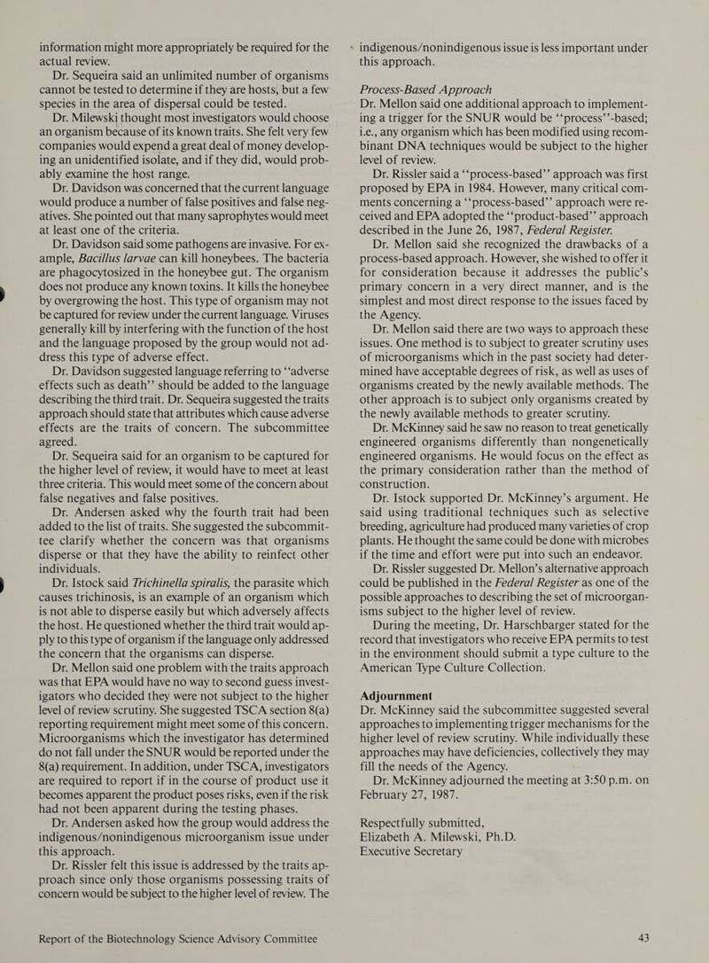 information might more appropriately be required for the actual review. Dr. Sequeira said an unlimited number of organisms cannot be tested to determine if they are hosts, but a few species in the area of dispersal could be tested. Dr. Milewski thought most investigators would choose an organism because of its known traits. She felt very few companies would expend a great deal of money develop- ing an unidentified isolate, and if they did, would prob- ably examine the host range. . Dr. Davidson was concerned that the current language would produce a number of false positives and false neg- atives. She pointed out that many saprophytes would meet at least one of the criteria. Dr. Davidson said some pathogens are invasive. For ex- ample, Bacillus larvae can kill honeybees. The bacteria are phagocytosized in the honeybee gut. The organism does not produce any known toxins. It kills the honeybee by overgrowing the host. This type of organism may not be captured for review under the current language. Viruses generally kill by interfering with the function of the host and the language proposed by the group would not ad- dress this type of adverse effect. Dr. Davidson suggested language referring to ‘‘adverse effects such as death’’ should be added to the language describing the third trait. Dr. Sequeira suggested the traits approach should state that attributes which cause adverse effects are the traits of concern. The subcommittee agreed. Dr. Sequeira said for an organism to be captured for the higher level of review, it would have to meet at least three criteria. This would meet some of the concern about false negatives and false positives. Dr. Andersen asked why the fourth trait had been added to the list of traits. She suggested the subcommit- tee clarify whether the concern was that organisms disperse or that they have the ability to reinfect other individuals. Dr. Istock said Trichinella spiralis, the parasite which causes trichinosis, is an example of an organism which is not able to disperse easily but which adversely affects the host. He questioned whether the third trait would ap- ply to this type of organism if the language only addressed the concern that the organisms can disperse. Dr. Mellon said one problem with the traits approach was that EPA would have no way to second guess invest- igators who decided they were not subject to the higher level of review scrutiny. She suggested TSCA section 8(a) reporting requirement might meet some of this concern. Microorganisms which the investigator has determined do not fall under the SNUR would be reported under the 8(a) requirement. In addition, under TSCA, investigators are required to report if in the course of product use it becomes apparent the product poses risks, even if the risk had not been apparent during the testing phases. Dr. Andersen asked how the group would address the indigenous/nonindigenous microorganism issue under this approach. Dr. Rissler felt this issue is addressed by the traits ap- proach since only those organisms possessing traits of concern would be subject to the higher level of review. The this approach. Process-Based Approach Dr. Mellon said one additional approach to implement- ing a trigger for the SNUR would be ‘‘process’’-based; i.e., any organism which has been modified using recom- binant DNA techniques would be subject to the higher level of review. Dr. Rissler said a ‘‘process-based’’ approach was first proposed by EPA in 1984. However, many critical com- ments concerning a “‘process-based’’ approach were re- ceived and EPA adopted the ‘‘product-based’’ approach described in the June 26, 1987, Federal Register. Dr. Mellon said she recognized the drawbacks of a process-based approach. However, she wished to offer it for consideration because it addresses the public’s primary concern in a very direct manner, and is the simplest and most direct response to the issues faced by the Agency. Dr. Mellon said there are two ways to approach these issues. One method is to subject to greater scrutiny uses of microorganisms which in the past society had deter- mined have acceptable degrees of risk, as well as uses of organisms created by the newly available methods. The other approach is to subject only organisms created by the newly available methods to greater scrutiny. Dr. McKinney said he saw no reason to treat genetically engineered organisms differently than nongenetically engineered organisms. He would focus on the effect as the primary consideration rather than the method of construction. Dr. Istock supported Dr. McKinney’s argument. He said using traditional techniques such as selective breeding, agriculture had produced many varieties of crop plants. He thought the same could be done with microbes if the time and effort were put into such an endeavor. Dr. Rissler suggested Dr. Mellon’s alternative approach could be published in the Federal Register as one of the possible approaches to describing the set of microorgan- isms subject to the higher level of review. During the meeting, Dr. Harschbarger stated for the record that investigators who receive EPA permits to test in the environment should submit a type culture to the American Type Culture Collection. Adjournment Dr. McKinney said the subcommittee suggested several approaches to implementing trigger mechanisms for the higher level of review scrutiny. While individually these approaches may have deficiencies, age they may fill the needs of the Agency. Dr. McKinney adjourned the meeting at 3:50 p.m. on February 27, 1987. Respectfully submitted, Elizabeth A. Milewski, Ph.D. Executive Secretary