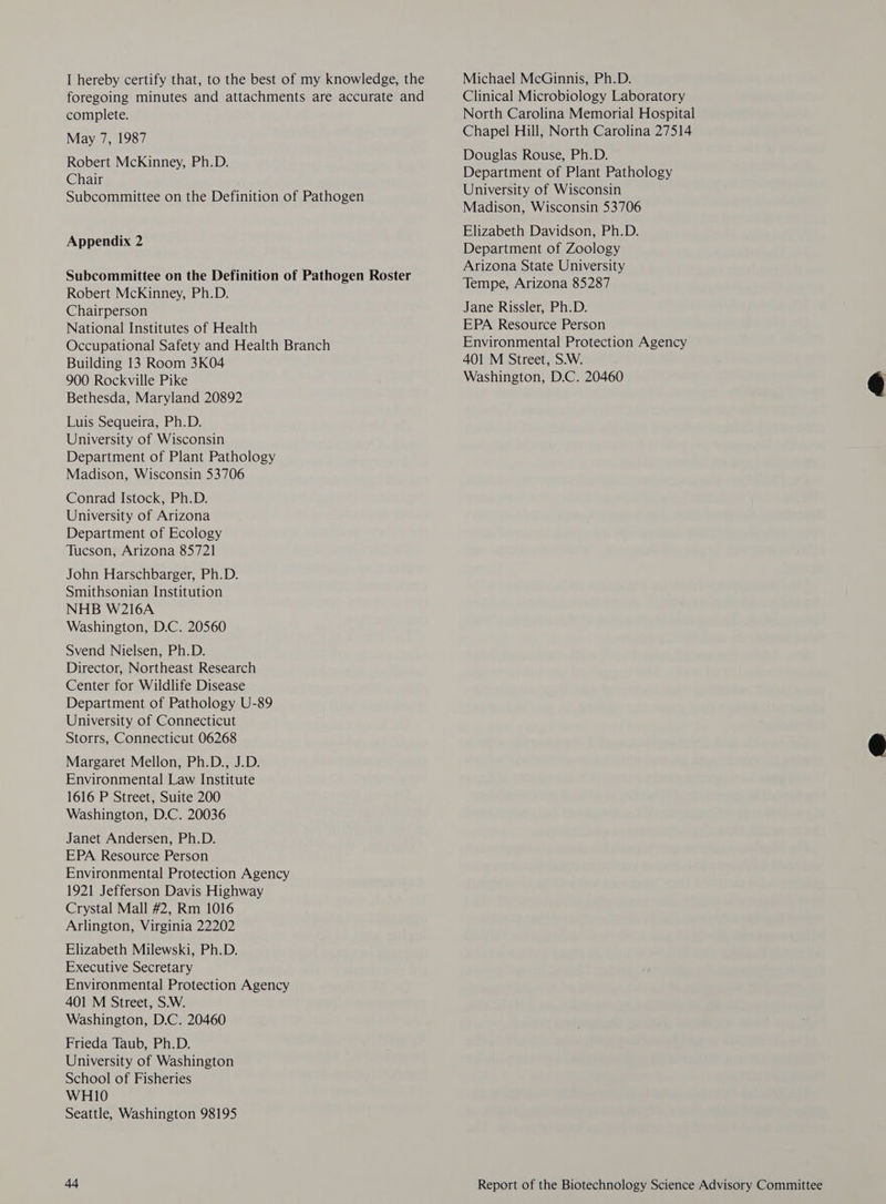 foregoing minutes and attachments are accurate and Clinical Microbiology Laboratory complete. North Carolina Memorial Hospital May 7, 1987 Chapel Hill, North Carolina 27514 : Douglas Rouse, Ph.D. Ph.D ? noe enn Department of Plant Pathology Subcommittee on the Definition of Pathogen Appendix 2 Subcommittee on the Definition of Pathogen Roster Robert McKinney, Ph.D. Chairperson National Institutes of Health Occupational Safety and Health Branch Building 13 Room 3K04 900 Rockville Pike Bethesda, Maryland 20892 Luis Sequeira, Ph.D. University of Wisconsin Department of Plant Pathology Madison, Wisconsin 53706 Conrad Istock, Ph.D. University of Arizona Department of Ecology Tucson, Arizona 85721 John Harschbarger, Ph.D. Smithsonian Institution NHB W216A Washington, D.C. 20560 Svend Nielsen, Ph.D. Director, Northeast Research Center for Wildlife Disease Department of Pathology U-89 University of Connecticut Storrs, Connecticut 06268 Margaret Mellon, Ph.D., J.D. Environmental Law Institute 1616 P Street, Suite 200 Washington, D.C. 20036 Janet Andersen, Ph.D. EPA Resource Person Environmental Protection Agency 1921 Jefferson Davis Highway Crystal Mall #2, Rm 1016 Arlington, Virginia 22202 Elizabeth Milewski, Ph.D. Executive Secretary Environmental Protection Agency 401 M Street, S.W. Washington, D.C. 20460 Frieda Taub, Ph.D. University of Washington School of Fisheries WHI1O Seattle, Washington 98195 44 University of Wisconsin Madison, Wisconsin 53706 Elizabeth Davidson, Ph.D. Department of Zoology Arizona State University Tempe, Arizona 85287 Jane Rissler, Ph.D. EPA Resource Person Environmental Protection Agency 401 M Street, S.W. Washington, D.C. 20460
