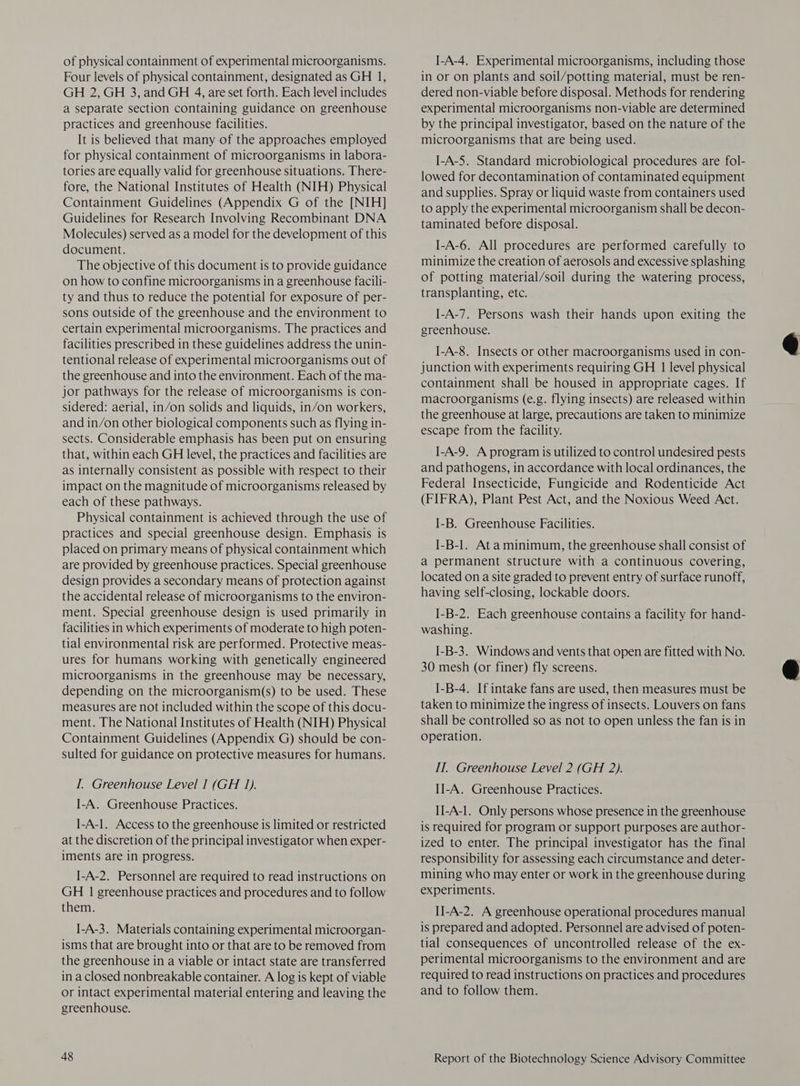 of physical containment of experimental microorganisms. Four levels of physical containment, designated as GH 1, GH 2, GH 3, and GH 4, are set forth. Each level includes a separate section containing guidance on greenhouse practices and greenhouse facilities. It is believed that many of the approaches employed for physical containment of microorganisms in labora- tories are equally valid for greenhouse situations. There- fore, the National Institutes of Health (NIH) Physical Containment Guidelines (Appendix G of the [NIH] Guidelines for Research Involving Recombinant DNA Molecules) served as a model for the development of this document. The objective of this document is to provide guidance on how to confine microorganisms in a greenhouse facili- ty and thus to reduce the potential for exposure of per- sons outside of the greenhouse and the environment to certain experimental microorganisms. The practices and facilities prescribed in these guidelines address the unin- tentional release of experimental microorganisms out of the greenhouse and into the environment. Each of the ma- jor pathways for the release of microorganisms is con- sidered: aerial, in/on solids and liquids, in/on workers, and in/on other biological components such as flying in- sects. Considerable emphasis has been put on ensuring that, within each GH level, the practices and facilities are as internally consistent as possible with respect to their impact on the magnitude of microorganisms released by each of these pathways. Physical containment is achieved through the use of practices and special greenhouse design. Emphasis is placed on primary means of physical containment which are provided by greenhouse practices. Special greenhouse design provides a secondary means of protection against the accidental release of microorganisms to the environ- ment. Special greenhouse design is used primarily in facilities in which experiments of moderate to high poten- tial environmental risk are performed. Protective meas- ures for humans working with genetically engineered microorganisms in the greenhouse may be necessary, depending on the microorganism(s) to be used. These measures are not included within the scope of this docu- ment. The National Institutes of Health (NIH) Physical Containment Guidelines (Appendix G) should be con- sulted for guidance on protective measures for humans. I. Greenhouse Level I (GH 1). I-A. Greenhouse Practices. [-A-1. Access to the greenhouse is limited or restricted at the discretion of the principal investigator when exper- iments are in progress. [-A-2. Personnel are required to read instructions on GH 1 greenhouse practices and procedures and to follow them. I-A-3. Materials containing experimental microorgan- isms that are brought into or that are to be removed from the greenhouse in a viable or intact state are transferred in a closed nonbreakable container. A log is kept of viable or intact experimental material entering and leaving the greenhouse. ]-A-4. Experimental microorganisms, including those in or on plants and soil/potting material, must be ren- dered non-viable before disposal. Methods for rendering experimental microorganisms non-viable are determined by the principal investigator, based on the nature of the microorganisms that are being used. I-A-5. Standard microbiological procedures are fol- lowed for decontamination of contaminated equipment and supplies. Spray or liquid waste from containers used to apply the experimental microorganism shall be decon- taminated before disposal. I-A-6. All procedures are performed carefully to minimize the creation of aerosols and excessive splashing of potting material/soil during the watering process, transplanting, etc. I-A-7. Persons wash their hands upon exiting the greenhouse. I-A-8. Insects or other macroorganisms used in con- junction with experiments requiring GH 1 level physical containment shall be housed in appropriate cages. If macroorganisms (e.g. flying insects) are released within the greenhouse at large, precautions are taken to minimize escape from the facility. ]-A-9. A program is utilized to control undesired pests and pathogens, in accordance with local ordinances, the Federal Insecticide, Fungicide and Rodenticide Act (FIFRA), Plant Pest Act, and the Noxious Weed Act. I-B. Greenhouse Facilities. I-B-1. At a minimum, the greenhouse shall consist of a permanent structure with a continuous covering, located on a site graded to prevent entry of surface runoff, having self-closing, lockable doors. I-B-2. Each greenhouse contains a facility for hand- washing. I-B-3. Windows and vents that open are fitted with No. 30 mesh (or finer) fly screens. I-B-4. If intake fans are used, then measures must be taken to minimize the ingress of insects. Louvers on fans shall be controlled so as not to open unless the fan is in operation. IT. Greenhouse Level 2 (GH 2). II-A. Greenhouse Practices. II-A-1. Only persons whose presence in the greenhouse is required for program or support purposes are author- ized to enter. The principal investigator has the final responsibility for assessing each circumstance and deter- mining who may enter or work in the greenhouse during experiments. II-A-2. A greenhouse operational procedures manual is prepared and adopted. Personnel are advised of poten- tial consequences of uncontrolled release of the ex- perimental microorganisms to the environment and are required to read instructions on practices and procedures and to follow them.