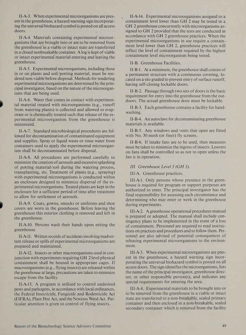 II-A-3. When experimental microorganisms are pres- ent in the greenhouse, a hazard warning sign incorporat- ing the universal biohazard symbol is posted on all access doors. II-A-4. Materials containing experimental microor- ganisms that are brought into or are to be removed from the greenhouse in a viable or intact state are transferred in a closed nonbreakable container. A log is kept of viable or intact experimental material entering and leaving the greenhouse. II-A-5. Experimental microorganisms, including those in or on plants and soil/potting material, must be ren- dered non-viable before disposal. Methods for rendering experimental microorganisms are determined by the prin- cipal investigator, based on the nature of the microorgan- isms that are being used. II-A-6. Water that comes in contact with experimen- tal material treated with microorganisms (e.g., runoff from watering plants) is collected and allowed to evap- orate or is chemically treated such that release of the ex- perimental microorganism from the greenhouse is minimized. II-A-7. Standard microbiological procedures are fol- lowed for decontamination of contaminated equipment and supplies. Spray or liquid waste or rinse water from containers used to apply the experimental microorgan- ism shall be decontaminated before disposal. II-A-8. All procedures are performed carefully to minimize the creation of aerosols and excessive splashing of potting material/soil during the watering process, transplanting, etc. Treatment of plants (e.g., spraying) with experimental microorganisms is conducted within an enclosure designed to minimize dispersal of the ex- perimental microorganisms. Treated plants are kept in the enclosure for a sufficient period of time after treatment to allow for settlement of aerosols. II-A-9. Coats, gowns, smocks or uniforms and shoe covers are worn in the greenhouse. Before leaving the greenhouse this exterior clothing is removed and left in the greenhouse. II-A-10. Persons wash their hands upon exiting the greenhouse. I]J-A-I1. Written records of accidents involving inadver- tent release or spills of experimental microorganisms are prepared and maintained. IJ-A-12. Insects or other macroorganisms used in con- junction with experiments requiring GH 2 level physical containment shall be housed in appropriate cages. If macroorganisms (e.g., flying insects) are released within the greenhouse at large, precautions are taken to minimize escape from the facility. II-A-13. A program is utilized to control undesired pests and pathogens, in accordance with local ordinances, the Federal Insecticide, Fungicide and Rodenticide Act (FIFRA), Plant Pest Act, and the Noxious Weed Act. Par- ticular attention is given to control of flying insects. Report of the Biotechnology Science Advisory Committee « Il-A-14. Experimental microorganisms assigned to a containment level lower than GH 2 may be tested in a GH 2 greenhouse concurrently with microorganisms as- signed to GH 2 provided that the tests are conducted in accordance with GH 2 greenhouse practices. When the experimental microorganisms in use require a contain- ment level lower than GH 2, greenhouse practices will reflect the level of containment required by the highest containment level microorganism being tested. II-B. Greenhouse Facilities. II-B-1. Ata minimum, the greenhouse shall consist of a permanent structure with a continuous covering, lo- cated ona site graded to prevent entry of surface runoff, having self-closing lockable doors. II-B-2. Passage through two sets of doors is the basic requirement for entry into the greenhouse from the out- doors. The actual greenhouse door must be lockable. II-B-3. Each greenhouse contains a facility for hand- washing. II-B-4. An autoclave for decontaminating greenhouse materials is available. II-B-5. Any windows and vents that open are fitted with No. 30 mesh (or finer) fly screens. II-B-6. If intake fans are to be used, then measures must be taken to minimize the ingress of insects. Louvers on fans shall be controlled so as not to open unless the fan is in operation. IIT. Greenhouse Level 3 (GH 3). III-A. Greenhouse practices. IIJ-A-1. Only persons whose presence in the green- house is required for program or support purposes are authorized to enter. The principal investigator has the final responsibility for assessing each circumstance and determining who may enter or work in the greenhouse during experiments. III-A-2. A greenhouse operational procedures manual is prepared or adopted. The manual shall include con- tingency plans to be implemented in the event of a loss of containment. Personnel are required to read instruc- tions on practices and procedures and to follow them. Per- sonnel are also advised of potential consequences of releasing experimental microorganisms to the environ- ment. III-A-3. When experimental microorganisms are pres- ent in the greenhouse, a hazard warning sign incor- porating the universal biohazard symbol is posted on all access doors. The sign identifies the microorganisms, lists the name of the principal investigator, greenhouse direc- tor, or other responsible person(s), and indicates any special requirements for entering the area. III-A-4. Experimental materials to be brought into or to be removed from the greenhouse in a viable or intact state are transferred to a non-breakable, sealed primary container and then enclosed in a non-breakable, sealed secondary container which is removed from the facility