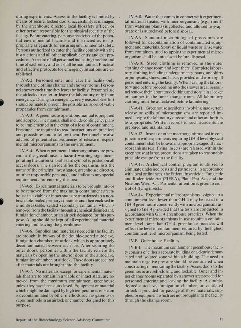 during experiments. Access to the facility is limited by means of secure, locked doors; accessibility is managed by the greenhouse director, local biosafety officer, or other person responsible for the physical security of the facility. Before entering, persons are advised of the poten- tial environmental hazards and instructed as to ap- propriate safeguards for ensuring environmental safety. Persons authorized to enter the facility comply with the instructions and all other applicable entry and exit pro- cedures. A record of all personnel indicating the date and time of each entry and exit shall be maintained. Practical and effective protocols for emergency situations are es- tablished. IV-A-2. Personnel enter and leave the facility only through the clothing change and shower rooms. Person- nel shower each time they leave the facility. Personnel use the airlocks to enter or leave the laboratory only in an emergency. During an emergency, every reasonable effort should be made to prevent the possible transport of viable propagules from containment. IV-A-3. A greenhouse operations manual is prepared and adopted. The manual shall include contingency plans to be implemented in the event of a loss of containment. Personnel are required to read instructions on practices and procedures and to follow them. Personnel are also advised of potential consequences of release of experi- mental microorganisms to the environment. IV-A-4. When experimental microorganisms are pres- ent in the greenhouse, a hazard warning sign incor- porating the universal biohazard symbol is posted on all access doors. The sign identifies the organism, lists the name of the principal investigator, greenhouse director, or other responsible person(s), and indicates any special requirements for entering the area. IV-A-5. Experimental materials to be brought into or to be removed from the maximum containment green- house in a viable or intact state are transferred to a non- breakable, sealed primary container and then enclosed in a nonbreakable, sealed secondary container which is removed from the facility through a chemical disinfectant, fumigation chamber, or an airlock designed for this pur- pose. A log should be kept of all experimental material entering and leaving the greenhouse. IV-A-6. Supplies and materials needed in the facility are brought in by way of the double-doored autoclave, fumigation chamber, or airlock which is appropriately decontaminated between each use. After securing the outer doors, personnel within the facility retrieve the materials by opening the interior door of the autoclave, fumigation chamber, or airlock. These doors are secured after materials are brought into the facility. IV-A-7. No materials, except for experimental mater- ials that are to remain in a viable or intact state, are re- moved from the maximum containment greenhouse unless they have been autoclaved. Equipment or material which might be damaged by high temperatures or steam is decontaminated by other methods such as gaseous or vapor methods in an airlock or chamber designed for this purpose. IV-A-8. Water that comes in contact with experimen- tal material treated with microorganisms (e.g., runoff from watering plants) is collected and allowed to evap- orate or is autoclaved before disposal. IV-A-9. Standard microbiological procedures are followed for decontamination of contaminated equip- ment and materials. Spray or liquid waste or rinse water from containers used to apply the experimental micro- organism shall be autoclaved before disposal. IV-A-10. Street clothing is removed in the outer clothing change room and kept there. Complete labora- tory clothing, including undergarments, pants, and shirts or jumpsuits, shoes, and hats is provided and worn by all personnel entering the facility. When leaving the labora- tory and before proceeding into the shower area, person- nel remove their laboratory clothing and store it in a locker or hamper in the inner change room. All laboratory clothing must be autoclaved before laundering. IV-A-11. Greenhouse accidents involving inadvertent release or spills of microorganisms are reported im- mediately to the laboratory director and other authorities aS appropriate. Written records of such accidents are prepared and maintained. IV-A-12. Insects or other macroorganisms used in con- junction with experiments requiring GH 4 level physical containment shall be housed in appropriate cages. If mac- roorganisms (e.g. flying insects) are released within the greenhouse at large, precautions are taken to reasonably preclude escape from the facility. IV-A-13. A chemical control program is utilized to eliminate undesired pests and pathogens, in accordance with local ordinances, the Federal Insecticide, Fungicide and Rodenticide Act (FIFRA), Plant Pest Act, and the Noxious Weed Act. Particular attention is given to con- trol of flying insects. IV-A-14. Experimental microorganisms assigned to a containment level lower than GH 4 may be tested in a GH 4 greenhouse concurrently with microorganisms as- signed to GH 4 provided that the tests are conducted in accordance with GH 4 greenhouse practices. When the experimental microorganisms in use require a contain- ment level lower than GH 4, greenhouse practices will reflect the level of containment required by the highest containment level microorganism being tested. IV-B. Greenhouse Facilities. IV-B-1. The maximum containment greenhouse facili- ty consists of either a separate building or a clearly demar- cated and isolated zone within a building. The need to maintain negative pressure should be considered when constructing or renovating the facility. Access doors to the greenhouse are self-closing and lockable. Outer and in- ner change rooms separated by a shower are provided for personnel entering and leaving the facility. A double- doored autoclave, fumigation chamber, or ventilated airlock is provided for passage of those materials, sup- plies, or equipment which are not brought into the facility through the change room.