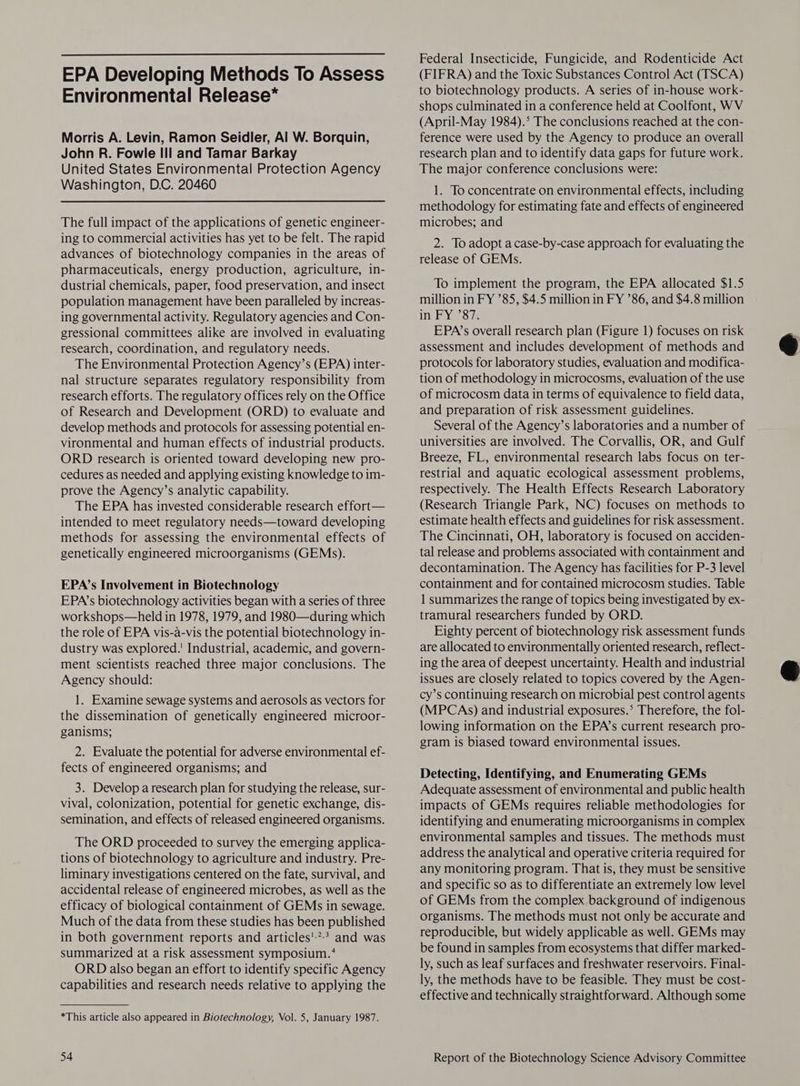  EPA Developing Methods To Assess Environmental Release* Morris A. Levin, Ramon Seidler, Al W. Borquin, John R. Fowle Ill and Tamar Barkay United States Environmental Protection Agency Washington, D.C. 20460 The full impact of the applications of genetic engineer- ing to commercial activities has yet to be felt. The rapid advances of biotechnology companies in the areas of pharmaceuticals, energy production, agriculture, in- dustrial chemicals, paper, food preservation, and insect population management have been paralleled by increas- ing governmental activity. Regulatory agencies and Con- gressional committees alike are involved in evaluating research, coordination, and regulatory needs. The Environmental Protection Agency’s (EPA) inter- nal structure separates regulatory responsibility from research efforts. The regulatory offices rely on the Office of Research and Development (ORD) to evaluate and develop methods and protocols for assessing potential en- vironmental and human effects of industrial products. ORD research is oriented toward developing new pro- cedures as needed and applying existing knowledge to im- prove the Agency’s analytic capability. The EPA has invested considerable research effort— intended to meet regulatory needs—toward developing methods for assessing the environmental effects of genetically engineered microorganisms (GEMs). EPA’s Involvement in Biotechnology EPA’s biotechnology activities began with a series of three workshops—held in 1978, 1979, and 1980—during which the role of EPA vis-a-vis the potential biotechnology in- dustry was explored.’ Industrial, academic, and govern- ment scientists reached three major conclusions. The Agency should: 1. Examine sewage systems and aerosols as vectors for the dissemination of genetically engineered microor- ganisms; 2. Evaluate the potential for adverse environmental ef- fects of engineered organisms; and 3. Develop a research plan for studying the release, sur- vival, colonization, potential for genetic exchange, dis- semination, and effects of released engineered organisms. The ORD proceeded to survey the emerging applica- tions of biotechnology to agriculture and industry. Pre- liminary investigations centered on the fate, survival, and accidental release of engineered microbes, as well as the efficacy of biological containment of GEMs in sewage. Much of the data from these studies has been published in both government reports and articles'*> and was summarized at a risk assessment symposium.‘ ORD also began an effort to identify specific Agency capabilities and research needs relative to applying the *This article also appeared in Biotechnology, Vol. 5, January 1987. Federal Insecticide, Fungicide, and Rodenticide Act (FIFRA) and the Toxic Substances Control Act (TSCA) to biotechnology products. A series of in-house work- shops culminated in a conference held at Coolfont, WV (April-May 1984).° The conclusions reached at the con- ference were used by the Agency to produce an overall research plan and to identify data gaps for future work. The major conference conclusions were: 1. To concentrate on environmental effects, including methodology for estimating fate and effects of engineered microbes; and 2. To adopt a case-by-case approach for evaluating the release of GEMs. To implement the program, the EPA allocated $1.5 million in FY ’85, $4.5 million in FY ’86, and $4.8 million in FY ’87. EPA’s overall research plan (Figure 1) focuses on risk assessment and includes development of methods and protocols for laboratory studies, evaluation and modifica- tion of methodology in microcosms, evaluation of the use of microcosm data in terms of equivalence to field data, and preparation of risk assessment guidelines. Several of the Agency’s laboratories and a number of universities are involved. The Corvallis, OR, and Gulf Breeze, FL, environmental research labs focus on ter- restrial and aquatic ecological assessment problems, respectively. The Health Effects Research Laboratory (Research Triangle Park, NC) focuses on methods to estimate health effects and guidelines for risk assessment. The Cincinnati, OH, laboratory is focused on acciden- tal release and problems associated with containment and decontamination. The Agency has facilities for P-3 level containment and for contained microcosm studies. Table 1 summarizes the range of topics being investigated by ex- tramural researchers funded by ORD. Eighty percent of biotechnology risk assessment funds are allocated to environmentally oriented research, reflect- ing the area of deepest uncertainty. Health and industrial issues are closely related to topics covered by the Agen- cy’s continuing research on microbial pest control agents (MPCAs) and industrial exposures.° Therefore, the fol- lowing information on the EPA’s current research pro- gram is biased toward environmental issues. Detecting, Identifying, and Enumerating GEMs Adequate assessment of environmental and public health impacts of GEMs requires reliable methodologies for identifying and enumerating microorganisms in complex environmental samples and tissues. The methods must address the analytical and operative criteria required for any monitoring program. That is, they must be sensitive and specific so as to differentiate an extremely low level of GEMs from the complex background of indigenous organisms. The methods must not only be accurate and reproducible, but widely applicable as well. GEMs may be found in samples from ecosystems that differ marked- ly, such as leaf surfaces and freshwater reservoirs. Final- ly, the methods have to be feasible. They must be cost- effective and technically straightforward. Although some