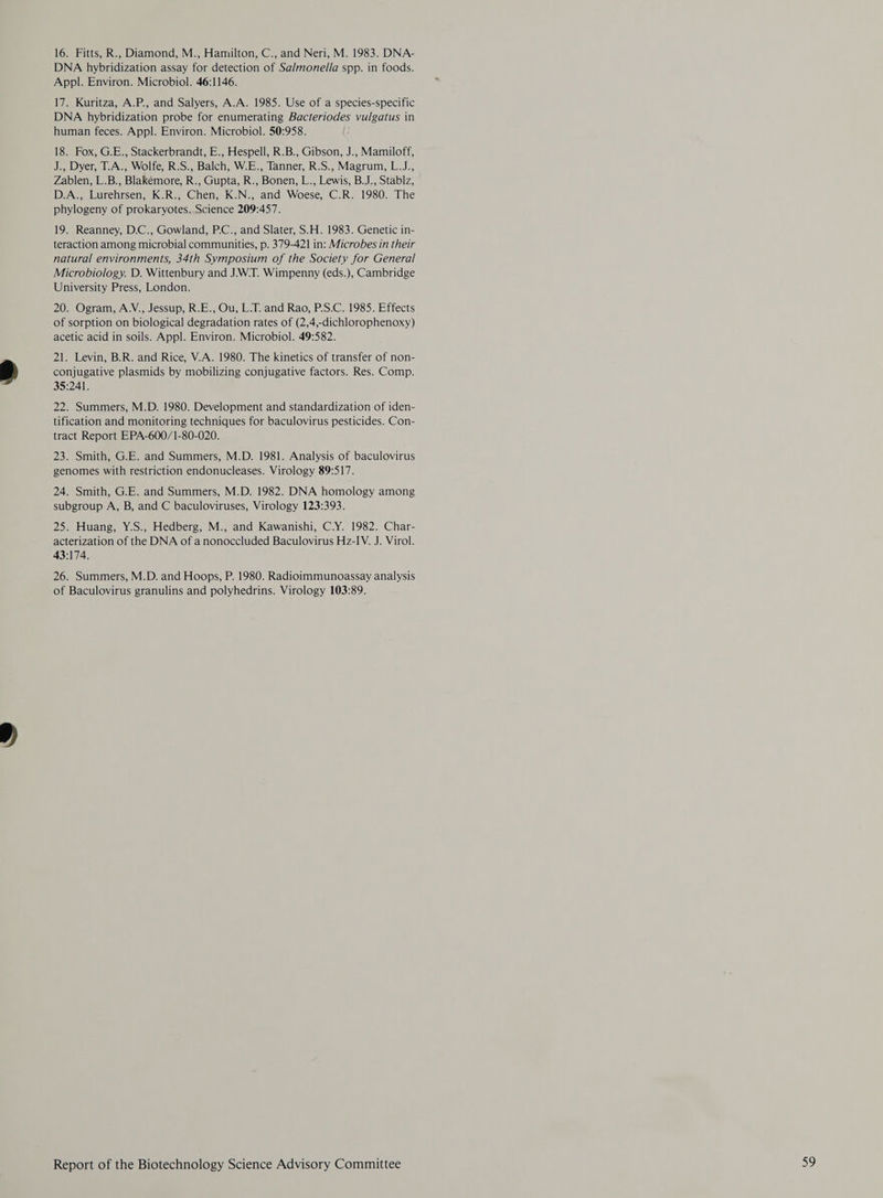 16. Fitts, R., Diamond, M., Hamilton, C., and Neri, M. 1983. DNA- DNA hybridization assay for detection of Sa/monella spp. in foods. Appl. Environ. Microbiol. 46:1146. 17. Kuritza, A.P., and Salyers, A.A. 1985. Use of a species-specific DNA hybridization probe for enumerating Bacteriodes vulgatus in human feces. Appl. Environ. Microbiol. 50:958. 18. Fox, G.E., Stackerbrandt, E., Hespell, R.B., Gibson, J., Mamiloff, J., Dyer, T.A., Wolfe, R.S., Balch, W.E., Tanner, R.S., Magrum, L.J., Zablen, L.B., Blakemore, R., Gupta, R., Bonen, L., Lewis, B.J., Stablz, D.A., Lurehrsen, K.R., Chen, K.N., and Woese, C.R. 1980. The phylogeny of prokaryotes. Science 209:457. 19. Reanney, D.C., Gowland, P.C., and Slater, S.H. 1983. Genetic in- teraction among microbial communities, p. 379-421 in: Microbes in their natural environments, 34th Symposium of the Society for General Microbiology. D. Wittenbury and JWT. Wimpenny (eds.), Cambridge University Press, London. 20. Ogram, A.V., Jessup, R.E., Ou, L-T. and Rao, P.S.C. 1985. Effects of sorption on biological degradation rates of (2,4,-dichlorophenoxy) acetic acid in soils. Appl. Environ. Microbiol. 49:582. 21. Levin, B.R. and Rice, V.A. 1980. The kinetics of transfer of non- conjugative plasmids by mobilizing conjugative factors. Res. Comp. 35:241. 22. Summers, M.D. 1980. Development and standardization of iden- tification and monitoring techniques for baculovirus pesticides. Con- tract Report EPA-600/1-80-020. 23. Smith, G.E. and Summers, M.D. 1981. Analysis of baculovirus genomes with restriction endonucleases. Virology 89:517. 24. Smith, G.E. and Summers, M.D. 1982. DNA homology among subgroup A, B, and C baculoviruses, Virology 123:393. 25. Huang, Y.S., Hedberg, M., and Kawanishi, C.Y. 1982. Char- acterization of the DNA of a nonoccluded Baculovirus Hz-IV. J. Virol. 43:174. 26. Summers, M.D. and Hoops, P. 1980. Radioimmunoassay analysis of Baculovirus granulins and polyhedrins. Virology 103:89.