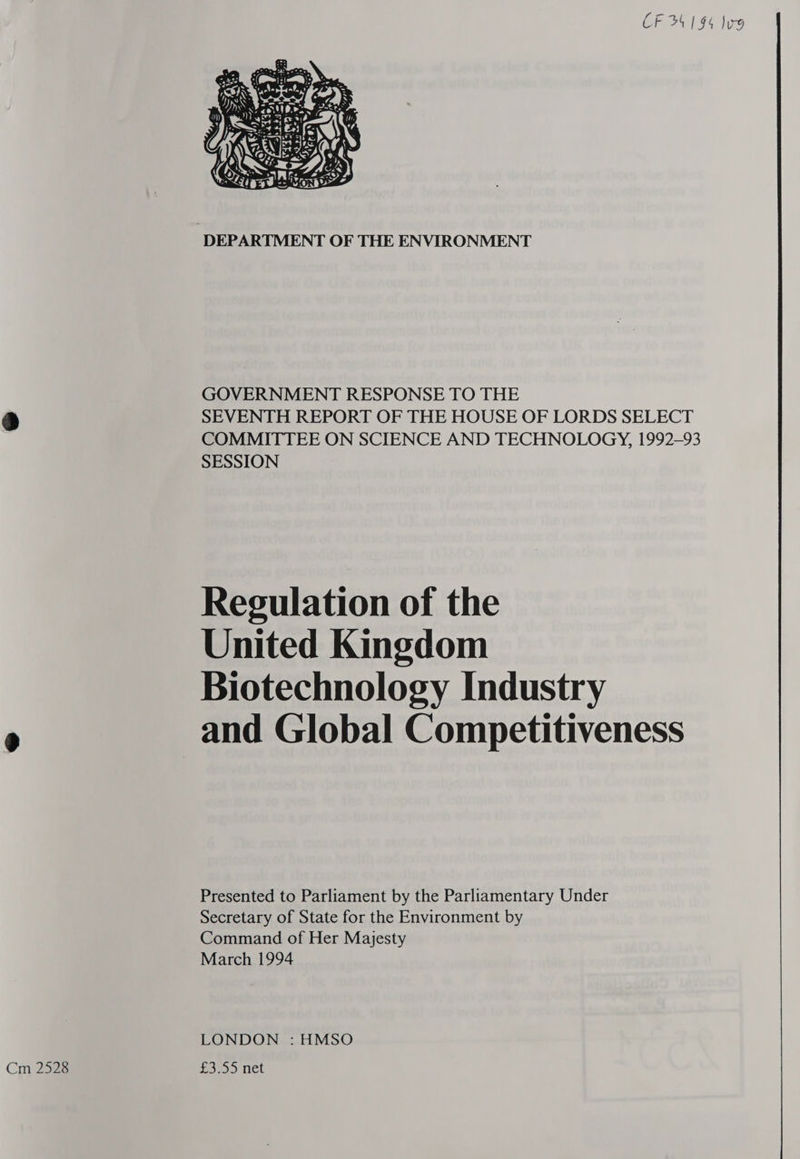 CF 34 194 Sug   B es We iF ae eS rie ’ ee aS a ES moe ay : ul ia Ras, WA LC ET RERMON | DEPARTMENT OF THE ENVIRONMENT GOVERNMENT RESPONSE TO THE A) SEVENTH REPORT OF THE HOUSE OF LORDS SELECT COMMITTEE ON SCIENCE AND TECHNOLOGY, 1992-93 SESSION Regulation of the United Kingdom Biotechnology Industry 9 and Global Competitiveness Presented to Parliament by the Parliamentary Under Secretary of State for the Environment by Command of Her Majesty March 1994 LONDON : HMSO Cm 2528 £3.55 net 