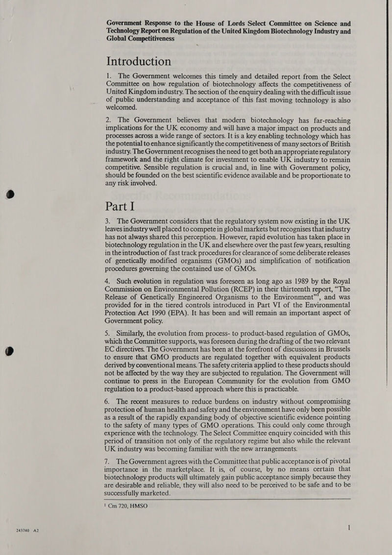 Government Response to the House of Lords Select Committee on Science and Technology Report on Regulation of the United Kingdom Biotechnology Industry and Global Competitiveness Introduction 1. The Government welcomes this timely and detailed report from the Select Committee on how regulation of biotechnology affects the competitiveness of United Kingdom industry. The section of the enquiry dealing with the difficult issue of public understanding and acceptance of this fast moving technology is also welcomed. 2. The Government believes that modern biotechnology has far-reaching implications for the UK economy and will have a major impact on products and processes across a wide range of sectors. It is a key enabling technology which has the potential to enhance significantly the competitiveness of many sectors of British industry. The Government recognises the need to get both an appropriate regulatory framework and the right climate for investment to enable UK industry to remain competitive. Sensible regulation is crucial and, in line with Government policy, should be founded on the best scientific evidence available and be proportionate to any risk involved. Part I 3. The Government considers that the regulatory system now existing in the UK leaves industry well placed to compete in global markets but recognises that industry has not always shared this perception. However, rapid evolution has taken place in biotechnology regulation in the UK and elsewhere over the past few years, resulting in the introduction of fast track procedures for clearance of some deliberate releases of genetically modified organisms (GMOs) and simplification of notification procedures governing the contained use of GMOs. 4. Such evolution in regulation was foreseen as long ago as 1989 by the Royal Commission on Environmental Pollution (RCEP) in their thirteenth report, “The Release of Genetically Engineered Organisms to the Environment”, and was provided for in the tiered controls introduced in Part VI of the Environmental Protection Act 1990 (EPA). It has been and will remain an important aspect of Government policy. which the Committee supports, was foreseen during the drafting of the two relevant EC directives. The Government has been at the forefront of discussions in Brussels to ensure that GMO products are regulated together with equivalent products derived by conventional means. The safety criteria applied to these products should not be affected by the way they are subjected to regulation. The Government will continue to press in the European Community for the evolution from GMO regulation to a product-based approach where this is practicable. 6. The recent measures to reduce burdens on industry without compromising protection of human health and safety and the environment have only been possible as a result of the rapidly expanding body of objective scientific evidence pointing to the safety of many types of GMO operations. This could only come through experience with the technology. The Select Committee enquiry coincided with this period of transition not only of the regulatory regime but also while the relevant UK industry was becoming familiar with the new arrangements. 7. The Government agrees with the Committee that public acceptance is of pivotal importance in the marketplace. It is, of course, by no means certain that biotechnology products will ultimately gain public acceptance simply because they are desirable and reliable, they will also need to be perceived to be safe and to be successfully marketed. 