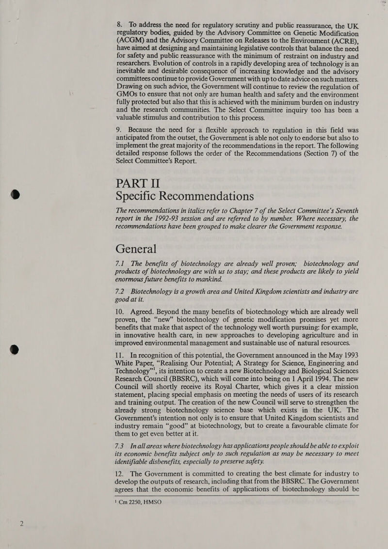 regulatory bodies, guided by the Advisory Committee on Genetic Modification (ACGM) and the Advisory Committee on Releases to the Environment (ACRE), have aimed at designing and maintaining legislative controls that balance the need for safety and public reassurance with the minimum of restraint on industry and researchers. Evolution of controls in a rapidly developing area of technology is an inevitable and desirable consequence of increasing knowledge and the advisory committees continue to provide Government with up to date advice on such matters. Drawing on such advice, the Government will continue to review the regulation of GMOs to ensure that not only are human health and safety and the environment fully protected but also that this is achieved with the minimum burden on industry and the research communities. The Select Committee inquiry too has been a valuable stimulus and contribution to this process. 9. Because the need for a flexible approach to regulation in this field was anticipated from the outset, the Government is able not only to endorse but also to implement the great majority of the recommendations in the report. The following detailed response follows the order of the Recommendations (Section 7) of the Select Committee’s Report. PART II Specific Recommendations The recommendations in italics refer to Chapter 7 of the Select Committee’s Seventh report in the 1992-93 session and are referred to by number. Where necessary, the recommendations have been grouped to make clearer the Government response. General 7.1 The benefits of biotechnology are already well proven; biotechnology and products of biotechnology are with us to stay; and these products are likely to yield enormous future benefits to mankind. 7.2 Biotechnology is a growth area and United Kingdom scientists and industry are good at it. 10. Agreed. Beyond the many benefits of biotechnology which are already well proven, the “new” biotechnology of genetic modification promises yet more benefits that make that aspect of the technology well worth pursuing: for example, in innovative health care, in new approaches to developing agriculture and in improved environmental management and sustainable use of natural resources. 11. In recognition of this potential, the Government announced in the May 1993 White Paper, “Realising Our Potential; A Strategy for Science, Engineering and Technology™’, its intention to create a new Biotechnology and Biological Sciences Research Council (BBSRC), which will come into being on 1 April 1994. The new Council will shortly receive its Royal Charter, which gives it a clear mission statement, placing special emphasis on meeting the needs of users of its research and training output. The creation of the new Council will serve to strengthen the already strong biotechnology science base which exists in the UK. The Government’s intention not only is to ensure that United Kingdom scientists and industry remain “good” at biotechnology, but to create a favourable climate for them to get even better at it. 7.3 Inall areas where biotechnology has applications people should be able to exploit its economic benefits subject only to such regulation as may be necessary to meet identifiable disbenefits, especially to preserve safety. 12. The Government is committed to creating the best climate for industry to develop the outputs of research, including that from the BBSRC. The Government agrees that the economic benefits of applications of biotechnology should be