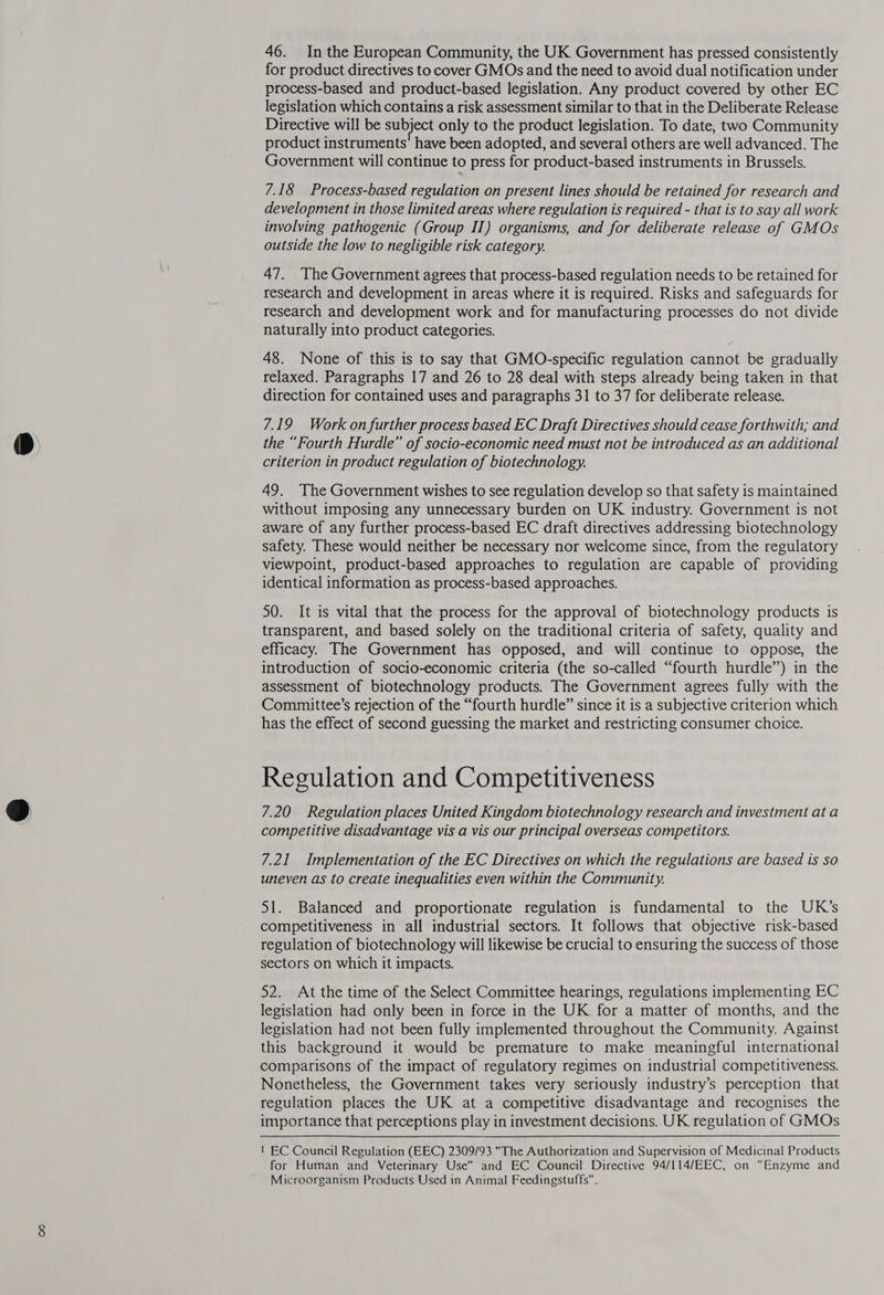 46. Inthe European Community, the UK Government has pressed consistently for product directives to cover GMOs and the need to avoid dual notification under process-based and product-based legislation. Any product covered by other EC legislation which contains a risk assessment similar to that in the Deliberate Release Directive will be subject only to the product legislation. To date, two Community product instruments have been adopted, and several others are well advanced. The Government will continue to press for product-based instruments in Brussels. 7.18 Process-based regulation on present lines should be retained for research and development in those limited areas where regulation is required - that is to say all work involving pathogenic (Group II) organisms, and for deliberate release of GMOs outside the low to negligible risk category. 47. The Government agrees that process-based regulation needs to be retained for research and development in areas where it is required. Risks and safeguards for research and development work and for manufacturing processes do not divide naturally into product categories. 48. None of this is to say that GMO-specific regulation cannot be gradually relaxed. Paragraphs 17 and 26 to 28 deal with steps already being taken in that direction for contained uses and paragraphs 31 to 37 for deliberate release. 7.19 Work on further process based EC Draft Directives should cease forthwith; and the “Fourth Hurdle” of socio-economic need must not be introduced as an additional criterion in product regulation of biotechnology. 49. The Government wishes to see regulation develop so that safety is maintained without imposing any unnecessary burden on UK industry. Government is not aware of any further process-based EC draft directives addressing biotechnology safety. These would neither be necessary nor welcome since, from the regulatory viewpoint, product-based approaches to regulation are capable of providing identical information as process-based approaches. 50. It is vital that the process for the approval of biotechnology products is transparent, and based solely on the traditional criteria of safety, quality and efficacy. The Government has opposed, and will continue to oppose, the introduction of socio-economic criteria (the so-called “fourth hurdle”) in the assessment of biotechnology products. The Government agrees fully with the Committee’s rejection of the “fourth hurdle” since it is a subjective criterion which has the effect of second guessing the market and restricting consumer choice. Regulation and Competitiveness 7.20 Regulation places United Kingdom biotechnology research and investment at a competitive disadvantage vis a vis our principal overseas competitors. 7.21 Implementation of the EC Directives on which the regulations are based is so uneven as to create inequalities even within the Community. 51. Balanced and proportionate regulation is fundamental to the UK’s competitiveness in all industrial sectors. It follows that objective risk-based regulation of biotechnology will likewise be crucial to ensuring the success of those sectors on which it impacts. 52. At the time of the Select Committee hearings, regulations implementing EC legislation had only been in force in the UK for a matter of months, and the legislation had not been fully implemented throughout the Community. Against this background it would be premature to make meaningful international comparisons of the impact of regulatory regimes on industrial competitiveness. Nonetheless, the Government takes very seriously industry’s perception that regulation places the UK at a competitive disadvantage and recognises the importance that perceptions play in investment decisions. UK regulation of GMOs ! EC Council Regulation (EEC) 2309/93 The Authorization and Supervision of Medicinal Products for Human and Veterinary Use and EC Council Directive 94/I114/EEC, on “Enzyme and Microorganism Products Used in Animal Feedingstuffs.