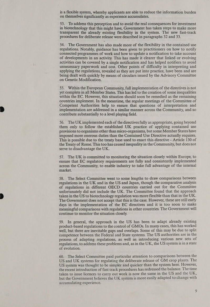 is a flexible system, whereby applicants are able to reduce the information burden on themselves significantly as experience accumulates. 53. To address this perception and to avoid the real consequences for investment in biotechnology that this might have, Government has taken steps to make more transparent the already existing flexibility in the system. The new fast-track procedures for deliberate release were described in paragraphs 32 and 33. 54. The Government has also made more of the flexibility in the contained use regulations. Notably, guidance has been given to practitioners on how to notify connected programmes of work and how to update a notification to take account of developments in an activity. This has made it clearer that linked or evolving activities can be covered by a single notification and has helped notifiers to avoid unnecessary paperwork and cost. Other points of difficulty in interpreting and applying the regulations, revealed as they are put into practice, have been and are being dealt with quickly by means of circulars issued by the Advisory Committee on Genetic Modification. 55. Within the European Community, full implementation of the directives is not yet complete in all Member States. This has led to the creation of some inequalities within the EC. However, this situation should soon be remedied as the remaining countries implement. In the meantime, the regular meetings of the Committee of Competent Authorities help to ensure that questions of interpretation and implementation are addressed in a similar manner across the Community, and so contribute substantially to a level playing field. 56. The UK implemented each of the directives fully as appropriate, going beyond them only to follow the established UK practice of applying contained use provisions to organisms other than micro-organisms, but some Member States have imposed more onerous duties than the Contained Use Directive actually requires. This is possible due to the treaty base used to enact this directive - Article 130 of the Treaty of Rome. This too has caused inequality in the Community, but does not serve to disadvantage the UK. 57. The UK is committed to monitoring the situation closely within Europe, to ensure that EC regulatory requirements are fully and consistently implemented across the Community, to enable industry to take full advantage of the internal market. 58. The Select Committee went to some lengths to draw comparisons between regulations in the UK and in the US and Japan, though the comparative analysis of regulations in different OECD countries carried out for the Committee unfortunately did not include the UK. The Committee found that the approach taken in the US to biotechnology regulation was more flexible than that in the UK. The Government does not accept that this is the case. However, these are still early days in the implementation of the EC directives and it is too soon to make meaningful comparisons with regulations in other countries. The Government will continue to monitor the situation closely. 59. In general, the approach in the US has been to adapt already existing product-based regulations to the control of GMOs. In many cases, this has worked well, but there are inevitable gaps and overlaps. Some of this may be due to split competence between the Federal and State systems. The US authorities are in the process of adapting regulations, as well as introducing various new sets of regulations, to address these problems and, as in the UK, the US system is in a state of evolution. 60. The Select Committee paid particular attention to comparisons between the US and UK systems for regulating the deliberate release of GM crop plants. The US system was thought to be simpler and quicker than the system here. However, the recent introduction of fast track procedures has redressed the balance. The time taken to issue licences to carry out work is now the same in the US and the UK, but the Government believes the UK system is more easily adapted to change with accumulating experience.