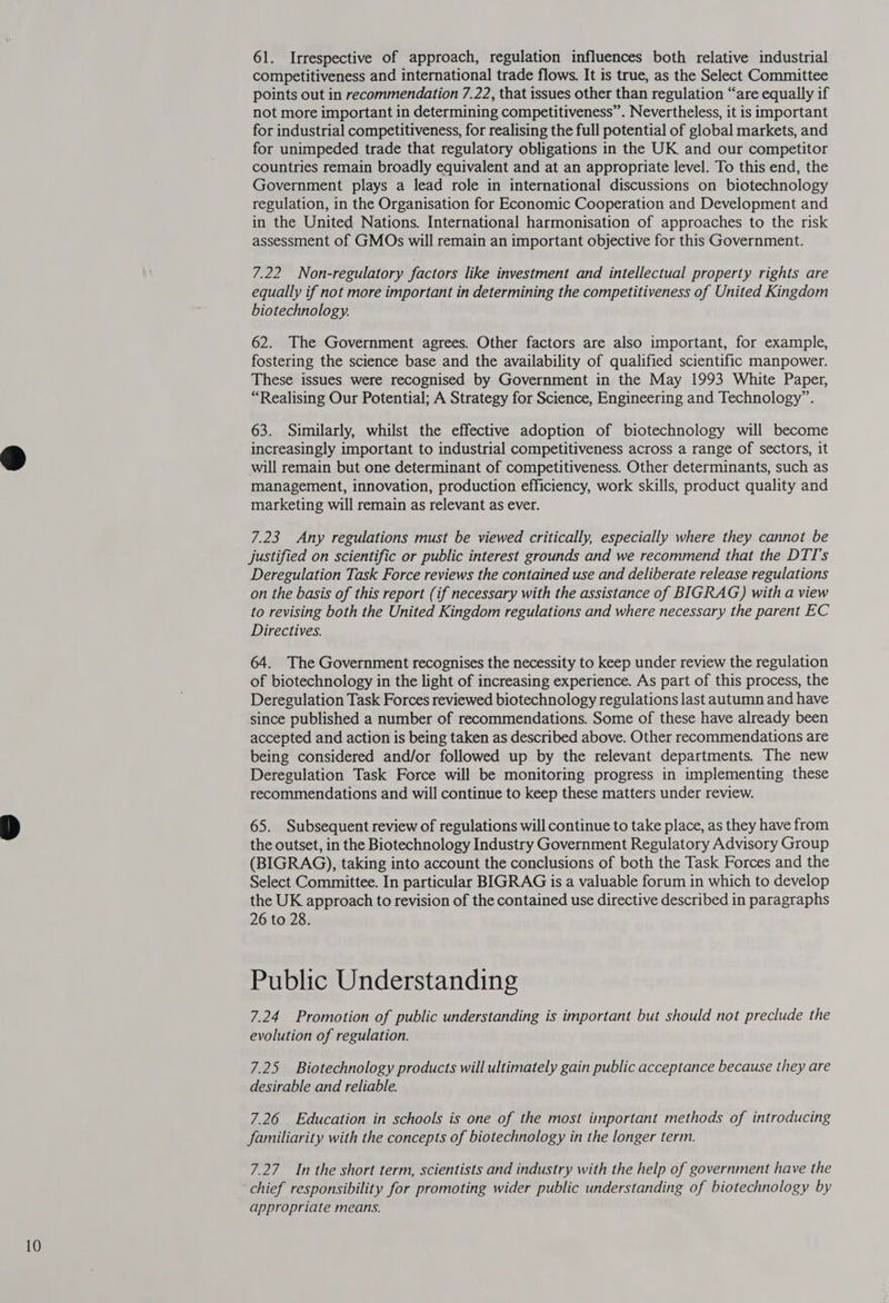 61. Irrespective of approach, regulation influences both relative industrial competitiveness and international trade flows. It is true, as the Select Committee points out in recommendation 7.22, that issues other than regulation “are equally if not more important in determining competitiveness”. Nevertheless, it is important for industrial competitiveness, for realising the full potential of global markets, and for unimpeded trade that regulatory obligations in the UK and our competitor countries remain broadly equivalent and at an appropriate level. To this end, the Government plays a lead role in international discussions on biotechnology regulation, in the Organisation for Economic Cooperation and Development and in the United Nations. International harmonisation of approaches to the risk assessment of GMOs will remain an important objective for this Government. 7.22 Non-regulatory factors like investment and intellectual property rights are equally if not more important in determining the competitiveness of United Kingdom biotechnology. 62. The Government agrees. Other factors are also important, for example, fostering the science base and the availability of qualified scientific manpower. These issues were recognised by Government in the May 1993 White Paper, “Realising Our Potential; A Strategy for Science, Engineering and Technology”. 63. Similarly, whilst the effective adoption of biotechnology will become increasingly important to industrial competitiveness across a range of sectors, it will remain but one determinant of competitiveness. Other determinants, such as management, innovation, production efficiency, work skills, product quality and marketing will remain as relevant as ever. 7.23 Any regulations must be viewed critically, especially where they cannot be justified on scientific or public interest grounds and we recommend that the DTI’s Deregulation Task Force reviews the contained use and deliberate release regulations on the basis of this report (if necessary with the assistance of BIGRAG) with a view to revising both the United Kingdom regulations and where necessary the parent EC Directives. 64. The Government recognises the necessity to keep under review the regulation of biotechnology in the light of increasing experience. As part.of this process, the Deregulation Task Forces reviewed biotechnology regulations last autumn and have since published a number of recommendations. Some of these have already been accepted and action is being taken as described above. Other recommendations are being considered and/or followed up by the relevant departments. The new Deregulation Task Force will be monitoring progress in implementing these recommendations and will continue to keep these matters under review. 65. Subsequent review of regulations will continue to take place, as they have from the outset, in the Biotechnology Industry Government Regulatory Advisory Group (BIGRAG), taking into account the conclusions of both the Task Forces and the Select Committee. In particular BIGRAG is a valuable forum in which to develop the UK approach to revision of the contained use directive described in paragraphs 26 to 28. Public Understanding 7.24 Promotion of public understanding is important but should not preclude the evolution of regulation. 7.25 Biotechnology products will ultimately gain public acceptance because they are desirable and reliable. 7.26 Education in schools is one of the most important methods of introducing familiarity with the concepts of biotechnology in the longer term. 7.27. In the short term, scientists and industry with the help of government have the chief responsibility for promoting wider public understanding of biotechnology by appropriate means.