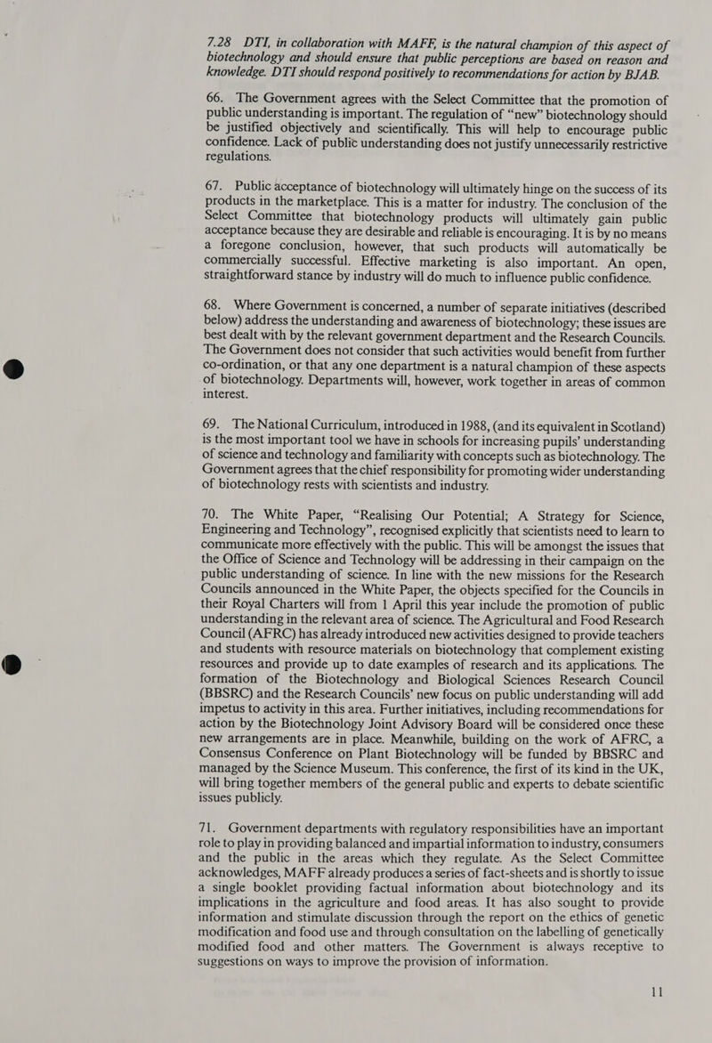 7.28 DTI, in collaboration with MAFE, is the natural champion of this aspect of biotechnology and should ensure that public perceptions are based on reason and knowledge. DTI should respond positively to recommendations for action by BJAB. 66. The Government agrees with the Select Committee that the promotion of public understanding is important. The regulation of “new” biotechnology should be justified objectively and scientifically. This will help to encourage public confidence. Lack of public understanding does not justify unnecessarily restrictive regulations. 67. Public acceptance of biotechnology will ultimately hinge on the success of its products in the marketplace. This is a matter for industry. The conclusion of the Select Committee that biotechnology products will ultimately gain public acceptance because they are desirable and reliable is encouraging. It is by no means a foregone conclusion, however, that such products will automatically be commercially successful. Effective marketing is also important. An open, straightforward stance by industry will do much to influence public confidence. 68. Where Government is concerned, a number of separate initiatives (described below) address the understanding and awareness of biotechnology; these issues are best dealt with by the relevant government department and the Research Councils. The Government does not consider that such activities would benefit from further co-ordination, or that any one department is a natural champion of these aspects of biotechnology. Departments will, however, work together in areas of common interest. 69. The National Curriculum, introduced in 1988, (and its equivalent in Scotland) is the most important tool we have in schools for increasing pupils’ understanding of science and technology and familiarity with concepts such as biotechnology. The Government agrees that the chief responsibility for promoting wider understanding of biotechnology rests with scientists and industry. 70. The White Paper, “Realising Our Potential; A Strategy for Science, Engineering and Technology”, recognised explicitly that scientists need to learn to communicate more effectively with the public. This will be amongst the issues that the Office of Science and Technology will be addressing in their campaign on the public understanding of science. In line with the new missions for the Research Councils announced in the White Paper, the objects specified for the Councils in their Royal Charters will from 1 April this year include the promotion of public understanding in the relevant area of science. The Agricultural and Food Research Council (AFRC) has already introduced new activities designed to provide teachers and students with resource materials on biotechnology that complement existing resources and provide up to date examples of research and its applications. The formation of the Biotechnology and Biological Sciences Research Council (BBSRC) and the Research Councils’ new focus on public understanding will add impetus to activity in this area. Further initiatives, including recommendations for action by the Biotechnology Joint Advisory Board will be considered once these new arrangements are in place. Meanwhile, building on the work of AFRC, a Consensus Conference on Plant Biotechnology will be funded by BBSRC and managed by the Science Museum. This conference, the first of its kind in the UK, will bring together members of the general public and experts to debate scientific issues publicly. 71. Government departments with regulatory responsibilities have an important role to play in providing balanced and impartial information to industry, consumers and the public in the areas which they regulate. As the Select Committee acknowledges, MAFF already produces a series of fact-sheets and is shortly to issue a single booklet providing factual information about biotechnology and its implications in the agriculture and food areas. It has also sought to provide information and stimulate discussion through the report on the ethics of genetic modification and food use and through consultation on the labelling of genetically modified food and other matters. The Government is always receptive to suggestions On ways to improve the provision of information. 11