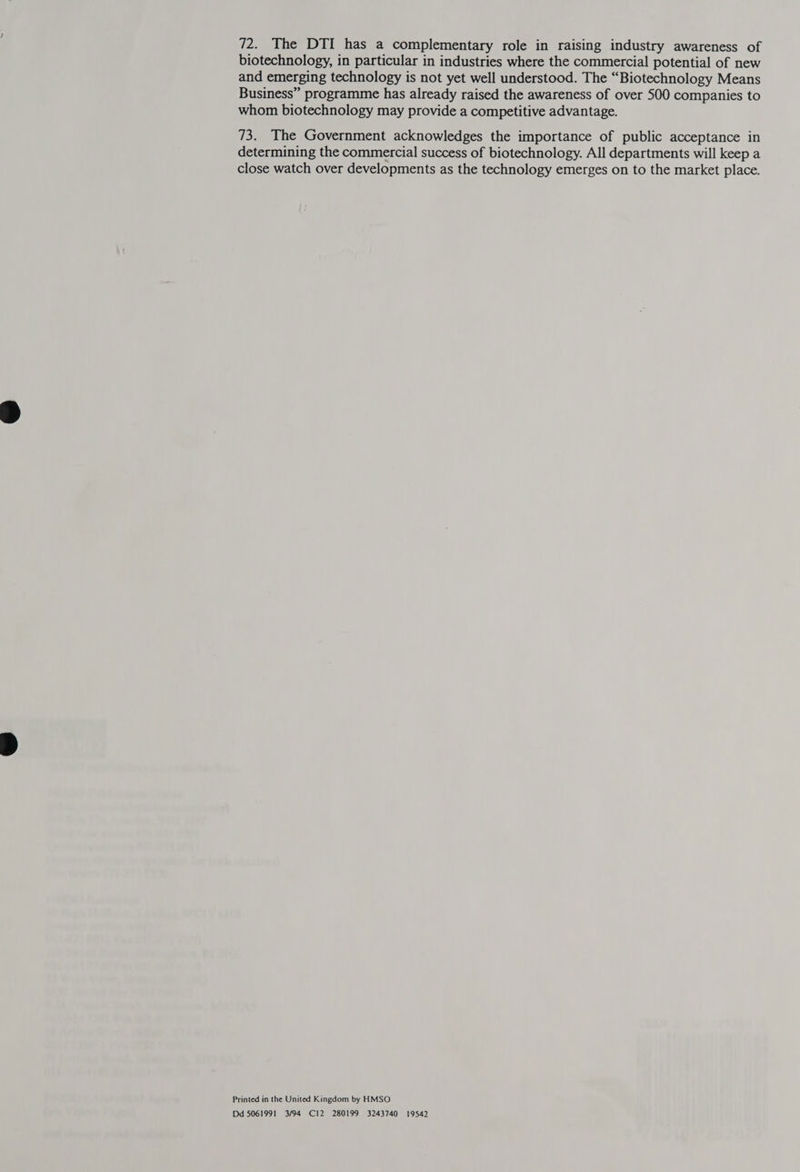 biotechnology, in particular in industries where the commercial potential of new and emerging technology is not yet well understood. The “Biotechnology Means Business” programme has already raised the awareness of over 500 companies to whom biotechnology may provide a competitive advantage. 73. The Government acknowledges the importance of public acceptance in determining the commercial success of biotechnology. All departments will keep a close watch over developments as the technology emerges on to the market place. Printed in the United Kingdom by HMSO Dd 5061991 3/94 C12 280199 3243740 19542