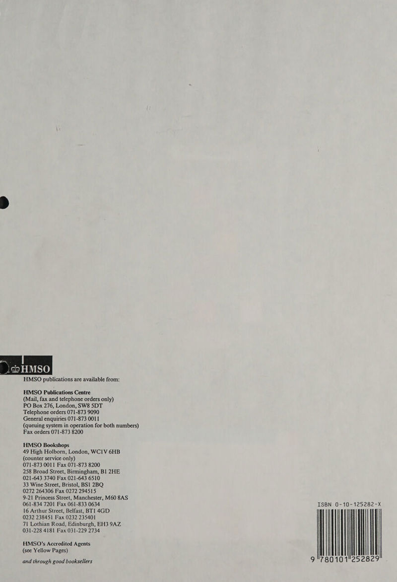 HMSO publications are available from: HMSO Publications Centre (Mail, fax and telephone orders only) PO Box 276, London, SW8 SDT Telephone orders 071-873 9090 General enquiries 071-873 0011 (queuing system in operation for both numbers) Fax orders 071-873 8200 HMSO Bookshops 49 High Holborn, London, WCIV 6HB (counter service only) 071-873 0011 Fax 071-873 8200 258 Broad Street, Birmingham, BI 2HE 021-643 3740 Fax 021-643 6510 33 Wine Street, Bristol, BS1 2BQ 0272 264306 Fax 0272 294515 9-21 Princess Street, Manchester, M60 8AS 061-834 7201 Fax 061-833 0634 16 Arthur Street, Belfast, BT 1 4GD 0232 238451 Fax 0232 235401 71 Lothian Road, Edinburgh, EH3 9AZ 031-228 4181 Fax 031-229 2734 HMS0O’s Accredited Agents (see Yellow Pages) and through good booksellers ISBN 0-10-125282-X 9°780101 {|
