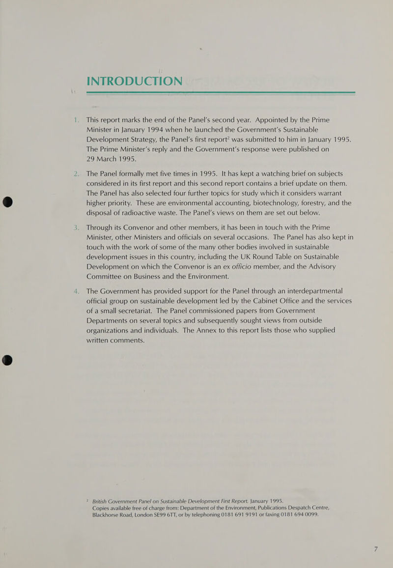 INTRODUCTION   This report marks the end of the Panel’s second year. Appointed by the Prime Minister in January 1994 when he launched the Government's Sustainable Development Strategy, the Panel's first report? was submitted to him in January 1995. The Prime Minister’s reply and the Government’s response were published on 29 March 1995. The Panel formally met five times in 1995. It has kept a watching brief on subjects considered in its first report and this second report contains a brief update on them. The Panel has also selected four further topics for study which it considers warrant higher priority. These are environmental accounting, biotechnology, forestry, and the disposal of radioactive waste. The Panel’s views on them are set out below. Through its Convenor and other members, it has been in touch with the Prime Minister, other Ministers and officials on several occasions. The Panel has also kept in touch with the work of some of the many other bodies involved in sustainable development issues in this country, including the UK Round Table on Sustainable Development on which the Convenor is an ex officio member, and the Advisory Committee on Business and the Environment. The Government has provided support for the Panel through an interdepartmental official group on sustainable development led by the Cabinet Office and the services of a small secretariat. The Panel commissioned papers from Government Departments on several topics and subsequently sought views from outside organizations and individuals. The Annex to this report lists those who supplied written comments. 2 British Government Panel on Sustainable Development First Report. January 1995. Copies available free of charge from: Department of the Environment, Publications Despatch Centre, Blackhorse Road, London SE99 6TT, or by telephoning 0181 691 9191 or faxing 0181 694 0099.