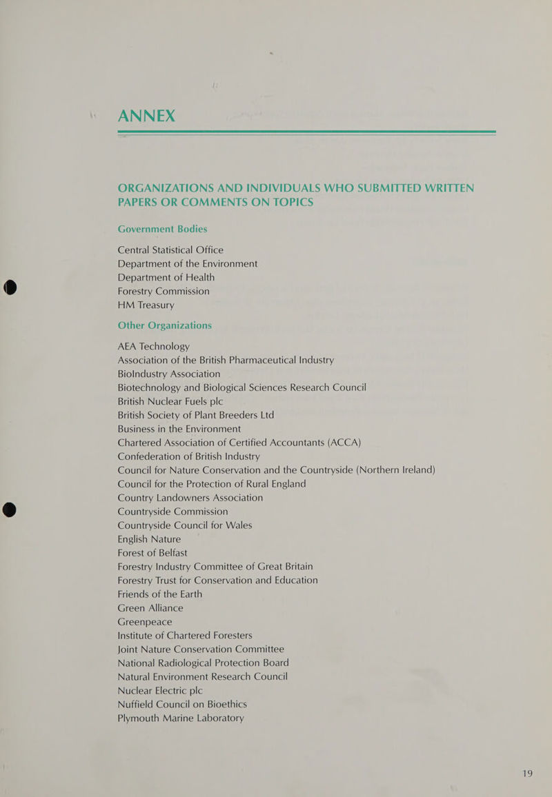 ANNEX ORGANIZATIONS AND INDIVIDUALS WHO SUBMITTED WRITTEN PAPERS OR COMMENTS ON TOPICS Government Bodies Central Statistical Office Department of the Environment Department of Health Forestry Commission HM Treasury Other Organizations AEA Technology Association of the British Pharmaceutical Industry Biolndustry Association Biotechnology and Biological Sciences Research Council British Nuclear Fuels plc British Society of Plant Breeders Ltd Business in the Environment Chartered Association of Certified Accountants (ACCA) Confederation of British Industry Council for Nature Conservation and the Countryside (Northern Ireland) Council for the Protection of Rural England Country Landowners Association Countryside Commission Countryside Council for Wales English Nature Forest of Belfast Forestry Industry Committee of Great Britain Forestry Trust for Conservation and Education Friends of the Earth Green Alliance Greenpeace Institute of Chartered Foresters Joint Nature Conservation Committee National Radiological Protection Board Natural Environment Research Council Nuclear Electric plc Nuffield Council on Bioethics Plymouth Marine Laboratory he)