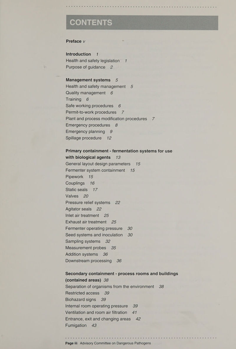  Introduction 17 Health and safety legislation 1 Purpose of guidance 2 Management systems 5 Health and safety management 5 Quality management 6 Training 6 Safe working procedures 6 Permit-to-work procedures 7 Plant and process modification procedures 7 Emergency procedures 8 Emergency planning 9 Spillage procedure 12 Primary containment - fermentation systems for use with biological agents 13 General layout design parameters 15 Fermenter system containment 15 Pipework 15 Couplings 16 Static seals 17 Valves 20 Pressure relief systems 22 Agitator seals 22 Inlet air treatment 25 Exhaust air treatment 25 Fermenter operating pressure 30 Seed systems and inoculation 30 Sampling systems 32 Measurement probes 35 Addition systems 36 Downstream processing 36 Secondary containment - process rooms and buildings (contained areas) 38 Separation of organisms from the environment 38 Restricted access 39 Biohazard signs 39 Internal room operating pressure 39 Ventilation and room air filtration 47 Entrance, exit and changing areas 42 Fumigation 43 SEipetie (el eisl pists elinivelis (a liclis im! 6s 4.60.8 \6 oe (6. 61.6 61) 618 6) sis ie) 9! $i) 16) @! 6,6: 0 ‘ee ©. je) 6) 656. 6: © 16: &lt;6 10 © 0 &lt;6, ‘0