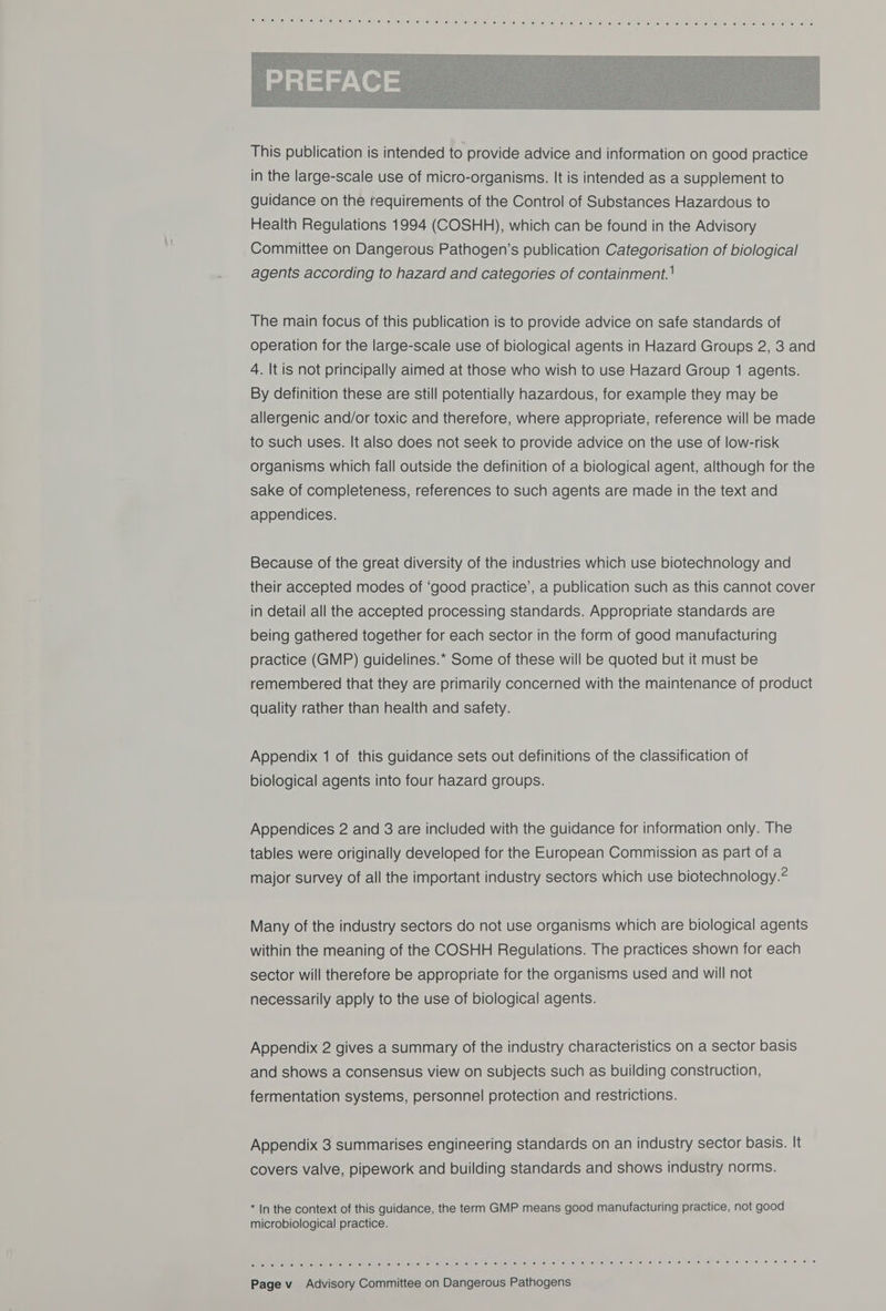  The main focus of this publication is to provide advice on safe standards of operation for the large-scale use of biological agents in Hazard Groups 2, 3 and 4. It is not principally aimed at those who wish to use Hazard Group 1 agents. By definition these are still potentially hazardous, for example they may be allergenic and/or toxic and therefore, where appropriate, reference will be made to such uses. It also does not seek to provide advice on the use of low-risk organisms which fall outside the definition of a biological agent, although for the sake of completeness, references to such agents are made in the text and appendices. Because of the great diversity of the industries which use biotechnology and their accepted modes of ‘good practice’, a publication such as this cannot cover in detail all the accepted processing standards. Appropriate standards are being gathered together for each sector in the form of good manufacturing practice (GMP) guidelines.* Some of these will be quoted but it must be remembered that they are primarily concerned with the maintenance of product quality rather than health and safety. Appendix 1 of this guidance sets out definitions of the classification of biological agents into four hazard groups. Appendices 2 and 3 are included with the guidance for information only. The tables were originally developed for the European Commission as part of a major survey of all the important industry sectors which use biotechnology.? Many of the industry sectors do not use organisms which are biological agents within the meaning of the COSHH Regulations. The practices shown for each sector will therefore be appropriate for the organisms used and will not necessarily apply to the use of biological agents. Appendix 2 gives a summary of the industry characteristics on a sector basis and shows a consensus view on subjects such as building construction, fermentation systems, personnel protection and restrictions. Appendix 3 summarises engineering standards on an industry sector basis. It covers valve, pipework and building standards and shows industry norms. * In the context of this guidance, the term GMP means good manufacturing practice, not good microbiological practice. Cac h rch ce anGh Nick cist alven a’ stitial af aie) cals)is 7 s-a)-0 s*elkel wie: 8 0) elve sel ee, so) | 018 6 8! is) Xel sel ee) 6 8) 6! 8 @) 9 8) ©