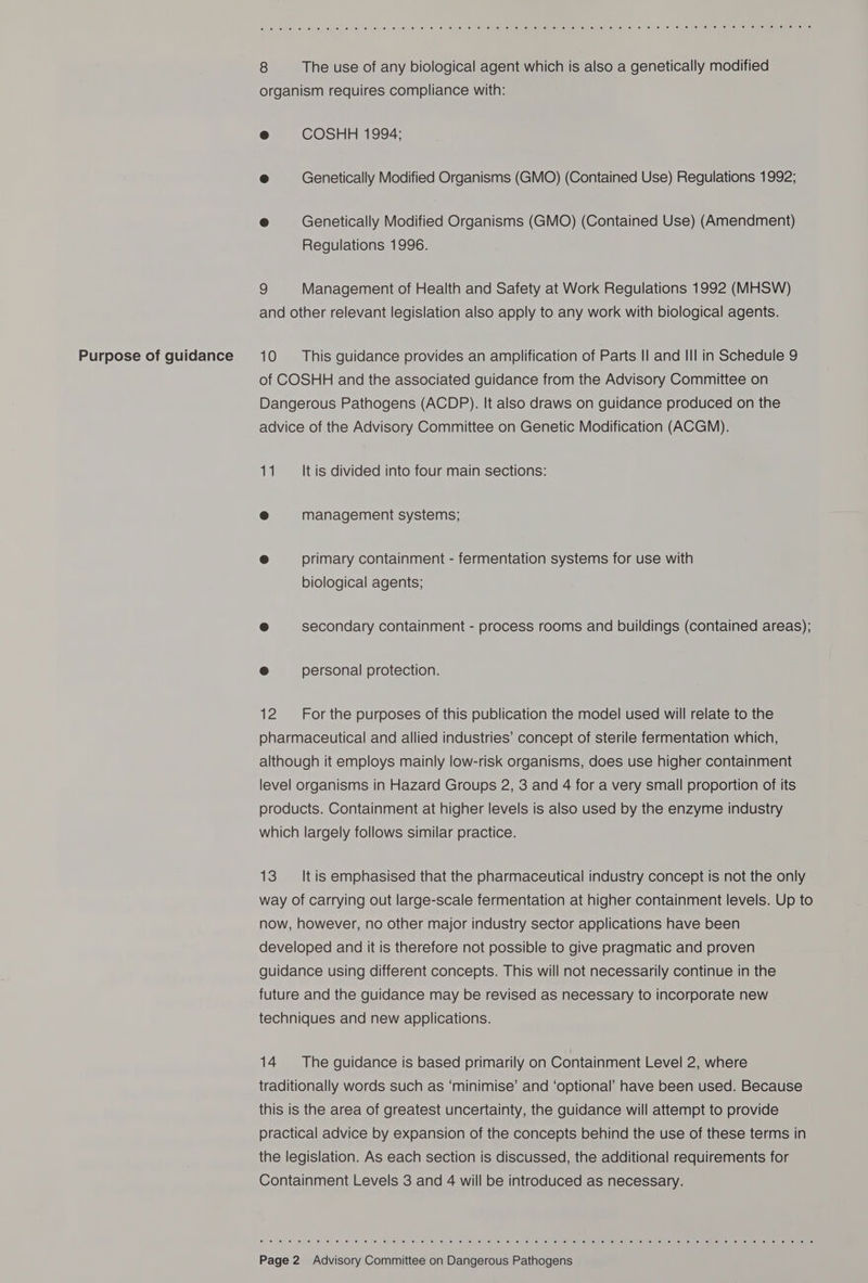 Purpose of guidance 8 The use of any biological agent which is also a genetically modified organism requires compliance with: e COSHH 1994; e Genetically Modified Organisms (GMO) (Contained Use) Regulations 1992; e Genetically Modified Organisms (GMO) (Contained Use) (Amendment) Regulations 1996. 9 Management of Health and Safety at Work Regulations 1992 (MHSW) and other relevant legislation also apply to any work with biological agents. 10 This guidance provides an amplification of Parts II and III in Schedule 9 of COSHH and the associated guidance from the Advisory Committee on Dangerous Pathogens (ACDP). It also draws on guidance produced on the advice of the Advisory Committee on Genetic Modification (ACGM). 5. It is divided into four main sections: ® management systems; e primary containment - fermentation systems for use with biological agents; e secondary containment - process rooms and buildings (contained areas); e personal protection. 12 For the purposes of this publication the model used will relate to the pharmaceutical and allied industries’ concept of sterile fermentation which, although it employs mainly low-risk organisms, does use higher containment level organisms in Hazard Groups 2, 3 and 4 for a very small proportion of its products. Containment at higher levels is also used by the enzyme industry which largely follows similar practice. 13 ‘It is emphasised that the pharmaceutical industry concept is not the only way of carrying out large-scale fermentation at higher containment levels. Up to now, however, no other major industry sector applications have been developed and it is therefore not possible to give pragmatic and proven guidance using different concepts. This will not necessarily continue in the future and the guidance may be revised as necessary to incorporate new techniques and new applications. 14. +The guidance is based primarily on Containment Level 2, where traditionally words such as ‘minimise’ and ‘optional’ have been used. Because this is the area of greatest uncertainty, the guidance will attempt to provide practical advice by expansion of the concepts behind the use of these terms in the legislation. As each section is discussed, the additional requirements for Containment Levels 3 and 4 will be introduced as necessary. Ce So a Sa TOC TO YO OC TU TO ST a Sr Ye a ee Ce CC CCC th Cec) ce CleGert ce Oo che od Ct ee Goeth io om
