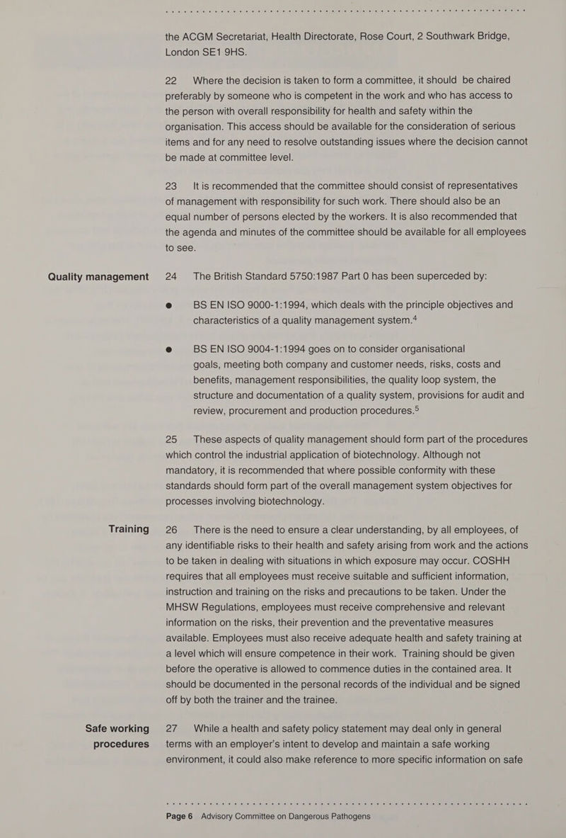 Quality management Training Safe working procedures Cur recy MY RT OF Omen ty 4h &lt;P Ci te Oe FI Oh Oe ON ty Or ry CR ICY On Os Che OO OO FS) SON Ds) GG the ACGM Secretariat, Health Directorate, Rose Court, 2 Southwark Bridge, London SE1 9HS. 22 Where the decision is taken to form a committee, it should be chaired preferably by someone who is competent in the work and who has access to the person with overall responsibility for health and safety within the organisation. This access should be available for the consideration of serious items and for any need to resolve outstanding issues where the decision cannot be made at committee level. 23 ‘It is recommended that the committee should consist of representatives of management with responsibility for such work. There should also be an equal number of persons elected by the workers. It is also recommended that the agenda and minutes of the committee should be available for all employees to see. 24 ‘The British Standard 5750:1987 Part 0 has been superceded by: &amp; BS EN ISO 9000-1:1994, which deals with the principle objectives and characteristics of a quality management system.* e BS EN ISO 9004-1:1994 goes on to consider organisational goals, meeting both company and customer needs, risks, costs and benefits, management responsibilities, the quality loop system, the structure and documentation of a quality system, provisions for audit and review, procurement and production procedures.° 25 ‘These aspects of quality management should form part of the procedures which control the industrial application of biotechnology. Although not mandatory, it is recommended that where possible conformity with these standards should form part of the overall management system objectives for processes involving biotechnology. 26 ‘There is the need to ensure a clear understanding, by all employees, of any identifiable risks to their health and safety arising from work and the actions to be taken in dealing with situations in which exposure may occur. COSHH requires that all employees must receive suitable and sufficient information, instruction and training on the risks and precautions to be taken. Under the MHSW Regulations, employees must receive comprehensive and relevant information on the risks, their prevention and the preventative measures available. Employees must also receive adequate health and safety training at a level which will ensure competence in their work. Training should be given before the operative is allowed to commence duties in the contained area. It should be documented in the personal records of the individual and be signed off by both the trainer and the trainee. 27 While a health and safety policy statement may deal only in general terms with an employer's intent to develop and maintain a safe working environment, it could also make reference to more specific information on safe © © E) 16, [a SO © 0 @ 10) Oe) Si € @ 10; 0) Jay ©: (0 Le: (0: 'e: 6) Ip) (a) ie 0, ey se) @ .@) eel ele) 6) lelveile) lemisise mele lel a meMaulelteliel eel /éite’ is (a