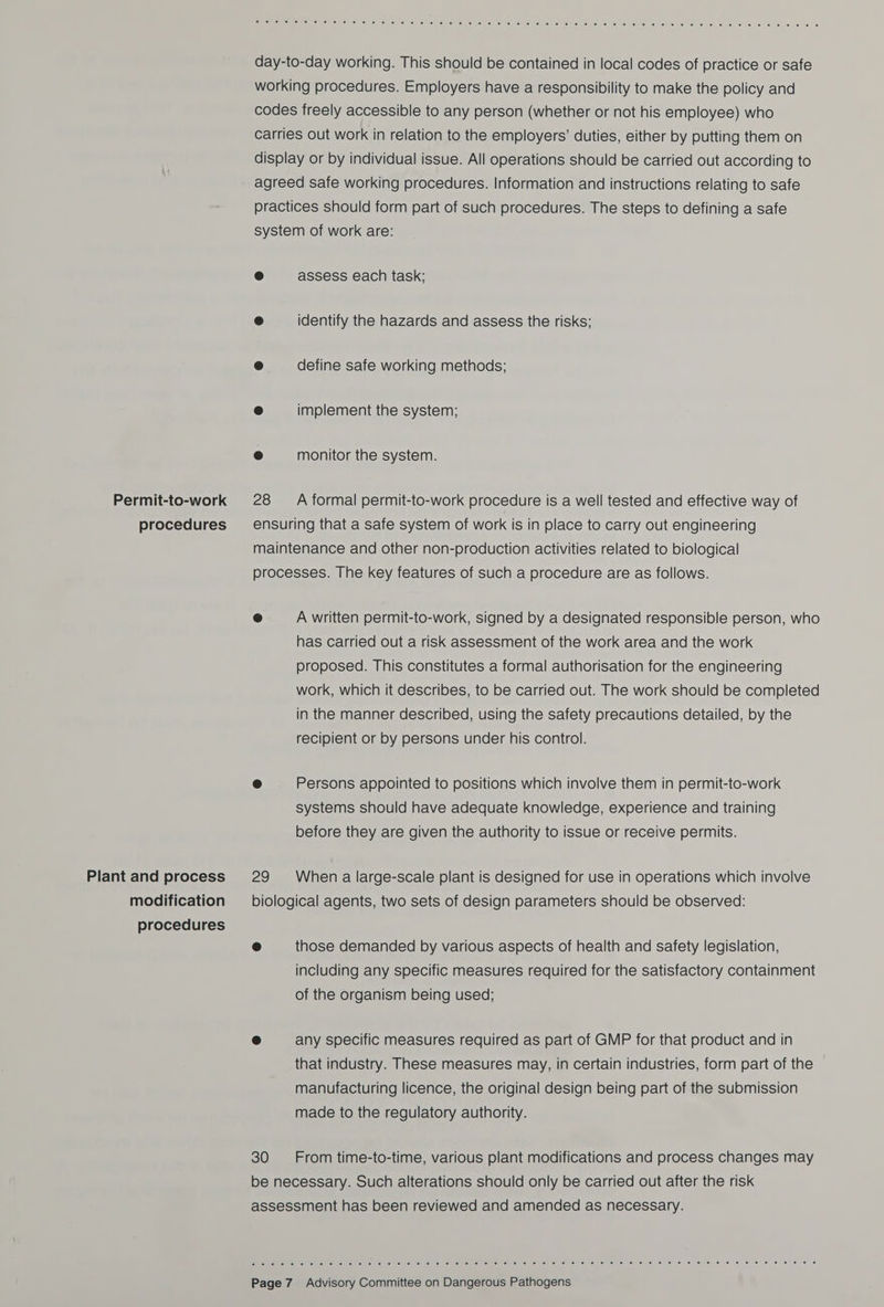 Permit-to-work procedures Plant and process modification procedures en eeCee one. 560.6, 0s). (elie) is. ie) isu mel (sie Nenu aot euialite Me ubiies ellie e nie) a) celal in) Mul a) felt te: (|S) (e760 lecnee e. e/ 6. Jaros ce) elke. cs day-to-day working. This should be contained in local codes of practice or safe working procedures. Employers have a responsibility to make the policy and codes freely accessible to any person (whether or not his employee) who carries out work in relation to the employers’ duties, either by putting them on display or by individual issue. All operations should be carried out according to agreed safe working procedures. Information and instructions relating to safe practices should form part of such procedures. The steps to defining a safe system of work are: ® assess each task; ® identify the hazards and assess the risks; ® define safe working methods; @ implement the system; e monitor the system. 28 A formal permit-to-work procedure is a well tested and effective way of ensuring that a safe system of work is in place to carry out engineering maintenance and other non-production activities related to biological processes. The key features of such a procedure are as follows. ® A written permit-to-work, signed by a designated responsible person, who has carried out a risk assessment of the work area and the work proposed. This constitutes a formal authorisation for the engineering work, which it describes, to be carried out. The work should be completed in the manner described, using the safety precautions detailed, by the recipient or by persons under his control. @ Persons appointed to positions which involve them in permit-to-work systems should have adequate knowledge, experience and training before they are given the authority to issue or receive permits. 29 When a large-scale plant is designed for use in operations which involve biological agents, two sets of design parameters should be observed: ® those demanded by various aspects of health and safety legislation, including any specific measures required for the satisfactory containment of the organism being used; @ any specific measures required as part of GMP for that product and in that industry. These measures may, in certain industries, form part of the manufacturing licence, the original design being part of the submission made to the regulatory authority. 30 From time-to-time, various plant modifications and process changes may be necessary. Such alterations should only be carried out after the risk assessment has been reviewed and amended as necessary. Gtchrsitatrs) eu Sire sue) sires! se) 6) si ieiie: fa) eo wilmiew ve teine) 8) -e; (9) Ue) «0 6) Smite esa) © [5 [6 eS (6) 6: (6) (8 (6 (0 6 [6 0:6 “e186 6 8 ee @