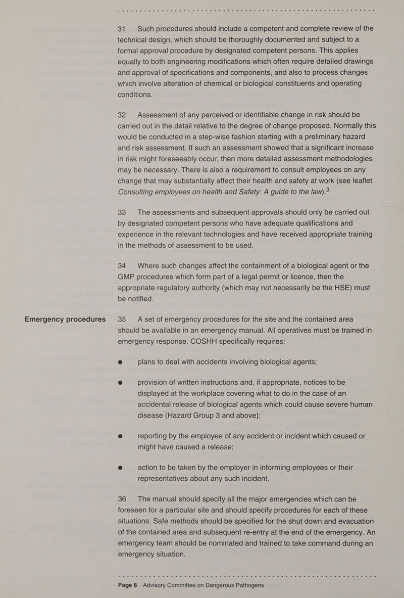 Emergency procedures &amp;, ee (@) 6) sitet oe lm e: .erfer a, (ee; leivie ‘@) (ef teie) a 90 ef oles teh ef ele) ies is he, (e)veliis) (0) Je) 0; 16) (6) “e1 (ei) ,e) Jenne? (ales om enleleuie: enous) (els) 31 Such procedures should include a competent and complete review of the technical design, which should be thoroughly documented and subject to a formal approval procedure by designated competent persons. This applies equally to both engineering modifications which often require detailed drawings and approval of specifications and components, and also to process changes which involve alteration of chemical or biological constituents and operating conditions. 32 Assessment of any perceived or identifiable change in risk should be carried out in the detail relative to the degree of change proposed. Normally this would be conducted in a step-wise fashion starting with a preliminary hazard and risk assessment. If such an assessment showed that a significant increase in risk might foreseeably occur, then more detailed assessment methodologies may be necessary. There is also a requirement to consult employees on any change that may substantially affect their health and safety at work (see leaflet Consulting employees on health and Safety: A guide to the law).9 33 The assessments and subsequent approvals should only be carried out by designated competent persons who have adequate qualifications and experience in the relevant technologies and have received appropriate training in the methods of assessment to be used. 34 Where such changes affect the containment of a biological agent or the GMP procedures which form part of a legal permit or licence, then the appropriate regulatory authority (which may not necessarily be the HSE) must be notified. 35 A set of emergency procedures for the site and the contained area should be available in an emergency manual. All operatives must be trained in emergency response. COSHH specifically requires: o plans to deal with accidents involving biological agents; e provision of written instructions and, if appropriate, notices to be displayed at the workplace covering what to do in the case of an accidental release of biological agents which could cause severe human disease (Hazard Group 3 and above); @ reporting by the employee of any accident or incident which caused or might have caused a release; @ action to be taken by the employer in informing employees or their representatives about any such incident. 36 The manual should specify all the major emergencies which can be foreseen for a particular site and should specify procedures for each of these situations. Safe methods should be specified for the shut down and evacuation of the contained area and subsequent re-entry at the end of the emergency. An emergency team should be nominated and trained to take command during an emergency situation. oe) Oy ef fe) we. (oe ei cel we) so) oe) 6) 91 01-0! 0: 6) Le! lee: 10” (ol 4) 6) 0: 0) ehieh eo) © 0) 0) 0) ee) pie) ie) ele efles (el enie) eiieliemiel ieee)