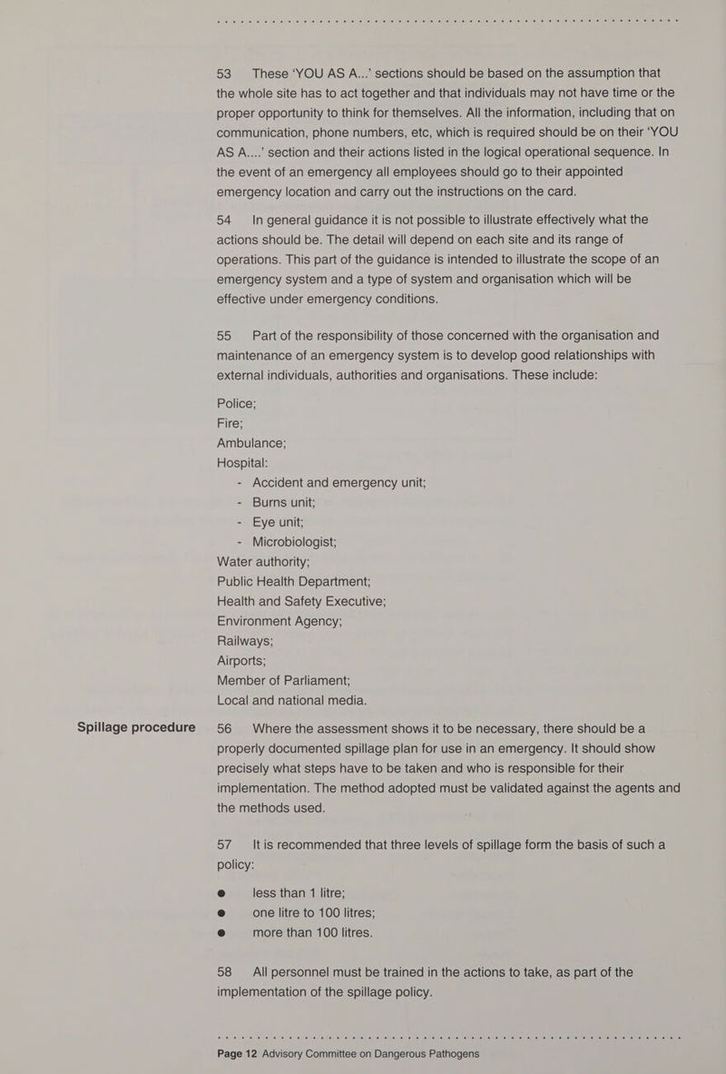 Spillage procedure e701. 6 je) iw (el fav isi ce. jen ce jer iey sey le: .6: Je) ie ge: Je: def ie) (ence! is) fet ge) iene ie/Meliie) [e: ce sey fl (el 16 (eke. Us) (6) tellie el leuue! mere ne miouse! fences leule ma, 16 53 These ‘YOU AS A...’ sections should be based on the assumption that the whole site has to act together and that individuals may not have time or the proper opportunity to think for themselves. All the information, including that on communication, phone numbers, etc, which is required should be on their ‘YOU AS A....’ section and their actions listed in the logical operational sequence. In the event of an emergency all employees should go to their appointed emergency location and carry out the instructions on the card. 54 In general guidance it is not possible to illustrate effectively what the actions should be. The detail will depend on each site and its range of operations. This part of the guidance is intended to illustrate the scope of an emergency system and a type of system and organisation which will be effective under emergency conditions. 55 Part of the responsibility of those concerned with the organisation and maintenance of an emergency system is to develop good relationships with external individuals, authorities and organisations. These include: Police; Fire; Ambulance; Hospital: - Accident and emergency unit; - Burns unit; - Eye unit; - Microbiologist; Water authority; Public Health Department; Health and Safety Executive; Environment Agency; Railways; Airports; Member of Parliament; Local and national media. 56 Where the assessment shows it to be necessary, there should be a properly documented spillage plan for use in an emergency. It should show precisely what steps have to be taken and who is responsible for their implementation. The method adopted must be validated against the agents and the methods used. 57 It is recommended that three levels of spillage form the basis of such a policy: e less than 1 litre; @ one litre to 100 litres; @ more than 100 litres. 58 All personnel must be trained in the actions to take, as part of the implementation of the spillage policy. eo 6 2 6 0 6 oe 6 8 6 8 em Oe 6 0 6 6 © 0 © ee © 6 8 8 8 oe 8 wm 0 ee 6 8 6 © 6 le 6) 0 © 1a! 8) 0) © 5) le 6) 6 © 6, # © 6 ©