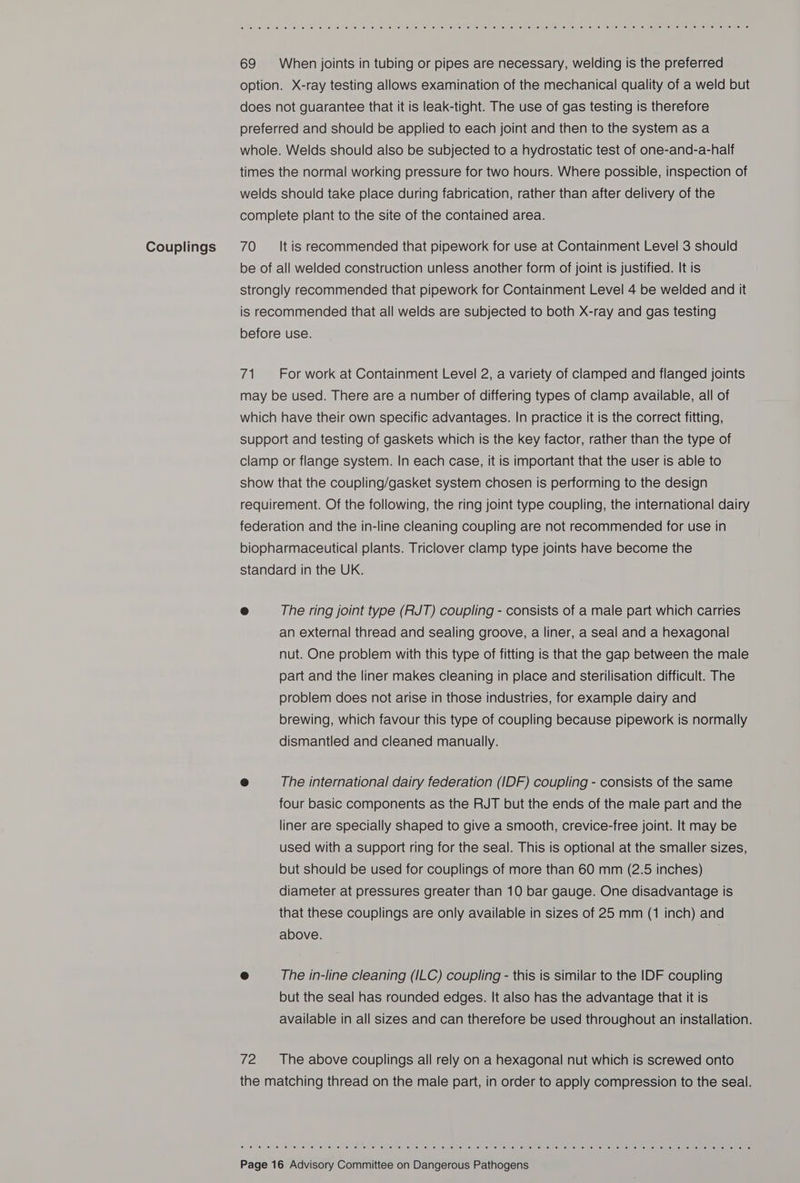 Couplings 69 When joints in tubing or pipes are necessary, welding is the preferred option. X-ray testing allows examination of the mechanical quality of a weld but does not guarantee that it is leak-tight. The use of gas testing is therefore preferred and should be applied to each joint and then to the system as a whole. Welds should also be subjected to a hydrostatic test of one-and-a-half times the normal working pressure for two hours. Where possible, inspection of welds should take place during fabrication, rather than after delivery of the complete plant to the site of the contained area. 70 ‘It is recommended that pipework for use at Containment Level 3 should be of all welded construction unless another form of joint is justified. It is strongly recommended that pipework for Containment Level 4 be welded and it is recommended that all welds are subjected to both X-ray and gas testing before use. 71 For work at Containment Level 2, a variety of clamped and flanged joints may be used. There are a number of differing types of clamp available, all of which have their own specific advantages. In practice it is the correct fitting, support and testing of gaskets which is the key factor, rather than the type of clamp or flange system. In each case, it is important that the user is able to show that the coupling/gasket system chosen is performing to the design requirement. Of the following, the ring joint type coupling, the international dairy federation and the in-line cleaning coupling are not recommended for use in biopharmaceutical plants. Triclover clamp type joints have become the standard in the UK. e The ring joint type (RJT) coupling - consists of a male part which carries an external thread and sealing groove, a liner, a seal and a hexagonal nut. One problem with this type of fitting is that the gap between the male part and the liner makes cleaning in place and sterilisation difficult. The problem does not arise in those industries, for example dairy and brewing, which favour this type of coupling because pipework is normally dismantled and cleaned manually. e The international dairy federation (IDF) coupling - consists of the same four basic components as the RJT but the ends of the male part and the liner are specially shaped to give a smooth, crevice-free joint. It may be used with a support ring for the seal. This is optional at the smaller sizes, but should be used for couplings of more than 60 mm (2.5 inches) diameter at pressures greater than 10 bar gauge. One disadvantage is that these couplings are only available in sizes of 25 mm (1 inch) and above. © The in-line cleaning (ILC) coupling - this is similar to the IDF coupling but the seal has rounded edges. It also has the advantage that it is available in all sizes and can therefore be used throughout an installation. 72 The above couplings all rely on a hexagonal nut which is screwed onto the matching thread on the male part, in order to apply compression to the seal. © 0) 6) 0) 6) Oh ce: fe” e) <a) in; ei “ai “ee ©: Je) <6) fe lo 0) 10 io io 0) 6) 0) @: ol ee) o) 18) © 0) 6 0) @ (eine (s, 0 10) e710) \e' lelle) le. celielies ‘© lel elle: is