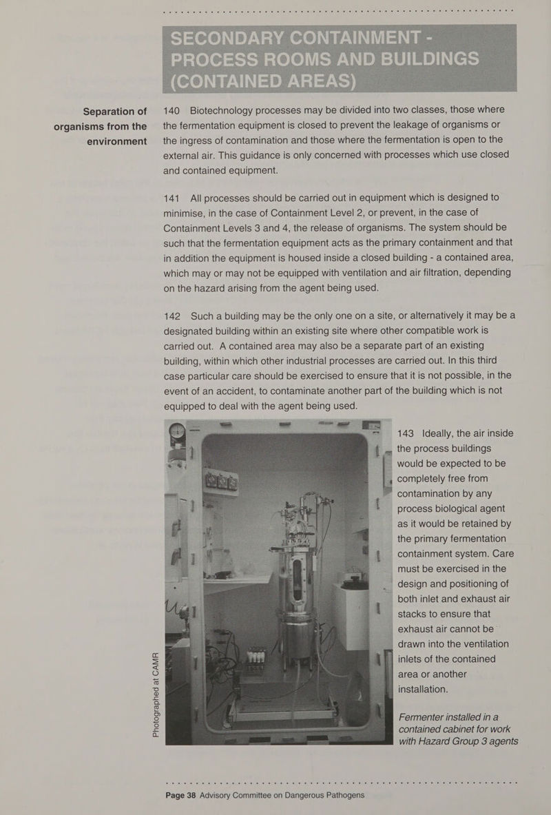 Separation of organisms from the environment Photographed at CAMR   140 Biotechnology processes may be divided into two classes, those where the fermentation equipment is closed to prevent the leakage of organisms or the ingress of contamination and those where the fermentation is open to the external air. This guidance is only concerned with processes which use closed and contained equipment. 141 All processes should be carried out in equipment which is designed to minimise, in the case of Containment Level 2, or prevent, in the case of Containment Levels 3 and 4, the release of organisms. The system should be such that the fermentation equipment acts as the primary containment and that in addition the equipment is housed inside a closed building - a contained area, which may or may not be equipped with ventilation and air filtration, depending on the hazard arising from the agent being used. 142 Such a building may be the only one on a site, or alternatively it may be a designated building within an existing site where other compatible work is carried out. A contained area may also be a separate part of an existing building, within which other industrial processes are carried out. In this third case particular care should be exercised to ensure that it is not possible, in the event of an accident, to contaminate another part of the building which is not equipped to deal with the agent being used. 143 Ideally, the air inside the process buildings would be expected to be completely free from contamination by any process biological agent as it would be retained by _ the primary fermentation _ containment system. Care __ must be exercised in the _ design and positioning of both inlet and exhaust air stacks to ensure that exhaust air cannot be drawn into the ventilation inlets of the contained area or another installation. Fermenter installed in a contained cabinet for work with Hazard Group 3 agents 0) an se. SD ef fe: fe: (6 6; o) ep.0: 1m ‘oe. le) 0) je; &lt;6) (ei &lt;o; @: 0) ta! (0) ©) (6 Sj ei 4) ‘#) “W lel ©) le) &lt;0) 16) 8) ter /e) fe) one) 6) [e) (6) (0) fe) el oe) Jolie) eulen er (elke)