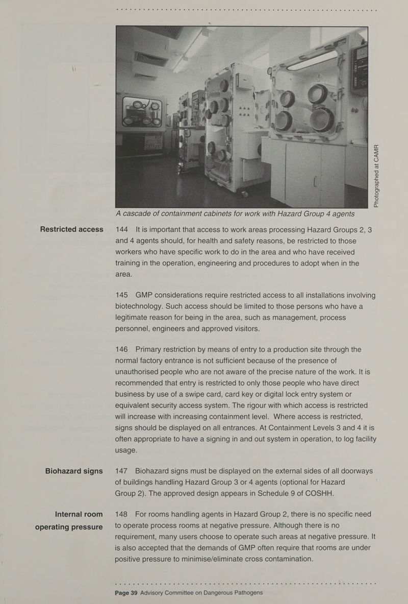Restricted access Biohazard signs Internal room operating pressure  cera a ane nee) euro Eee ils) 6) rel ferns) (6: @, lene) elie) (elle) (elle ie/krey ie! Ge) (si We) fal (6. 10) 1e) (6) *@) isl ce. &lt;e. .6. 6. 6) \@: 1) (0) J8) ©) 6. 6) 16. .@ te 6 fe Nee ‘et eo Photographed at CAMR  A cascade of containment cabinets for work with Hazard Group 4 agents 144 It is important that access to work areas processing Hazard Groups 2, 3 and 4 agents should, for health and safety reasons, be restricted to those workers who have specific work to do in the area and who have received training in the operation, engineering and procedures to adopt when in the area. 145 GMP considerations require restricted access to all installations involving biotechnology. Such access should be limited to those persons who have a legitimate reason for being in the area, such as management, process personnel, engineers and approved visitors. 146 Primary restriction by means of entry to a production site through the normal factory entrance is not sufficient because of the presence of unauthorised people who are not aware of the precise nature of the work. It is recommended that entry is restricted to only those people who have direct business by use of a swipe card, card key or digital lock entry system or equivalent security access system. The rigour with which access is restricted will increase with increasing containment level. Where access is restricted, signs should be displayed on all entrances. At Containment Levels 3 and 4 it is often appropriate to have a signing in and out system in operation, to log facility usage. 147 Biohazard signs must be displayed on the external sides of all doorways of buildings handling Hazard Group 3 or 4 agents (optional for Hazard Group 2). The approved design appears in Schedule 9 of COSHH. 148 For rooms handling agents in Hazard Group 2, there is no specific need to operate process rooms at negative pressure. Although there is no requirement, many users choose to operate such areas at negative pressure. It is also accepted that the demands of GMP often require that rooms are under positive pressure to minimise/eliminate cross contamination. Rain SiMe) ele) wees ‘obs lies louie in lis Uses elke! Sis isle ie ie. 6 6 @ (6) e lice le 6 0.6 8 © 0 sie a BQ is 6 vie. 0 © ©