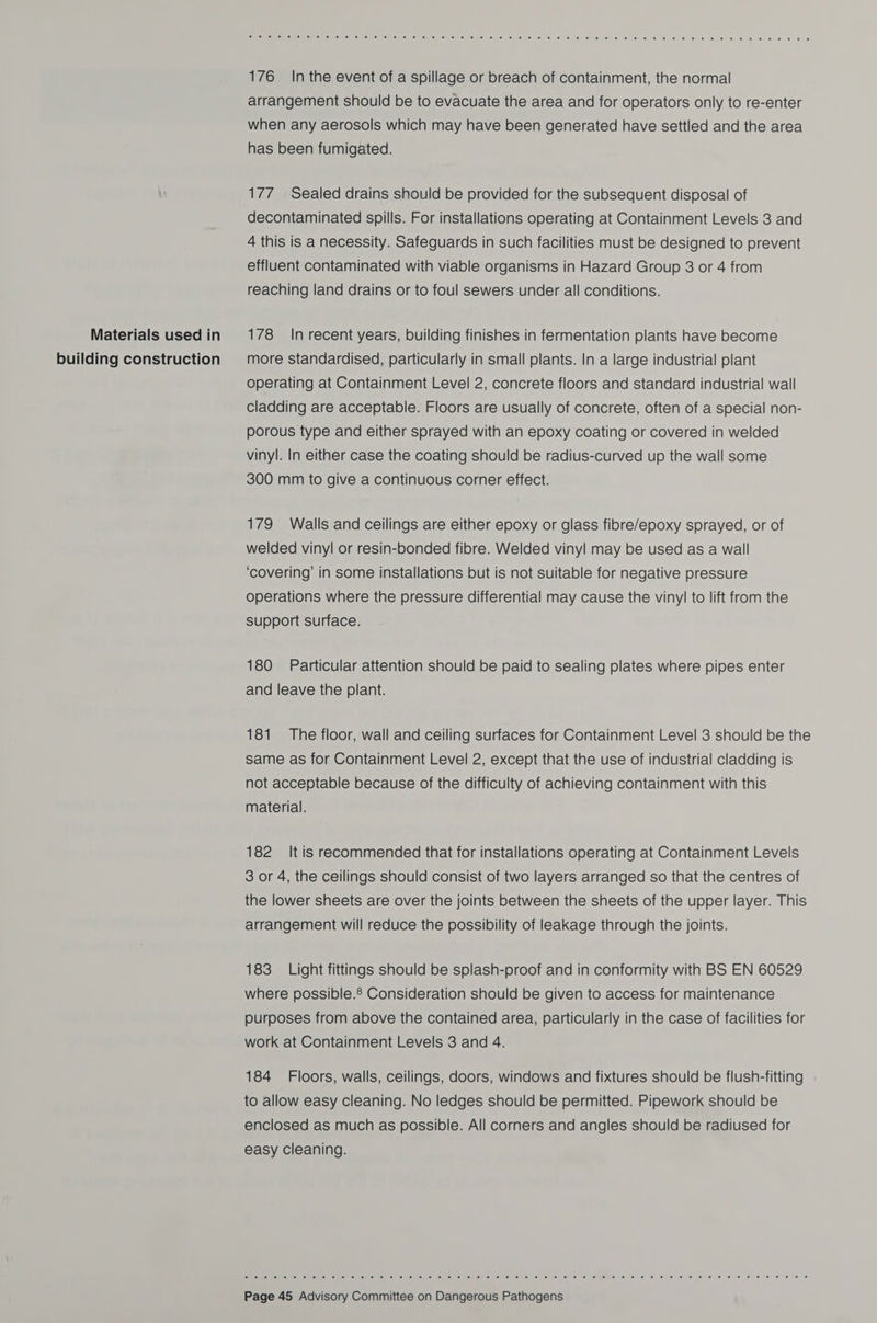 Materials used in building construction &lt;pssT aS Ree OmieW ener si ee) ei eels) sieel 160UAL ial sles (e7 le. 9) (pl le Tejieinei6. ae) ‘ails’ &lt;a) le lce\ Je) ss 656: 6) 6 &lt;6 (616 ae @ © « @ © * e% 6 176 In the event of a spillage or breach of containment, the normal arrangement should be to evacuate the area and for operators only to re-enter when any aerosols which may have been generated have settled and the area has been fumigated. 177 Sealed drains should be provided for the subsequent disposal of decontaminated spills. For installations operating at Containment Levels 3 and 4 this is a necessity. Safeguards in such facilities must be designed to prevent effluent contaminated with viable organisms in Hazard Group 3 or 4 from reaching land drains or to foul sewers under all conditions. 178 In recent years, building finishes in fermentation plants have become more standardised, particularly in small plants. In a large industrial plant operating at Containment Level 2, concrete floors and standard industrial wall cladding are acceptable. Floors are usually of concrete, often of a special non- porous type and either sprayed with an epoxy coating or covered in welded vinyl. In either case the coating should be radius-curved up the wall some 300 mm to give a continuous corner effect. 179 Walls and ceilings are either epoxy or glass fibre/epoxy sprayed, or of welded vinyl or resin-bonded fibre. Welded vinyl may be used as a wall ‘covering’ in some installations but is not suitable for negative pressure operations where the pressure differential may cause the viny] to lift from the support surface. 180 Particular attention should be paid to sealing plates where pipes enter and leave the plant. 181 The floor, wall and ceiling surfaces for Containment Level 3 should be the same as for Containment Level 2, except that the use of industrial cladding is not acceptable because of the difficulty of achieving containment with this material. 182 It is recommended that for installations operating at Containment Levels 3 or 4, the ceilings should consist of two layers arranged so that the centres of the lower sheets are over the joints between the sheets of the upper layer. This arrangement will reduce the possibility of leakage through the joints. 183 Light fittings should be splash-proof and in conformity with BS EN 60529 where possible.® Consideration should be given to access for maintenance purposes from above the contained area, particularly in the case of facilities for work at Containment Levels 3 and 4. 184 Floors, walls, ceilings, doors, windows and fixtures should be flush-fitting to allow easy cleaning. No ledges should be permitted. Pipework should be enclosed as much as possible. All corners and angles should be radiused for easy cleaning. ais eeiel e iellé, 6) 6 (Sf .¢) l= (ss) se) sie |6 6) Ke 16) o) ke: e's) 16) (6 36 (010 (¢) 0) 6 6 cee is) @ 6) '6 6 10) “6, fo 06 6 je 2 6 ».\0 6 6 8) 0