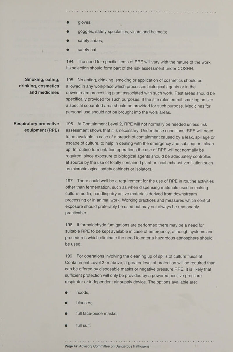 Smoking, eating, drinking, cosmetics and medicines Respiratory protective equipment (RPE) Bama en emo on one en ees ey am sears {Vise ONG) 169 Ole) |.8) 10) S66), 16) (0) 16) el ele} (el ai (6) (6) es! sé, 56: \e; (elo te. 6) @ 1a) @ 6 ese, © ei fe fee, e gloves; ® goggles, safety spectacles, visors and helmets; e safety shoes; © safety hat. 194 The need for specific items of PPE will vary with the nature of the work. Its selection should form part of the risk assessment under COSHH. 195 No eating, drinking, smoking or application of cosmetics should be allowed in any workplace which processes biological agents or in the downstream processing plant associated with such work. Rest areas should be specifically provided for such purposes. If the site rules permit smoking on site a special separated area should be provided for such purpose. Medicines for personal use should not be brought into the work areas. 196 At Containment Level 2, RPE will not normally be needed unless risk assessment shows that it is necessary. Under these conditions, RPE will need to be available in case of a breach of containment caused by a leak, spillage or escape of culture, to help in dealing with the emergency and subsequent clean up. In routine fermentation operations the use of RPE will not normally be required, since exposure to biological agents should be adequately controlled at source by the use of totally contained plant or local exhaust ventilation such as microbiological safety cabinets or isolators. 197 There could well be a requirement for the use of RPE in routine activities other than fermentation, such as when dispensing materials used in making culture media, handling dry active materials derived from downstream processing or in animal work. Working practices and measures which control exposure should preferably be used but may not always be reasonably practicable. 198 If formaldehyde fumigations are performed there may be a need for suitable RPE to be kept available in case of emergency, although systems and procedures which eliminate the need to enter a hazardous atmosphere should be used. 199 For operations involving the cleaning up of spills of culture fluids at Containment Level 2 or above, a greater level of protection will be required than can be offered by disposable masks or negative pressure RPE. It is likely that sufficient protection will only be provided by a powered positive pressure respirator or independent air supply device. The options available are: fe) hoods; e blouses; 8 full face-piece masks; () full suit. Gn Giana 1 (ol ei (elim. (a) sie ates ei ee) ef elle) (ayes elie: (ee) 6 6: 6 e116 fe- « 6 6 le’ 8) © 6 6) 0 6 © 'c 0 6 © © 8 2 6 «6 0 6 6 ©