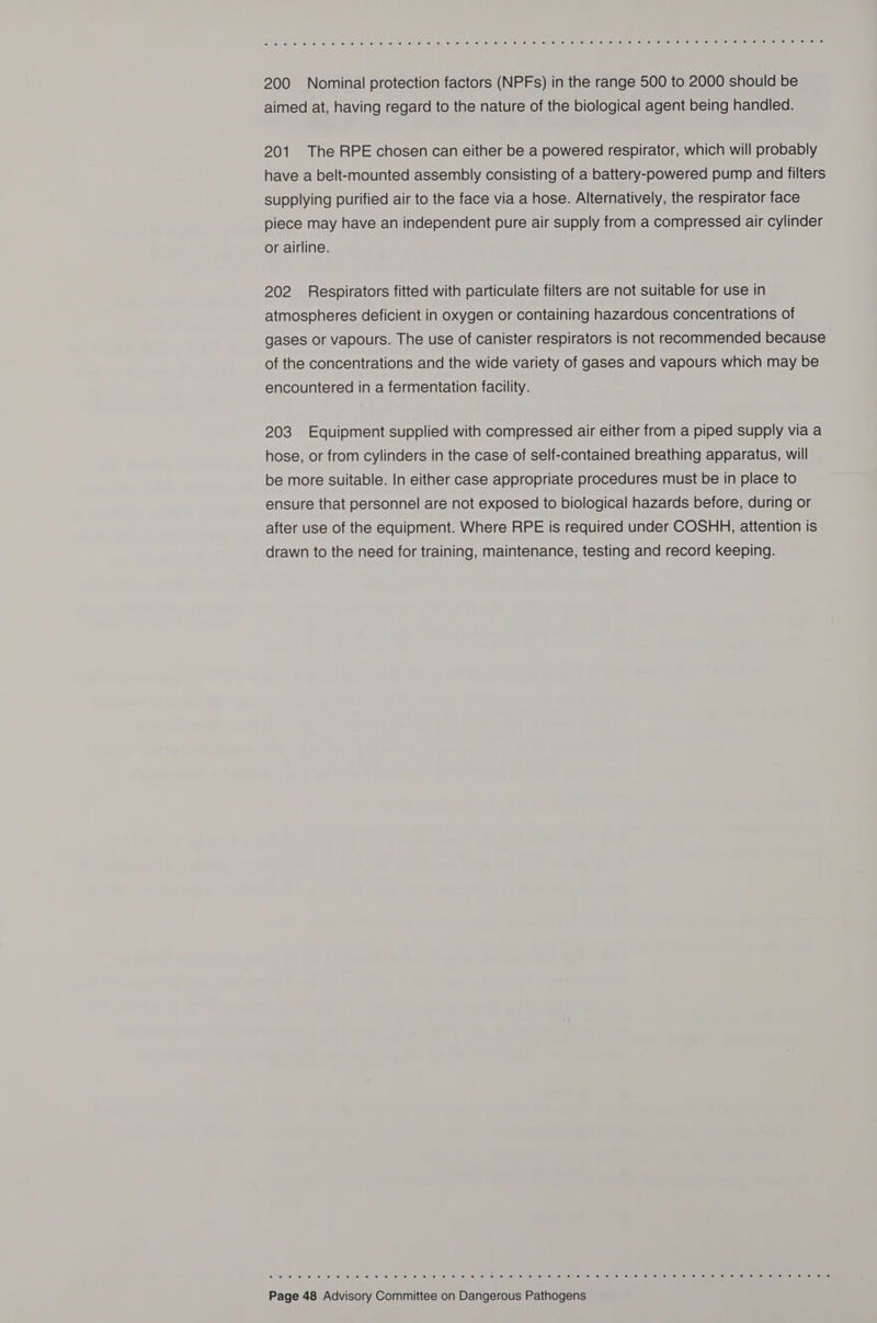 ¢: eho forse) o: 0: 18) suis ele) ie} fe) iol (el ta: ta) Sie ehiel oi acer -ellet te obiel Jol (6) Kel Nene! bemel en leh lalson te) cemien e716\ ie sien wa onees lerceume mista e 200 Nominal protection factors (NPFs) in the range 500 to 2000 should be aimed at, having regard to the nature of the biological agent being handled. 201 The RPE chosen can either be a powered respirator, which will probably have a belt-mounted assembly consisting of a battery-powered pump and filters supplying purified air to the face via a hose. Alternatively, the respirator face piece may have an independent pure air supply from a compressed air cylinder or airline. 202 Respirators fitted with particulate filters are not suitable for use in atmospheres deficient in oxygen or containing hazardous concentrations of gases or vapours. The use of canister respirators is not recommended because of the concentrations and the wide variety of gases and vapours which may be encountered in a fermentation facility. 203 Equipment supplied with compressed air either from a piped supply via a hose, or from cylinders in the case of self-contained breathing apparatus, will be more suitable. In either case appropriate procedures must be in place to ensure that personnel are not exposed to biological hazards before, during or after use of the equipment. Where RPE is required under COSHH, attention is drawn to the need for training, maintenance, testing and record keeping. © 16) 1) vei fee) Ot ei Ww <e) 6) el ioe -0) “) fe (ei we) or 6 caf (eel © 161 /6) (61) 01 16) “6. ie (e)'e) (ey Olle) 01) (e1pe) lols celme) enue) nemeaemelle |e) (6) seers: