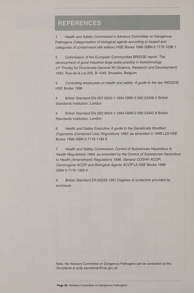  2 Commission of the European Communities BRIDGE report: The development of good industrial large scale practice in biotechnology J F Thorley for Directorate-General XII (Science, Research and Development) 1993, Rue de la Loi 200, B-1049, Brussels, Belgium 3 Consulting employees on health and safety: A guide to the law INDG232 HSE Books 1996 4 British Standard EN ISO 9000-1:1994 ISBN 0 580 23438 X British Standards Institution, London 5 British Standard EN ISO 9004-1:1994 ISBN 0 580 23442 8 British Standards Institution, London 6 Health and Safety Executive A guide to the Genetically Modified Organisms (Contained Use) Regulations 1992, as amended in 1996 L29 HSE Books 1996 ISBN 0 7176 1186 8 7 Health and Safety Commission Control of Substances Hazardous to Health Regulations 1994, as amended by the Control of Substances Hazardous to Health (Amendment) Regulations 1996. General COSHH ACOP, Carcinogens ACOP and Biological Agents ACOP L5 HSE Books 1996 ISBN 0 7176 1309 9 8 British Standard EN 60529:1991 Degrees of protection provided by enclosure Note: the Advisory Committee on Dangerous Pathogens can be contacted via the Secretariat at acdp.secretariat @ hse.gov.uk © 0) ee. te: '&amp; fe: “e 0o. pijiet ie: (6) wo) 6 &lt;s sf e i ce\01 6) .8' | “6: a! 1! (eel 0) 10) @) 67 0: iv) © 'e), 6) oe! eleue) “emai epiengsy eu s/ 0) 16108 ou eurel 6) pe