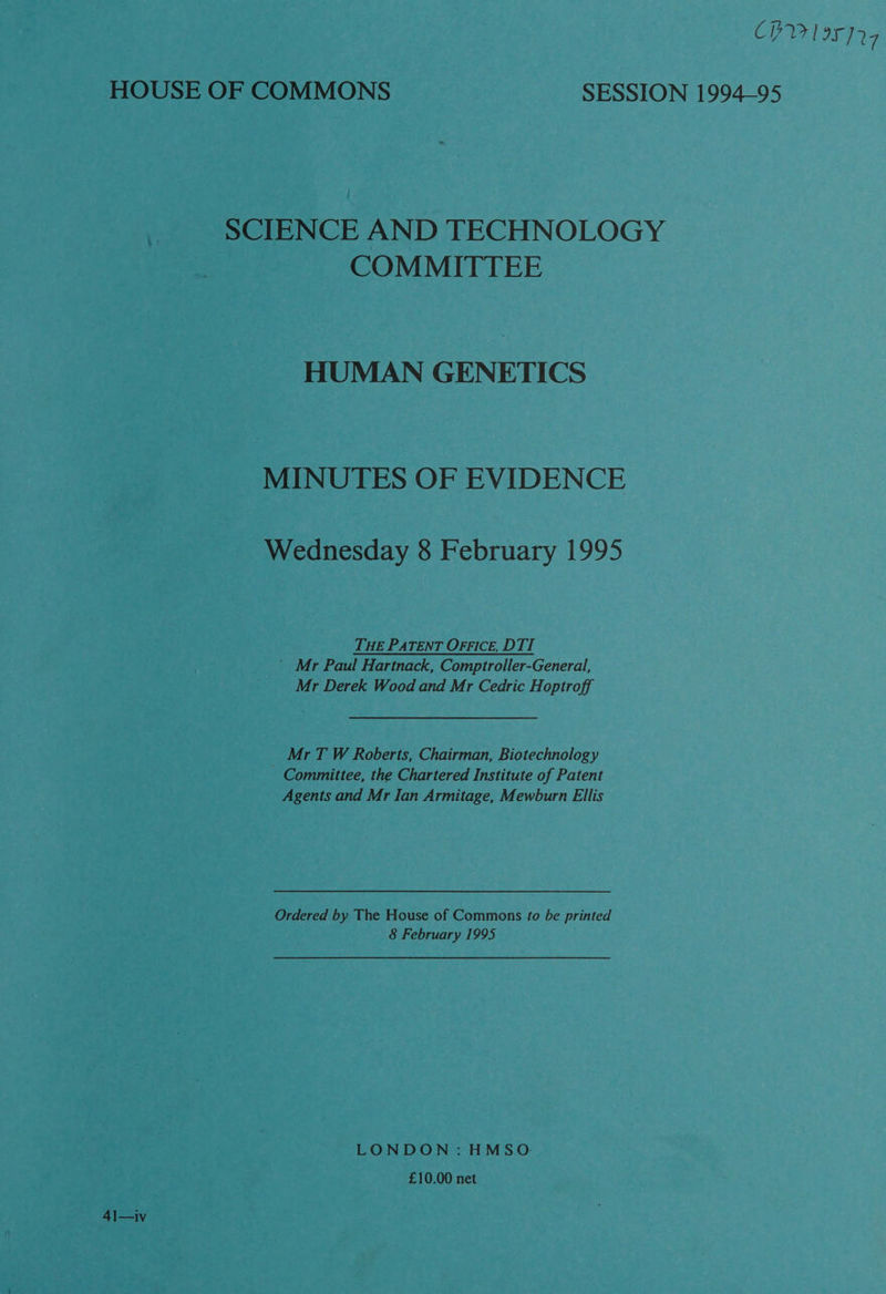 CH 195]27 HOUSE OF COMMONS SESSION 1994-95 SCIENCE AND TECHNOLOGY COMMITTEE HUMAN GENETICS MINUTES OF EVIDENCE Wednesday 8 February 1995 THE PATENT OFFICE, DTI ~ Mr Paul Hartnack, Comptroller-General, Mr Derek Wood and Mr Cedric Hoptroff _ MrT W Roberts, Chairman, Biotechnology Committee, the Chartered Institute of Patent Agents and Mr Ian Armitage, Mewburn Ellis Ordered by The House of Commons fo be printed 8 February 1995 LONDON: HMSO £10.00 net 41—iv