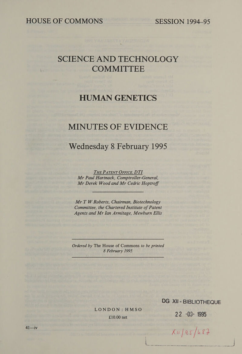 HOUSE OF COMMONS SESSION 1994-95 SCIENCE AND TECHNOLOGY COMMITTEE HUMAN GENETICS MINUTES OF EVIDENCE Wednesday 8 February 1995 THE PATENT OFFICE, DTI Mr Paul Hartnack, Comptroller-General, Mr Derek Wood and Mr Cedric Hoptroff Mr T W Roberts, Chairman, Biotechnology Committee, the Chartered Institute of Patent Agents and Mr Ian Armitage, Mewburn Ellis Ordered by The House of Commons to be printed 8 February 1995 DG Xil - BIBLIOTHEQUE LONDON: HMSO £10.00 net 22 -09- 1995 41—iv kufas urd