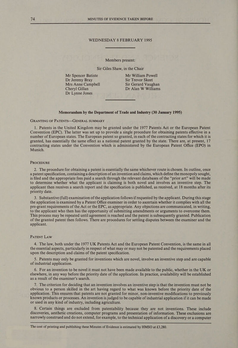  WEDNESDAY 8 FEBRUARY 1995 Members present: Sir Giles Shaw, in the Chair Mr Spencer Batiste Mr William Powell Dr Jeremy Bray Sir Trevor Skeet Mrs Anne Campbell Sir Gerard Vaughan Chery] Gillan Dr Alan W Williams Dr Lynne Jones Memorandum by the Department of Trade and Industry (30 January 1995) GRANTING OF PATENTS—GENERAL SUMMARY 1. Patents in the United Kingdom may be granted under the 1977 Patents Act or the European Patent Convention (EPC). The latter was set up to provide a single procedure for obtaining patents effective in a number of European states. The European patent so granted, in each of the contracting states for which it is granted, has essentially the same effect as a national patent granted by the state. There are, at present, 17 contracting states under the Convention which is administered by the European Patent Office (EPO) in Munich. PROCEDURE 2. The procedure for obtaining a patent is essentially the same whichever route is chosen. In outline, once a patent specification, containing a description of an invention and claims, which define the monopoly sought, is filed and the appropriate fees paid a search through the relevant databases of the “prior art” will be made to determine whether what the applicant is claiming is both novel and involves an inventive step. The applicant then receives a search report and the specification is published, as received, at 18 months after its priority date. 3. Substantive (full) examination of the application follows if requested by the applicant. During this stage the application is examined by a Patent Office examiner in order to ascertain whether it complies with all the pre-grant requirements of the Act or the EPC, as appropriate. Any objections are communicated, in writing, to the applicant who then has the opportunity of submitting amendments or arguments to overcome them. This process may be repeated until agreement is reached and the patent is subsequently granted. Publication of the granted patent then follows. There are procedures for settling disputes between the examiner and the applicant. PATENT LAW 4. The law, both under the 1977 UK Patents Act and the European Patent Convention, is the same in all the essential aspects, particularly in respect of what may or may not be patented and the requirements placed upon the description and claims of the patent specification. 5. Patents may only be granted for inventions which are novel, involve an inventive step and are capable of industrial application. 6. For an invention to be novel it must not have been made available to the public, whether in the UK or elsewhere, in any way before the priority date of the application. In practice, availability will be established as a result of the examiner’s search. 7. The criterion for deciding that an invention involves an inventive step is that the invention must not be obvious to a person skilled in the art having regard to what was known before the priority date of the application. This ensures that patents are not granted for minor, non-inventive modifications to previously © known products or processes. An invention is judged to be capable of industrial application if it can be made or used in any kind of industry, including agriculture. 8. Certain things are excluded from patentability because they are not inventions. These include discoveries, aesthetic creations, computer programs and presentation of information. These exclusions are narrowly construed and do not extend, for example, to the technical application of a discovery or a computer  The cost of printing and publishing these Minutes of Evidence is estimated by HMSO at £3,280.