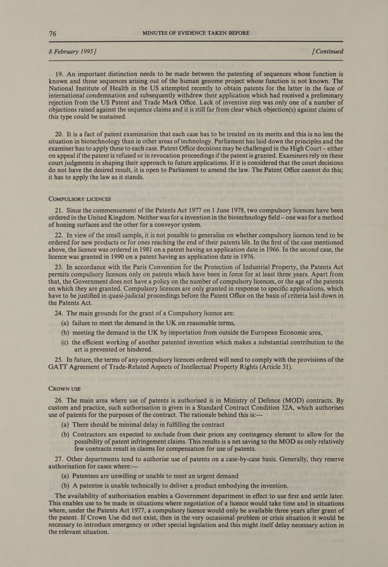  8 February 1995] [Continued 19. An important distinction needs to be made between the patenting of sequences whose function is known and those sequences arising out of the human genome project whose function is not known. The National Institute of Health in the US attempted recently to obtain patents for the latter in the face of international condemnation and subsequently withdrew their application which had received a preliminary rejection from the US Patent and Trade Mark Office. Lack of inventive step was only one of a number of objections raised against the sequence claims and it is still far from clear which objection(s) against claims of this type could be sustained. 20. It is a fact of patent examination that each case has to be treated on its merits and this is no less the situation in biotechnology than in other areas of technology. Parliament has laid down the principles and the examiner has to apply these to each case. Patent Office decisions may be challenged in the High Court — either on appeal if the patent is refused or in revocation proceedings if the patent is granted. Examiners rely on these court judgments in shaping their approach to future applications. If it is considered that the court decisions do not have the desired result, it is open to Parliament to amend the law. The Patent Office cannot do this; it has to apply the law as it stands. COMPULSORY LICENCES 21. Since the commencement of the Patents Act 1977 on 1 June 1978, two compulsory licences have been ordered in the United Kingdom. Neither was for a invention in the biotechnology field — one was for a method of honing surfaces and the other for a conveyor system. 22. In view of the small sample, it is not possible to generalise on whether compulsory licences tend to be ordered for new products or for ones reaching the end of their patents life. In the first of the case mentioned above, the licence was ordered in 1981 ona patent having an application date in 1966. In the second case, the licence was granted in 1990 on a patent having an application date in 1976. 23. In accordance with the Paris Convention for the Protection of Industrial Property, the Patents Act permits compulsory licences only on patents which have been in force for at least three years. Apart from that, the Government does not have a policy on the number of compulsory licences, or the age of the patents on which they are granted. Compulsory licences are only granted in response to specific applications, which have to be justified in quasi-judicial proceedings before the Patent Office on the basis of criteria laid down in the Patents Act. 24. The main grounds for the grant of a Compulsory licence are: (a) failure to meet the demand in the UK on reasonable terms, (b) meeting the demand in the UK by importation from outside the European Economic area, (c) the efficient working of another patented invention which makes a substantial contribution to the art is prevented or hindered. 25. In future, the terms of any compulsory licences ordered will need to comply with the provisions of the GATT Agreement of Trade-Related Aspects of Intellectual Property Rights (Article 31). CROWN USE 26. The main area where use of patents is authorised is in Ministry of Defence (MOD) contracts. By custom and practice, such authorisation is given in a Standard Contract Condition 32A, which authorises use of patents for the purposes of the contract. The rationale behind this is:— (a) There should be minimal delay in fulfilling the contract (b) Contractors are expected to exclude from their prices any contingency element to allow for the possibility of patent infringement claims. This results is a net saving to the MOD as only relatively few contracts result in claims for compensation for use of patents. 27. Other departments tend to authorise use of patents on a case-by-case basis. Generally, they reserve authorisation for cases where:— (a) Patentees are unwilling or unable to meet an urgent demand (b) A patentee is unable technically to deliver a product embodying the invention. The availability of authorisation enables a Government department in effect to use first and settle later. This enables use to be made in situations where negotiation of a licence would take time and in situations where, under the Patents Act 1977, a compulsory licence would only be available three years after grant of the patent. If Crown Use did not exist, then in the very occasional problem or crisis situation it would be necessary to introduce emergency or other special legislation and this might itself delay necessary action in the relevant situation.